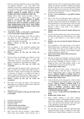 Filho nos mereceu. Cumprindo o que ele nos mandou,
vos pedimos: Santificai + por vosso Filho, estas
oferendas. Antes de dar a vida para nos libertar, durante
a ceia, Jesus tomou o pão, pronunciou a bênção de ação
de graças e o entregou a seus discípulos, dizendo:
TOMAI, TODOS, E COMEI: ISTO É O MEU
CORPO, QUE SERÁ ENTREGUE POR VÓS.
Naquela mesma noite, tomou nas mãos o cálice e,
proclamando a vossa misericórdia, o deu a seus
discípulos, dizendo: TOMAI, TODOS, E BEBEI:
ESTE É O CÁLICE DO MEU SANGUE, O
SANGUE DA NOVA E ETERNA ALIANÇA, QUE
SERÁ DERRAMADO POR VÓS E POR TODOS
PARA REMISSÃO DOS PECADOS. FAZEI ISTO
EM MEMÓRIA DE MIM.
Eis o mistério da fé!
T – Anunciamos, Senhor, a vossa morte e proclamamos
a vossa ressurreição. Vinde, Senhor Jesus!
S – O’ Deus, Pai de misericórdia, vosso Filho nos deixou
esta prova de amor. Celebrando a sua morte e
ressurreição, nós vos damos aquilo que nos destes: o
sacrifício da perfeita reconciliação.
T – Glória e louvor ao Pai, que em Cristo nos
reconciliou!
S – Nós vos pedimos, o’ Pai, aceitai-nos também como
vossos filhos e, nesta ceia, dai-nos o mesmo Espírito,
que arranca o que divide.
T – Glória e louvor ao Pai, que em Cristo nos
reconciliou!
S – Ele nos conserve em comunhão com o Papa N., e nosso
bispo N., com todos os bispos e o povo que
conquistastes. Fazei de vossa Igreja sinal da unidade
entre os seres humanos e instrumento da vossa paz.
T – Glória e louvor ao Pai, que em Cristo nos
reconciliou!
S – Assim como aqui nos reunistes, o’Pai, à mesa de vosso
Filho, em união com a Virgem Maria, Mãe de Deus, e
com todos os santos, reuni no mundo novo, onde brilha
a vossa paz, os homens e as mulheres de todas as
classes e nações, de todas as raças e línguas, para a ceia
da comunhão eterna, por Jesus Cristo, Nosso Senhor.
T – Glória e louvor ao Pai, que em Cristo nos
reconciliou!
S – Por Cristo, com Cristo, em Cristo, a Vós, Deus Pai
todo-poderoso, na unidade do Espírito Santo, toda honra
e toda glória, agora e para sempre!
T – Amém!
(Outra opção é cantar)
T – Amém! Louvor e glória ao Pai, que em Cristo nos dá
o seu perdão!
Oração Eucarística Para Missa Com Crianças I
S – O Senhor esteja convosco!
T – Ele está no meio de nós.
S – Corações ao alto!
T – O nosso coração está em Deus.
S – Demos graças ao Senhor, nosso Deus!
T – É o nosso dever e nossa salvação.
S – Deus, nosso Pai, Vós nos reunistes, e aqui estamos,
todos juntos, para celebrar vossos louvores com o
coração em festa. Nós vos louvamos por todas as coisas
bonitas que existem no mundo e também pela alegria
que dais a todos nós. Nós vos louvamos pela luz do dia
e por vossa Palavra, que é nossa luz. Nós vos louvamos
pela terra onde moram todas as pessoas. Obrigado pela
vida que de Vós recebemos.
T – O céu e a terra proclamam a vossa glória! Hosana
nas alturas!
S – Sim, o’ Pai, Vós sois muito bom: amais a todos nós e
fazeis por nós coisas maravilhosas. Vós sempre pensais
em todos e quereis ficar perto de nós. Mandastes vosso
Filho querido para viver no meio de nós. Jesus veio para
nos salvar: curou os doentes, perdoou os pecadores.
Mostrou a todos o vosso amor, ó Pai: acolheu e
abençoou as crianças.
T – Bendito o que vem em nome do Senhor! Hosana nas
alturas!
S – Nós não estamos sozinhos para cantar vossos louvores.
Estamos bem unidos com a Igreja inteira: com o Papa
N., com o nosso Bispo N., e com todos os nossos
irmãos.
T – Bendito o que vem em nome do Senhor! Hosana nas
alturas!
S – No céu também, o’ Pai, todos cantam o vosso louvor:
Maria, Mãe de Jesus, os Apóstolos, os anjos e os santos,
vossos amigos. Nós, aqui na terra, unidos a eles, com
todas as crianças do mundo e suas famílias, alegres
cantamos (dizemos) a uma só voz:
T – Santo, Santo, Santo, Senhor, Deus do universo!
Hosana nas alturas!
S – Pai, para vos dizer muito obrigado, trouxemos este pão
e este vinho: Pedimos que mandeis vosso Espírito Santo
para que estas oferendas se tornem o Corpo + e o
Sangue de Jesus, vosso Filho querido. Assim, o’ Pai,
vos oferecemos o mesmo dom que Vós nos dais.
T – Bendito sejais, Senhor Jesus!
S – Jesus, antes de sua morte, pôs-se à mesa com os
Apóstolos, tomou o pão nas mãos e, rezando, vos
louvou. Depois partiu o pão e o deu a seus amigos,
dizendo: TOMAI, TODOS, E COMEI: ISTO É O
MEU CORPO QUE SERÁ ENTREGUE POR VÓS.
T – Bendito sejais, Senhor Jesus!
S – Antes de terminar a Ceia, Jesus pegou o cálice de vinho
e vos agradeceu de novo. Depois o deu a seus amigos,
dizendo: TOMAI, TODOS, E BEBEI: ESTE É O
CÁLICE DO MEU SANGUE, O SANGUE DA
NOVA E ETERNA ALIANÇA, QUE SERÁ
DERRAMADO POR VÓS E POR TODOS, PARA
A REMISSÃO DOS PECADOS.
E disse também: FAZEI ISTO EM MEMÓRIA DE
MIM.
T – Bendito sejais, Senhor Jesus!
S – Nesta reunião, fazemos o que Jesus mandou.
Lembramos a morte e ressurreição de Jesus que vive no
meio de nós. Oferecemos, também este pão, que dá a
vida, e este cálice da nossa salvação. Junto com Jesus,
o’ Pai, entregamos a nossa vida em vossas mãos.
T – Com Jesus, recebei nossa vida!
S – Pai, que tanto nos amais, deixai-nos aproximar desta
mesa para receber o Corpo e o Sangue do vosso Filho.
Pedimos que o Espírito Santo nos ajude a viver unidos
 