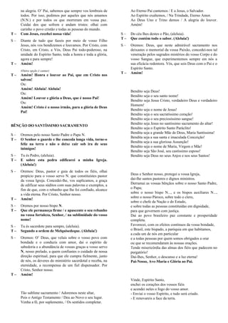 na alegria. O’ Pai, sabemos que sempre vos lembrais de
todos. Por isso, pedimos por aqueles que nós amamos
(N.N.) e por todos os que morreram em vossa paz.
Cuidai dos que sofrem e andam tristes: olhai com
carinho o povo cristão e todas as pessoas do mundo.
T – Com Jesus, recebei nossa vida!
S – Diante de tudo que fazeis por meio de vosso Filho
Jesus, nós vos bendizemos e louvamos. Por Cristo, com
Cristo, em Cristo, a Vós, Deus Pai todo-poderoso, na
unidade do Espírito Santo, toda a honra e toda a glória,
agora e para sempre!
T – Amém!
(Outra opção é cantar)
T – Amém! Honra e louvor ao Pai, que em Cristo nos
salvou!
Ou:
Amém! Aleluia! Aleluia!
Ou:
Amém! Louvor e glória a Deus, que é nosso Pai!
Ou:
Amém! Cristo é o nosso irmão, para a glória de Deus
Pai!
BÊNÇÃO DO SANTÍSSIMO SACRAMENTO
S – Oremos pelo nosso Santo Padre o Papa N.
T – O Senhor o guarde e lhe conceda longa vida, torne-o
feliz na terra e não o deixe cair sob ira de seus
inimigos!
S – Tu és Pedro, (aleluia).
T – E sobre esta pedra edificarei a minha Igreja.
(Aleluia!)
S – Oremos: Deus, pastor e guia de todos os fiéis, olhai
propício para o vosso servo N. que constituístes pastor
da vossa Igreja. Concedei-lhe, vos suplicamos, a graça
de edificar seus súditos com suas palavras e exemplos, a
fim de que, com o rebanho que lhe foi confiado, alcance
a vida eterna. Por Cristo, Senhor nosso.
T – Amém!
S – Oremos por nosso bispo N.
T – Que ele permaneça firme / e apascente o seu rebanho
na vossa fortaleza, Senhor, / na sublimidade do vosso
nome!
S – Tu és sacerdote para sempre, (aleluia).
T – Segundo a ordem de Melquisedeque. (Aleluia!)
S – Oremos: O’ Deus, que velais sobre o vosso povo com
bondade e o conduzis com amor, dai o espírito de
sabedoria e a abundância de vossas graças a vosso servo
N, nosso prelado, a quem confiastes o cuidado de nossa
direção espiritual, para que ele cumpra fielmente, junto
de nós, os deveres do ministério sacerdotal e receba, na
eternidade, a recompensa de um fiel dispensador. Por
Cristo, Senhor nosso.
T – Amém!
Tão Sublime Sacramento
Tão sublime sacramento / Adoremos neste altar,
Pois o Antigo Testamento / Deu ao Novo o seu lugar.
Venha a fé, por suplemento, / Os sentidos completar.
Ao Eterno Pai cantemos / E a Jesus, o Salvador.
Ao Espírito exaltemos, / Na Trindade, Eterno Amor.
Ao Deus Uno e Trino demos / A alegria do louvor.
Amém!
S – Do céu lhes destes o Pão, (aleluia).
T – Que contém todo o sabor. (Aleluia!)
S – Oremos: Deus, que neste admirável sacramento nos
deixastes o memorial da vossa Paixão, concedei-nos tal
veneração pelos sagrados mistérios do vosso Corpo e do
vosso Sangue, que experimentemos sempre em nós a
sua eficácia redentora. Vós, que sois Deus com o Pai e o
Espírito Santo.
T – Amém!
Bendito seja Deus
Bendito seja Deus!
Bendito seja o seu santo nome!
Bendito seja Jesus Cristo, verdadeiro Deus e verdadeiro
Homem!
Bendito seja o nome de Jesus!
Bendito seja o seu sacratíssimo coração!
Bendito seja o seu preciosíssimo sangue!
Bendito seja Jesus no santíssimo sacramento do altar!
Bendito seja o Espírito Santo Paráclito!
Bendita seja a grande Mãe de Deus, Maria Santíssima!
Bendita seja a sua santa e imaculada Conceição!
Bendita seja a sua gloriosa Assunção!
Bendito seja o nome de Maria, Virgem e Mãe!
Bendito seja São José, seu castíssimo esposo!
Bendito seja Deus no seus Anjos e nos seus Santos!
Oração pela Igreja e pela Pátria
Deus e Senhor nosso, protegei a vossa Igreja,
dai-lhe santos pastores e dignos ministros.
Derramai as vossas bênçãos sobre o nosso Santo Padre,
o Papa;
sobre o nosso bispo N..., e os bispos auxiliares N...,
sobre o nosso Pároco, sobre todo o clero,
sobre o chefe da Nação e do Estado,
e sobre todas as pessoas constituídas em dignidade,
para que governem com justiça.
Dai ao povo brasileiro paz constante e prosperidade
completa.
Favorecei, com os efeitos contínuos da vossa bondade,
o Brasil, este bispado, a paróquia em que habitamos,
a cada um de nós em particular
e a todas pessoas por quem somos obrigados a orar
ou que se recomendaram às nossas orações.
Tende misericórdia das almas dos fiéis que padecem no
purgatório!
Dai-lhes, Senhor, o descanso e a luz eterna!
Pai-Nosso, Ave-Maria e Glória ao Pai.
Oração do Espírito Santo
Vinde, Espírito Santo,
enchei os corações dos vossos fiéis
e acendei neles o fogo do vosso amor.
- Enviai o vosso Espírito, e tudo será criado.
- E renovareis a face da terra.
 
