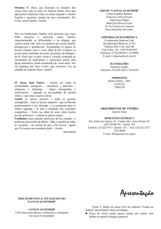 Oremos: O’ Deus, que iluminais os corações dos
vossos fiéis com as luzes do Espírito Santo, fazei que
apreciemos retamente todas as coisas segundo o mesmo
Espírito e gozemos sempre de suas consolações. Por
Cristo, nosso Senhor. Amém!
Oração da Família
Nós vos bendizemos, Senhor, pois quisestes que vosso
Filho nascesse e crescesse numa família,
experimentando as dificuldades e as alegrias que
cercam nossa vida. Nós vos pedimos por nossa família:
protegei-nos e guardai-nos. Acompanhai os passos de
nossas crianças com o vosso olhar de Pai. Conduzi os
jovens pelos caminhos do amor, da justiça, do diálogo e
da fé. Fazei que os pais vivam a vocação assumida no
sacramento do matrimônio e realizemos juntos uma
Igreja doméstica, sendo testemunho de vosso amor. Isto
vos pedimos por Jesus Cristo, que convosco vive na
unidade do Espírito Santo. Amém!
Oração pelas Vocações
O’ Jesus, bom Pastor, / suscita em todas as
comunidades paroquiais, / sacerdotes e diáconos, /
religiosos e religiosas, / leigos consagrados e
missionários, / segundo as necessidades do mundo
inteiro, / que amas e queres salvar.
Assiste os nossos pastores e todas as pessoas
consagradas. / Guia os passos daqueles / que acolheram
generosamente o teu chamado / e se preparam para as
ordens sagradas / ou para a profissão dos conselhos
evangélicos. / Volve teu olhar de amor sobre muitos
jovens generosos / e chama-os para te seguir.
Confiamos esses grandes interesses do teu coração / à
poderosa intercessão de Maria, / Mãe e modelo de todas
as vocações, / na certeza de que o Pai ouvirá / aquilo
que Tu mesmo nos mandaste pedir. / Amém.
João Paulo II
EDIÇÃO REVISTA E ATUALIZADA DO
“CANTAI AO SENHOR”
CANTAI AO SENHOR
1330 Cantos para Missas, Celebrações e Animações
em nossas Comunidades
EQUIPE “CANTAI AO SENHOR”
Celina Scandian Barbosa
Francisco Carlos Peixoto
Irmã Laura Effgen
Maria Elza Bravim Calvi
Pe. Ivo Ferreira de Amorim
Rosa Pascohina dos Anjos
EDITORAÇÃO ELETRÔNICA
Comunicação Impressa Ltda.
Rua Henrique Moscoso, nº 833
Edifício New York, sala 208
Vila Velha - ES - CEP 29100-020
Telefones: (27)32290299 e 33199062
E-mail: c.impressa@uol.com.br
ILUSTRAÇÕES
Denílson Coelho
Telefones: (27)339-3825 e 339-9330
IMPRESSÃO
Paulus Gráfica - 2001
33230116
32002130
ARQUIDIOCESE DE VITÓRIA
Espírito Santo
DIMENSÃO LITÚRGICA
Rua Abílio dos Santos, 47 - Cidade Alta - Caixa Postal 107
CEP 29100-970 - Vitória - ES
Telefone: (27)223-6711 - Ramal: 235 - Fax: (27)223-1227 /
3223-8480
E-mail: dliturgica@aves.org.br
Apresentação
Nesta 3ª edição do nosso livro de cânticos “Cantai ao
Senhor” encontramos várias novidades:
 Troca de vários cantos pouco usados por outros com
ênfase no aspecto litúrgico pastoral;
 