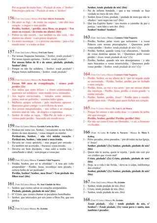 Por eu gostar de muito luxo. / Piedade de mim, o’ Senhor!
Pela inveja e pela ira. / Piedade de mim, o’ Senhor!
156(Tom: Em) Letra e Música: Frei José Alberto Fontanella
1 – Do amor eu fugi, / do irmão me esqueci, / não abri meu
coração / e neguei o meu perdão.
Perdão, Senhor, / perdão, meu Deus, eu pequei. / Teu
amor eu recusei, / do irmão me afastei. (bis)
2 – Pobres eu não socorri, / nus também eu não vesti, / dos
doentes me afastei / e aos presos desprezei.
3 – Eu tentei recomeçar, / ir o próximo encontrar, / pois a Lei
manda amar / e a todos se doar.
157(Tom: Em) Letra e Música: Frei Luiz Turra
1 – Por nossas fraquezas humanas, / Senhor, tende piedade! /
Por nosso injusto egoísmo, / Senhor, tende piedade!
Por nossas faltas de fé e de amor, piedade, piedade,
Senhor! (bis)
2 – Porque eu não fui solidário, / Senhor, tende piedade! /
Porque fomos indiferentes, / Senhor, tende piedade!
158(Tom: Em) Letra e Música: Pe. Paulo Batista
Foram 500 anos de evangelização, / viemos pedir
perdão: (2x)
1 – Aos índios que eram felizes / e foram exterminados, /
queremos ser solidários / num mundo novo, irmanados.
2 – Aos negros escravizados, / tratados como animais, /
juntos, num só quilombo, / seremos todos iguais.
3 – Mulheres sempre sofreram / pelo machismo opressor. /
Queremos gerar contigo / o novo Reino de amor.
4 – Aos jovens marginalizados, / aos velhos e as crianças /
seremos sinal de vida, / de alegria e e esperança.
5 – Senhor de todas as raças, / Mãe-Pai de todo o povo, /
viemos pedir perdão, / buscando um mundo novo.
159(Tom: G) Letra e Música: Geraldo Carlos da Silva
1 – Perdoai-me outra vez, Senhor, / novamente eu me fechei /
dentro do meu desamor, / vossa imagem eu mutilei.
Perdoai-me, Senhor, / não vivi minha vocação. /
Perdoai-me, Senhor, / não amei o meu irmão.
2 – Deveria ser vosso apóstolo, / mas pequei por omissão. /
Eu também me acomodei, / fracassei vossa missão.
3 – Deveria ser bom discípulo, / mas calei a minha voz, /
camuflando o ideal, / sem pregar a vossa paz.
160(Tom: D) Letra e Música: Casimiro Vidal Nogueira
1 – Perdão, Senhor, por ter te ofendido! / A teus pés volto
arrependido! / Perdão, Jesus, reconheço meu pecado, /
certeza tenho de ser perdoado!
Perdão, Senhor! Senhor, meu Deus! / Tem piedade dos
filhos teus! (bis)
161(Tom: D) Letra e Música: Pe. José Cândido da Silva
1 – Senhor, que viestes salvar os corações arrependidos.
Piedade, piedade, piedade de nós! (bis)
2 – O’ Cristo, que viestes chamar os pecadores humilhados.
3 – Senhor, que intercedeis por nós junto a Deus Pai, que nos
perdoa.
162(Tom: E) Letra e Música: Pe. Zezinho
Senhor, tende piedade de nós! (bis)
1 – Pai de infinita bondade, / que a tua vontade se faça
verdade no meio de nós. (bis)
2 – Senhor Jesus Cristo, piedade, / piedade de mim que não te
obedeci / nem segui tua voz! (bis)
3 – Que teu Espírito Santo / nos mostre o caminho de paz e
justiça, / sem ódio e sem dor. (bis)
Senhor! Senhor! Senhor!
163(Tom: Am) Letra e Música: Casimiro Vidal Nogueira
1 – Perdão, Senhor, pelas vezes que sufocamos / a vossa
Palavra com nossas preocupações. / Queremos pedir
vosso perdão: / Senhor, tende piedade de nós! (2x)
2 – Perdão, Senhor, quando vossa Luz ofuscamos, / fazendo
de vossa doutrina apenas lei. / Queremos pedir vosso
perdão: / Jesus, tende piedade de nós! (2x)
3 – Perdão, Senhor, quando nós nos desesperamos / e não
mais buscamos a vossa misericórdia. / Queremos pedir
vosso perdão: / Senhor, tende piedade de nós! (2x)
164(Tom: Cm) Letra e Música: Casimiro Vidal Nogueira
1 – Perdão, Senhor, eu me afastei de ti / por ter negado ajuda
ao necessitado. / Perdão, Senhor, perdão, por ter fechado
o meu coração.
2 – Perdão, Jesus, eu traí o teu amor / por ser omisso diante
das injustiças. / Perdão, Jesus, perdão, é muito grande / a
minha omissão.
3 – Perdão, Senhor, perdão, Jesus! / Perdão para o mundo,
perdão para mim. / Perdão para quem fechou seu coração.
165(Tom: F) Letra e Música: Pe. Luís G. de Moura
1 – Porque fui omisso e não soube doar / e o pranto do pobre
não quis enxugar.
Perdão, Senhor, perdão! Perdão, perdão! (bis)
2 – Por não ser como Cristo um libertador, / o sal, o fermento
vivificador.
166 (Tom: A) Letra: D. Carlos A. Navarro / Música: Ir. Míria T.
Kolling
1 – Pelos pecados, erros passados, / por divisões na tua Igreja,
o’ Jesus!
Senhor, piedade! (2x) Senhor, piedade, piedade de nós!
(bis)
2 – Quem não te aceita, quem te rejeita, / pode não crer por
ver cristãos que vivem mal!
Cristo, piedade! (2x) Cristo, piedade, piedade de nós!
(bis)
3 – Hoje, se a vida é tão ferida, / deve-se à culpa, indiferença
dos cristãos!
Senhor, piedade! (2x) Senhor, piedade, piedade de nós!
(bis)
167(Tom: Em) Letra e Música: Pe. Zezinho
1 – Senhor, tende piedade de nós. (bis)
2 – Cristo, tende piedade de nós. (bis)
3 – Senhor, tende piedade de nós. (bis)
168(Tom: F) Letra e Música: Pe. Zezinho
Tende piedade, (2x) / tende piedade de nós, o’
Senhor! / Tende piedade, (2x) vosso povo é santo, mas
também é pecador.
 