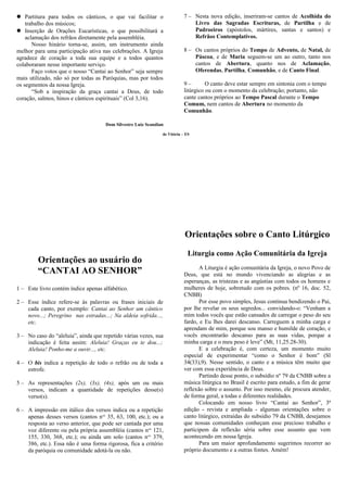  Partitura para todos os cânticos, o que vai facilitar o
trabalho dos músicos;
 Inserção de Orações Eucarísticas, o que possibilitará a
aclamação dos refrãos diretamente pela assembléia.
Nosso hinário torna-se, assim, um instrumento ainda
melhor para uma participação ativa nas celebrações. A Igreja
agradece de coração a toda sua equipe e a todos quantos
colaboraram nesse importante serviço.
Faço votos que o nosso “Cantai ao Senhor” seja sempre
mais utilizado, não só por todas as Paróquias, mas por todos
os segmentos da nossa Igreja.
“Sob a inspiração da graça cantai a Deus, de todo
coração, salmos, hinos e cânticos espirituais” (Col 3,16).
Dom Silvestre Luiz Scandian
de Vitória – ES
Orientações ao usuário do
“CANTAI AO SENHOR”
1 – Este livro contém índice apenas alfabético.
2 – Esse índice refere-se às palavras ou frases iniciais de
cada canto, por exemplo: Cantai ao Senhor um cântico
novo...; Peregrino nas estradas...; Na aldeia sofrida...,
etc.
3 – No caso do “aleluia”, ainda que repetido várias vezes, sua
indicação é feita assim: Aleluia! Graças eu te dou...;
Aleluia! Ponho-me a ouvir..., etc.
4 – O bis indica a repetição de todo o refrão ou de toda a
estrofe.
5 – As representações (2x), (3x), (4x), após um ou mais
versos, indicam a quantidade de repetições desse(s)
verso(s).
6 – A impressão em itálico dos versos indica ou a repetição
apenas desses versos (cantos nos
35, 63, 100, etc.); ou a
resposta ao verso anterior, que pode ser cantada por uma
voz diferente ou pela própria assembléia (cantos nos
121,
155, 330, 368, etc.); ou ainda um solo (cantos nos
379,
386, etc.). Essa não é uma forma rigorosa, fica a critério
da paróquia ou comunidade adotá-la ou não.
7 – Nesta nova edição, inseriram-se cantos de Acolhida do
Livro das Sagradas Escrituras, de Partilha e de
Padroeiros (apóstolos, mártires, santas e santos) e
Refrãos Contemplativos.
8 – Os cantos próprios do Tempo de Advento, de Natal, de
Páscoa, e de Maria seguem-se um ao outro, tanto nos
cantos de Abertura, quanto nos de Aclamação,
Oferendas, Partilha, Comunhão, e de Canto Final.
9 – O canto deve estar sempre em sintonia com o tempo
litúrgico ou com o momento da celebração; portanto, não
cante cantos próprios ao Tempo Pascal durante o Tempo
Comum, nem cantos de Abertura no momento da
Comunhão.
Orientações sobre o Canto Litúrgico
Liturgia como Ação Comunitária da Igreja
A Liturgia é ação comunitária da Igreja, o novo Povo de
Deus, que está no mundo vivenciando as alegrias e as
esperanças, as tristezas e as angústias com todos os homens e
mulheres de hoje, sobretudo com os pobres. (nº 16, doc. 52,
CNBB)
Por esse povo simples, Jesus continua bendizendo o Pai,
por lhe revelar os seus segredos... convidando-o: “Venham a
mim todos vocês que estão cansados de carregar o peso do seu
fardo, e Eu lhes darei descanso. Carreguem a minha carga e
aprendam de mim, porque sou manso e humilde de coração, e
vocês encontrarão descanso para as suas vidas, porque a
minha carga e o meu peso é leve” (Mt, 11,25.28-30).
E a celebração é, com certeza, um momento muito
especial de experimentar “como o Senhor é bom” (Sl
34(33),9). Nesse sentido, o canto e a música têm muito que
ver com essa experiência de Deus.
Partindo desse ponto, o subsídio nº 79 da CNBB sobre a
música litúrgica no Brasil é escrito para estudo, a fim de gerar
reflexão sobre o assunto. Por isso mesmo, ele procura atender,
de forma geral, a todas e diferentes realidades.
Colocando em nosso livro “Cantai ao Senhor”, 3ª
edição - revista e ampliada - algumas orientações sobre o
canto litúrgico, extraídas do subsídio 79 da CNBB, desejamos
que nossas comunidades conheçam esse precioso trabalho e
participem da reflexão séria sobre esse assunto que vem
acontecendo em nossa Igreja.
Para um maior aprofundamento sugerimos recorrer ao
próprio documento e a outras fontes. Amém!
 