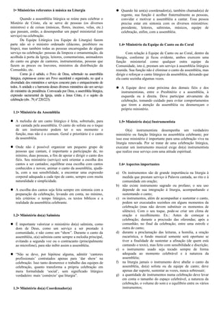 1• Ministérios referentes à música na Liturgia
Quando a assembléia litúrgica se reúne para celebrar o
Mistério de Cristo, ela se serve de pessoas (os diversos
ministros) e de coisas (músicas, flores, incenso, velas, etc.)
que passam, então, a desempenhar um papel ministerial (um
serviço) na celebração.
Da Equipe Litúrgica (ou Equipe de Liturgia) fazem
parte não só o ministro ordenado (diácono, presbítero ou
bispo), mas também todas as pessoas encarregadas de algum
serviço na celebração: pessoas da limpeza e ornamentação, da
acolhida à porta da Igreja, leitores, comentaristas, animadores
do canto ou grupo de cantores, instrumentistas, pessoas que
fazem as preces ou louvores, ministros da distribuição da
Comunhão, etc.
Como já é sabido, o Povo de Deus, sobretudo na assembléia
litúrgica, expressa-se como um Povo sacerdotal e organizado, no qual a
diversidade dos ministérios e serviços concorre para o enriquecimento de
todos. A unidade e a harmonia desses diversos ministérios são um serviço
do ministério da presidência. Convocada por Deus, a assembléia litúrgica,
expressão sacramental da Igreja, unida a Jesus Cristo, é o sujeito da
celebração(sbs.79,nº220/223).
1.1• Ministério da Assembléia
 A melodia de um canto litúrgico é feita, sobretudo, para
ser cantada pela assembléia. O canto do solista ou o toque
de um instrumento podem ter o seu momento e
função, mas não é o comum. Geral e prioritário é o canto
da assembléia.
 Onde não é possível organizar um pequeno grupo de
pessoas que cantam, é importante a participação de, no
mínimo, duas pessoas, a fim de apoiar e dirigir o canto dos
fiéis. Seu ministério (serviço) será orientar a escolha dos
cantos a ser cantados; equilibrar essa escolha com cantos
conhecidos e novos; animar o canto da assembléia, ajudá-
la, com a sua sensibilidade, a encontrar uma expressão
corporal adequada a cada tipo de canto, sempre com muita
naturalidade e simplicidade.
 A escolha dos cantos seja feita sempre em sintonia com a
preparação da celebração, levando em conta, no mínimo,
três critérios: o tempo litúrgico, os textos bíblicos e a
realidade da assembléia celebrante.
1.2• Ministério do(a) Salmista
 É importante valorizar o ministério do(a) salmista, como
dom de Deus, como um serviço a ser prestado à
comunidade, e não como um “show”. Durante o canto da
assembléia, o(a) salmista cante sempre a melodia principal,
evitando a segunda voz ou o contracanto (principalmente
ao microfone), para não inibir assim a assembléia.
 “Não se deve, por hipótese alguma, admitir ‘cantores
profissionais’ contratados apenas para ‘dar show’ na
celebração. Isso tanto desmerece o trabalho das equipes de
celebração, quanto transforma a própria celebração em
mera formalidade ‘social’, sem significado litúrgico
verdadeiro: mais ‘comércio’ que liturgia”.
1.3• Ministério do(a) Coordenador(a)
 Quando há um(a) coordenador(a), também chamado(a) de
regente, sua função é acolher fraternalmente as pessoas,
convidar e motivar a assembléia a cantar. Essa pessoa
precisa estar em sintonia com os diversos ministérios:
presidente, leitores, salmistas, músicos, equipe de
celebração, enfim, com a assembléia.
1.4• Ministério da Equipe de Canto ou do Coral
Com relação à Equipe de Canto ou ao Coral, dentro da
liturgia, conforme já ficou evidente, ambos exercem uma
função ministerial como qualquer outra equipe da
Comunidade, isto é, prestam um serviço à assembléia litúrgica
reunida. Sua função não é eliminar o canto da assembléia, mas
dirigir e reforçar o canto litúrgico da assembléia, deixando que
ela cante sozinha algumas vezes.
 A Equipe deve estar próxima dos demais fiéis e dos
instrumentistas, entre o Presbitério e a assembléia, à
esquerda ou à direita. Deve participar ativamente da
celebração, tomando cuidado para evitar comportamentos
que tirem a atenção da assembléia ou desmereçam o
próprio ministério.
1.5• Ministério do(a) Instrumentista
O(a) instrumentista desempenha um verdadeiro
ministério ou função litúrgica na assembléia celebrante; por
isso esse ministério é importante para uma celebração viva na
liturgia renovada. Por se tratar de uma celebração litúrgica,
executar um instrumento musical exige do(a) instrumentista
que realize esse serviço com uma atitude espiritual.
1.6• Aspectos importantes
a) Os instrumentos são de grande importância na liturgia à
medida que prestam serviço à Palavra cantada, ao rito e à
comunidade em oração;
b) não existe instrumento sagrado ou profano; o seu uso
depende de sua integração à liturgia, acompanhando e
sustentando o canto;
c) os instrumentos, além de acompanhar e sustentar o canto,
podem ser executados sozinhos em alguns momentos da
celebração (mas não devem substituir os momentos de
silêncio). Com o seu toque, pode-se criar um clima de
oração e recolhimento. Ex.: Antes de começar a
celebração; durante a procissão das oferendas; após a
comunhão; no final da celebração; entre uma estrofe e
outra do canto;
d) durante a proclamação das leituras, a homilia, a oração
eucarística, o fundo musical somente será oportuno se
tiver a finalidade de sustentar a afinação (de quem está
cantando o texto), mas feito com sensibilidade e discrição;
e) o instrumento usado seja tocado sempre de forma
adequada ao momento celebrável e à natureza da
assembléia;
f) na liturgia jamais o instrumento deve abafar o canto da
assembléia, do(a) solista ou da equipe de canto; deve
apenas dar suporte, sustentar as vozes, nunca sobressair;
g) a quantidade de instrumentos numa celebração deve levar
em conta o tamanho do espaço celebrável, a natureza da
celebração, o volume do som e o equilíbrio entre os vários
instrumentos;
 