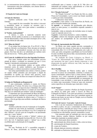 h) os instrumentistas devem preparar e afinar os respectivos
instrumentos antes das celebrações, sem chamar demais a
atenção da assembléia.
2• Função do Canto na Liturgia
1) Canto de Abertura
Também conhecido como “Canto Inicial” ou “de
Entrada”.
Tem o papel de criar comunhão. Seu mérito é convocar
a assembléia, juntar os corações no encontro com o
Ressuscitado. Este canto serve para animar a assembléia a
escutar a Palavra de Deus.
2) “Senhor, tende piedade”
A música, o canto, a expressão corporal, neste
momento, devem ajudar as pessoas a se encontrarem com o
Pai das Misericórdias e Deus de toda Consolação (2Cor 1,30),
que nos liberta de toda culpa.
3) O “Hino do Glória”
É um antigo hino da Igreja (séc. II ou III d.C.). Não é
usado no Advento e na Quaresma. Hinos são para ser cantados
e não falados. É recomendável executar este hino em dois
grupos. Este hino não deve ser substituído por nenhum outro
hino de louvor (ex.: “Glória, glória, aleluia!”).
4) O Canto de Acolhida do Livro das Sagradas Escrituras
Este canto, bastante usado nas comunidades, provoca
atitude de alerta e exultação no momento em que o Livro
Sagrado é introduzido solenemente na assembléia.
Em certas oportunidades, podem ser usados refrãos
(mantras) curtos de caráter meditativo, que favoreçam a
interiorização e o silêncio necessários à escuta da Palavra.
Em outras oportunidades mais solenes e festivas, podem
ser usados refrãos animados que provoquem a alegria da
assembléia ao receber seu tesouro mais precioso, como
aconteceu com o Povo de Deus nos tempos de Esdras (Ne 8,5-
6.18).
5) Salmo de Meditação ou Responsorial
É uma continuação, meditativa e orante, da Palavra
proclamada na 1ª Leitura. Ele torna viva a Aliança entre Deus
e o seu povo, reforça os laços de amor e fidelidade. Ele é parte
integrante da Liturgia da Palavra e é sempre um texto bíblico.
Não deve ser substituído por nenhum “canto de meditação”.
É importante que seja proclamado da Mesa da Palavra e
que o povo participe cantando ou rezando um breve refrão. É
recomendável um tempinho de silêncio entre a 1ª Leitura e o
Salmo, a fim de que haja uma acolhida e meditação da Palavra
proclamada.
6) O “Aleluia”
Também conhecido como de Aclamação ao Evangelho.
Sempre foi uma forma de manifestar o acolhimento a
Cristo, que vem a nós por sua Palavra viva. Ele é composto de
dois “aleluias” e de um verso do Evangelho a ser proclamado
entre um e outro “aleluia”.
No tempo em que se omite o “aleluia”, cante-se um
verso aclamativo da Sagrada Escritura (Mt 4,4; 1Tm 6,16; 1Pd
4,11; Ap 1,6). É importante repetir o “aleluia” (ou o refrão
escolhido) após a proclamação do Evangelho.
7) O Creio
Por esta “Profissão de Fé” a assembléia responde à
Palavra de Deus, proclamada na Liturgia da Palavra,
confirmando para si mesma a regra de fé. Não deve ser
substituído por nenhum canto, especialmente se a letra não
contiver o texto do “símbolo” da Fé.
8) A “Oração Universal”
Na “Oração Universal” (ou Oração dos fiéis ou, ainda,
Preces da Comunidade), o povo exerce sua função sacerdotal
e suplica por toda a humanidade.
Conhecemos várias formas:
•a primeira e mais solene é a da Sexta-Feira da Paixão, em
que as intenções também são cantadas;
•a segunda - as intenções são proclamadas pelo diácono,
cantor ou outra pessoa, e a assembléia responde cantando a
uma só voz;
•a terceira - todas as intenções são incluídas numa só oração,
à qual se responde uma só vez;
•a quarta - é uma forma alternativa - cantar a ladainha;
•a quinta - anúncio das intenções seguido de silêncio orante,
que poderia ser acompanhado de um conveniente fundo
musical.
9) Canto de Apresentação das Oferendas
Na Missa, este canto, quando previsto, acompanha o
gesto de colocar em comum os bens para as necessidades da
comunidade (Rm 12,1-2; Ef 4,28), juntamente com o pão e o
vinho, que serão consagrados e partilhados na Ceia do Senhor.
O canto escolhido não precisa falar, necessariamente, de pão e
de vinho ou de ofertório.
Na tradição do Canto Litúrgico no Brasil, o
“Canto de Apresentação das Oferendas” tornou-se
um momento em que o povo deseja expressar a sua
disposição de querer oferecer sua vida, sua luta, seu
trabalho ao Senhor.
10) A Partilha
Na Celebração da Palavra (culto), após a oração
universal ou preces da comunidade, conforme é costume em
nossas comunidades, pode-se fazer a coleta (ofertas, dízimos,
alimentos, etc.), como expressão de agradecimento a Deus
pelos dons recebidos, co-responsabilidade na manutenção da
comunidade e seus servidores, e como gesto de partilha com
os irmãos mais necessitados. Evitem-se, para este momento,
cantos específicos de oferendas (que citam pão e vinho).
11) O “Santo”
Sua função é concluir o Prefácio da Oração Eucarística
(na Missa) ou então para cantar o Louvor de Deus na
Celebração da Palavra. É um canto que pertence à comunidade
toda. É recomendável cantar hinos que contenham apenas as
palavras que Isaías, na sua visão no Templo, ouviu os Serafins
cantarem (Is 6,3 e Mt 21,9).
12) Canto de Louvor / Louvação / Ação de Graças
Este é um dos momentos fundamentais da Celebração
da Palavra (culto), em que a comunidade reconhece a ação
salvadora de Deus, realizada por Jesus Cristo, e canta os seus
louvores. É a vida nova que brota da Ressurreição do Cristo e
se manifesta na vida familiar, pessoal, comunitária e social.
Este momento pode ser realizado por meio de salmos,
hinos, cânticos, orações litânicas, benditos ou por outras
expressões inspiradas na piedade popular.
Não fazem parte deste momento:
 a apresentação das ofertas de pão e vinho, como na missa;
 a proclamação da Oração Eucarística;
 o canto do Cordeiro;
 a bênção dada por ministros ordenados;
 a adoração ao Santíssimo Sacramento.
 