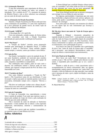 13) A Aclamação Memorial
É uma das aclamações mais importantes da Missa, por
isso convém que seja cantada por todos, em resposta à
introdução “Eis o mistério da fé!”. É o momento do anúncio
do Mistério Pascal, e não se deve substituir essa aclamação
por um canto de devoção eucarística.
14) As Aclamações da Oração Eucarística
Durante a Oração Eucarística (na Missa) estão previstas
várias aclamações da assembléia. É o jeito mais significativo
de o povo participar do grande louvor, da solene Ação de
Graças, da Bênção das Bênçãos.
15) O Grande “AMÉM!”
A Doxologia Rm 1,25; Ap22,20s
Com esta aclamação, cantada sempre, de forma solene,
os fiéis concordam com toda a Oração Eucarística,
proclamada por quem preside à celebração da Eucaristia.
16) O “Pai-Nosso”
A “Oração do Senhor” introduz nossa preparação
imediata para participação no Banquete Pascal. A melhor
maneira é cantar o “Pai-Nosso” numa melodia simples,
usando sempre, e somente, cantos que tenham o texto bíblico.
17) Canto da Paz
Sua função é acompanhar o gesto da saudação da paz. É
um canto facultativo, podendo ser reservado para ocasiões
especiais. Pode também ser cantado apenas pela equipe de
canto, enquanto a assembléia se cumprimenta.
Nas celebrações mais simples, pode ser mais curto e
discreto; nas celebrações solenes e festivas, pode ser mais
vibrante, que expresse a alegria pascal do Povo de Deus e sua
fraternidade em Cristo.
18) O “Cordeiro de Deus”
Este canto (litânico) acompanha a “Fração do Pão”
(partir o Pão Eucarístico) antes de sua distribuição. É uma
invocação e súplica que pode ser repetida quantas vezes forem
necessárias, terminando sempre com a resposta: “Dai-nos a
paz!”
Não deve ser usado para “acabar com o abraço da paz”.
Quem inicia esse canto não é o presidente da celebração, e sim
a equipe de canto ou a assembléia.
19) Canto de Comunhão
O Canto de Comunhão visa, especialmente, a tornar
forte o sentido de unidade. É um canto que expressa o gozo, o
prazer pela unidade do Corpo de Cristo e pela realização do
Mistério que está sendo celebrado.
Não é momento de canto de adoração ao Santíssimo
Sacramento. A letra também não se reduza a uma expressão
subjetivista, individualista, intimista e sentimentalista da
Comunhão.
O canto deve mover cada um, também à assembléia, a
se constituir como o Corpo Místico de Cristo.
A forma dialogal que a tradição litúrgica oferece para o
canto de comunhão é um refrão tirado do texto do Evangelho
do dia, alternado por versos de um texto apropriado, foi
mantido Hinário da Litúrgico CNBB (3º fascículo).
Essa forma dialogal permite que as pessoas comunguem
sem carregar livros ou folhas de canto nas mãos.
Em algumas oportunidades é importante que este canto
faça transbordar a alegria da Festa com sorrisos, aplausos; em
outras, pode ajudar a assembléia a meditar sobre o “costume
rotineiro” de comungar.
Este canto pode ser alterado com momentos de silêncio
ou com algum tipo de solo instrumental que favoreça a
interiorização.
20) Não deve haver um canto de “Ação de Graças após a
comunhão”
Segundo a Didaqué - documento catequético da
segunda metade do século II d.C. - neste período era usado um
canto de Ação de Graças da assembléia depois da comunhão,
sobretudo se, durante o repartir do Pão Eucarístico, houve
música instrumental ou apenas coro polifônico (várias vozes
ou instrumentos, sem a participação do povo).
Se já houve um canto de Comunhão com a participação
do povo, este “canto de Ação de Graças após a Comunhão”
não é necessário nem desejável. Recomenda-se, então, um
tempo de silêncio e interiorização (sem instrumentos).
21) Canto Final ou de Despedida
Deve haver um canto final? Normalmente não tem
sentido, já que o “Ide em Paz”, cantado pelo diácono ou pelo
cantor, é respondido pela assembléia que se vai e assim é
desfeita.
Durante a saída do povo, o mais conveniente seria o
acompanhamento de música instrumental. Mas, em alguma
oportunidade, poderia parecer oportuno um “canto final”, por
exemplo, o hino do Padroeiro (ou algo parecido), mas cantado
com a presença de todo o povo, depois da bênção e antes do
“Ide em Paz”.
Fontes: Coleção “Estudos da CNBB” - nº 79, “A Música Litúrgica no
Brasil”; “Orientações sobre a Palavra de Deus”, doc. 52, CNBB;
Hinário Litúrgico, 3º fascículo, CNBB.
Pe. Manoel David Neto
ÍnDice Alfabético
A
A amizade não se compra.............................................................................1293
À beira do lago dos seus afazeres...................................................................707
Abençoa, Senhor, meus amigos....................................................................1291
A Bíblia é a Palavra de Deus............................................................................40
Abre agora o coração....................................................................................1242
 