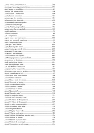 Abre as portas, deixa entrar o Rei...................................................................260
Abre tua porta, que alguém está batendo........................................................878
Abre, Senhor, os meus lábios............................................................................45
Aceita, o’ Pai, a nossa oferta...........................................................................514
Aceita, Senhor, a minha oferta........................................................................509
Aceita, Senhor, nossos dons............................................................................461
A certeza que vive em mim..........................................................................1131
Aclamemos Cristo ressurgido.........................................................................429
A classe roceira e a classe operária...............................................................1207
A comunidade dança alegre............................................................................233
Acorda, América, chegou a hora...................................................................1186
A cruz, quem olha envergonhado...................................................................143
A edificar a Igreja.............................................................................................75
A família, como vai?.........................................................................................88
A fé é compromisso........................................................................................446
A gente passa o ano inteiro assim...................................................................883
A gente tem um mundo pra celebrar.................................................................18
Agora é tempo de ser Igreja..............................................................................76
Agora que a missa termina .............................................................................805
Agora, Senhor, podes deixar...........................................................................833
Água cristalina, que jorra do peito................................................................1280
Água santa! O’ água pura.............................................................................1277
Ah! Como é bom ser amado.........................................................................1037
Ah! Não há rosas sem espinhos....................................................................1087
Ah! Um anjo proclamou o primeiro Natal......................................................885
Ai de mim, se eu não disser............................................................................350
Ainda que eu fale as línguas...........................................................................821
Ainda que eu passe por serras.........................................................................682
Alê! Alê! Aleluia! Vamos ouvir.....................................................................361
Alegre estou, feliz vou caminhar....................................................................795
Alegres, em prece, teu povo agradece............................................................452
Alegres vamos à casa do Pai.............................................................................17
Aleluia! Vem, minh’alma, bendizer................................................................304
Aleluia! Glória ao Senhor!..............................................................................196
Aleluia! Hoje a morte foi vencida...................................................................814
Aleluia! Louvação ao Senhor..........................................................................333
Aleluia! Ao Deus Santo, aleluia......................................................................413
Aleluia! Cantamos vibrando...........................................................................369
Aleluia! Cristo é o Senhor!.............................................................................345
Aleluia! Quem diria!.......................................................................................412
Aleluia! Quem é o maior?...............................................................................390
Aleluia! A minh’alma abrirei..........................................................................371
Aleluia! A nossa Páscoa é o Cristo.................................................................421
Aleluia! A Palavra de Deus está viva.............................................................375
Aleluia! A Palavra de Deus escutai!...............................................................397
Aleluia! A pedra rolou do sepulcro.................................................................427
Aleluia! Acolhamos nosso Deus!....................................................................373
Aleluia! Alegria no Senhor!............................................................................418
Aleluia! Alegria! Vamos todos.......................................................................388
Aleluia! Alegria, minha gente.........................................................................420
Aleluia! Aleluia! Glória a Deus nos altos céus!..............................................126
Aleluia! Aleluias ao Senhor!...........................................................................379
Aleluia! Alguém do povo exclama.................................................................401
Aleluia! Anúncio da ressurreição....................................................................428
Aleluia! Aos pastores na noite em paz............................................................416
 