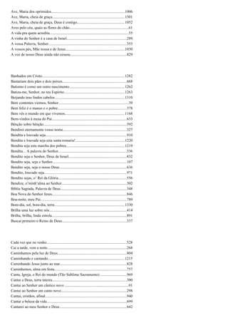 Ave, Maria dos oprimidos.............................................................................1006
Ave, Maria, cheia de graça...........................................................................1301
Ave, Maria, cheia de graça, Deus é contigo.................................................1052
Aves pelo céu, quais as flores do chão.............................................................61
A vida pra quem acredita..................................................................................55
A vinha do Senhor é a casa de Israel..............................................................289
A vossa Palavra, Senhor.................................................................................353
A vossos pés, Mãe nossa e de Jesus..............................................................1030
A voz de nosso Deus ainda não cessou...........................................................829
Banhados em Cristo......................................................................................1282
Bastariam dois pães e dois peixes...................................................................668
Batismo é como um outro nascimento..........................................................1262
Batiza-me, Senhor, no teu Espírito...............................................................1263
Beijando teus lindos cabelos.........................................................................1310
Bem contentes viemos, Senhor.........................................................................39
Bem feliz é o manso e o pobre........................................................................378
Bem vês o mundo em que vivemos..............................................................1168
Bem-vindos à mesa do Pai..............................................................................633
Bênção sobre bênção.......................................................................................592
Bendirei eternamente vosso nome..................................................................327
Bendita e louvada seja....................................................................................910
Bendita e louvada seja esta santa romaria!...................................................1220
Bendita seja esta marcha dos pobres.............................................................1219
Bendita... A palavra do Senhor.......................................................................336
Bendito seja o Senhor, Deus de Israel............................................................832
Bendito seja, seja o Senhor.............................................................................107
Bendito seja, seja o nosso Deus......................................................................636
Bendito, louvado seja......................................................................................971
Bendito sejas, o’ Rei da Glória.......................................................................556
Bendize, o’minh’alma ao Senhor....................................................................302
Bíblia Sagrada, Palavra de Deus.....................................................................348
Boa Nova do Senhor Jesus..............................................................................846
Boa-noite, meu Pai..........................................................................................789
Bom-dia, sol, bom-dia, terra.........................................................................1330
Brilha uma luz sobre nós.................................................................................414
Brilha, brilha, linda estrela..............................................................................891
Buscai primeiro o Reino de Deus...................................................................337
Cada vez que eu venho...................................................................................528
Cai a tarde, vem a noite...................................................................................268
Caminhamos pela luz de Deus........................................................................804
Caminhando e cantando................................................................................1215
Caminhando Jesus junto ao mar.....................................................................828
Caminhemos, alma em festa...........................................................................757
Canta, Igreja, o Rei do mundo (Tão Sublime Sacramento) ...........................969
Cantai a Deus, terra inteira..............................................................................300
Cantai ao Senhor um cântico novo ..................................................................01
Cantai ao Senhor um canto novo....................................................................298
Cantai, cristãos, afinal.....................................................................................940
Cantar a beleza da vida...................................................................................699
Cantarei ao meu Senhor e Deus......................................................................642
 
