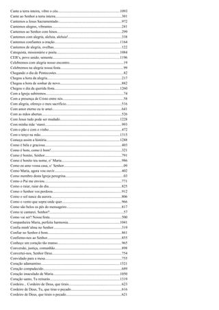 Cante a terra inteira, vibre o céu...................................................................1093
Cante ao Senhor a terra inteira........................................................................301
Cantemos a Jesus Sacramentado.....................................................................972
Cantemos alegres, vibrantes............................................................................241
Cantemos ao Senhor com hinos......................................................................299
Cantemos com alegria, aleluia, aleluia!..........................................................338
Cantemos confiantes a oração.......................................................................1164
Cantemos de alegria, ovelhas..........................................................................122
Catequista, missionário e poeta.....................................................................1084
CEB’s, povo unido, semente.........................................................................1196
Celebremos com alegria nosso encontro...........................................................19
Celebremos na alegria nossa festa....................................................................99
Chegando o dia de Pentecostes.........................................................................82
Chegou a hora da alegria.................................................................................217
Chegou a hora de sonhar de novo...................................................................882
Chegou o dia da querida festa.......................................................................1260
Com a Igreja subiremos....................................................................................74
Com a presença de Cristo entre nós..................................................................58
Com alegria, ofereço o meu sacrifício............................................................516
Com amor eterno eu te amei...........................................................................641
Com as mãos abertas.......................................................................................526
Com Jesus tudo pode ser mudado.................................................................1228
Com minha mãe ‘starei...................................................................................993
Com o pão e com o vinho...............................................................................472
Com o terço na mão......................................................................................1315
Começa assim a história................................................................................1288
Como é bela e graciosa...................................................................................403
Como é bom, como é bom!.............................................................................321
Como é bonito, Senhor...................................................................................791
Como é bonito teu nome, o’ Maria.................................................................986
Como eu amo vossa casa, o’ Senhor.................................................................09
Como Maria, agora vou ouvir.........................................................................402
Como membro desta Igreja peregrina...............................................................03
Como o Pai me enviou....................................................................................771
Como o raiar, raiar do dia...............................................................................825
Como o Senhor vos perdoou...........................................................................912
Como o sol nasce da aurora............................................................................806
Como o vento que sopra onde quer.................................................................966
Como são belos os pés do mensageiro............................................................817
Como te cantarei, Senhor?................................................................................57
Como vai ser? Nossa festa..............................................................................500
Companheira Maria, perfeita harmonia........................................................1041
Confia minh’alma no Senhor..........................................................................319
Confiar no Senhor é bom................................................................................861
Confiemo-nos ao Senhor.................................................................................855
Conheço um coração tão manso.....................................................................965
Conversão, justiça, comunhão........................................................................898
Convertei-nos, Senhor Deus...........................................................................754
Convidado para a mesa...................................................................................755
Coração adamantino......................................................................................1321
Coração compadecido.....................................................................................689
Coração imaculado de Maria........................................................................1050
Coração santo, Tu reinarás............................................................................1319
Cordeiro... Cordeiro de Deus, que tirais.........................................................623
Cordeiro de Deus, Tu, que tiras o pecado.......................................................616
Cordeiro de Deus, que tirais o pecado............................................................621
 