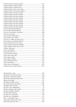 Cordeiro de Deus, que tirais o pecado............................................................617
Cordeiro de Deus, Cordeiro de Deus..............................................................614
Cordeiro de Deus, Cordeiro do Pai.................................................................624
Cordeiro de Deus, Cristo, nosso irmão...........................................................625
Cordeiro de Deus, que levaste os pecados......................................................622
Cordeiro de Deus, que tirais o pecado............................................................611
Cordeiro de Deus, que tirais o pecado............................................................613
Cordeiro de Deus, que tirais o pecado............................................................618
Cordeiro de Deus, que tirais o pecado............................................................620
Cordeiro de Deus, que tirais o pecado............................................................619
Cordeiro de Deus, que tirais o pecado............................................................626
Cordeiro de Deus, que tirais o pecado............................................................627
Cordeiro de Deus, que tirais o pecado............................................................629
Cordeiro de Deus, que tirais o pecado............................................................615
Creio em Deus Pai todo-poderoso..................................................................433
Creio em Deus Pai todo-poderoso..................................................................434
Creio em ti, meu Senhor e meu Deus...........................................................1284
Creio em um só Deus......................................................................................439
Creio num Deus feito homem.........................................................................438
Creio, Senhor, creio, Senhor...........................................................................431
Creio sim, o’ Senhor, que estás no céu...........................................................442
Creio, Senhor, mas aumentai minha fé...........................................................430
Cremos em Deus Pai: Ele nos amou...............................................................445
Cremos em Deus, Santíssima Trindade..........................................................444
Cremos, Senhor! Cremos que Vós sois...........................................................435
Cristãos, vinde todos.......................................................................................118
Cristo é a felicidade!.......................................................................................775
Cristo padeceu por nós....................................................................................841
Cristo ressuscitou. Aleluia!.............................................................................142
Cristo vence, Cristo reina..............................................................................1252
Cristo venceu, aleluia......................................................................................422
Cristo, Mestre e Senhor...................................................................................347
Cristo, Missionário do Pai.............................................................................1124
Cristo, nossa Páscoa........................................................................................932
Cristo, quero ser instrumento........................................................................1134
Cubra-me com seu manto de amor...............................................................1316
Da cepa brotou a rama....................................................................................822
Da terra tão seca já brota uma flor................................................................1214
Dou graças ao Senhor de coração...................................................................306
Dá-nos um coração grande para amar.............................................................534
Daqui, do meu lugar........................................................................................512
Das alturas orvalhem os céus..........................................................................291
Das muitas coisas do meu tempo..................................................................1287
De alegria vibrei no Senhor..............................................................................98
De Cristo o Novo Mandamento........................................................................22
De Deus criaturas e todos mortais..................................................................838
De mãos estendidas, ofertamos.......................................................................453
De muitos grãos dispersos..............................................................................533
De nada vale a nossa oferta.............................................................................468
De onde vens, o’caminheiro?............................................................................21
De ti, o’ meu Senhor e Deus.........................................................................1127
Deixa aqui tua oferta sobre o altar..................................................................515
Deixa Jesus encher tua vida............................................................................964
 