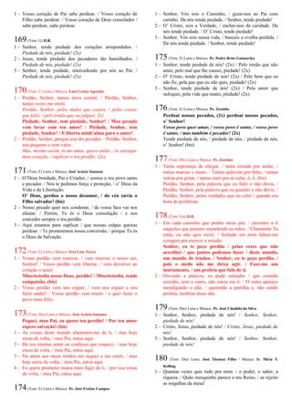 1 – Vosso coração de Pai sabe perdoar. / Vosso coração de
Filho sabe perdoar. / Vosso coração de Deus consolador /
sabe perdoar, sabe perdoar.
169(Tom: G) D.R.
1 – Senhor, tende piedade dos corações arrependidos. /
Piedade de nós, piedade! (2x)
2 – Jesus, tende piedade dos pecadores tão humilhados. /
Piedade de nós, piedade! (2x)
3 – Senhor, tende piedade, intercedendo por nós ao Pai. /
Piedade de nós, piedade! (2x)
170(Tom: C) Letra e Música: Luiz Carlos Agostini
1 – Perdão, Senhor, tantos erros cometi. / Perdão, Senhor,
tantas vezes me omiti.
Perdão, Senhor, pelos males que causei, / pelas coisas
que falei, / pelo irmão que eu julguei. 2x)
Piedade, Senhor, tem piedade, Senhor! / Meu pecado
vem lavar com teu amor! / Piedade, Senhor, tem
piedade, Senhor! / E liberta minh’alma para o amor!
2 – Perdão, Senhor, porque sou tão pecador. / Perdão, Senhor,
sou pequeno e sem valor.
Mas, mesmo assim, tu me amas, quero então, / te entregar
meu coração, / suplicar o teu perdão. (2x)
171(Tom: F) Letra e Música: José Acácio Santana
1 – O’Deus bondade, Pai e Criador, / somos o teu povo santo
e pecador. / Nós te pedimos força e proteção, / o’ Deus da
Vida e da Libertação.
O’ Deus, perdoa o nosso desamor, / do céu envia o
Filho salvador! (bis)
2 – Nosso pecado quer nos condenar, / da vossa face vai nos
afastar. / Porém, Tu és o Deus consolação / e nos
concedes sempre o teu perdão.
3 – Aqui estamos para suplicar / que nossas culpas queiras
perdoar. / Te prometemos nossa conversão, / porque Tu és
o Deus da Salvação.
172(Tom: E) Letra e Música: Frei Luiz Turra
1 – Vosso perdão vem renovar, / vem renovar o nosso ser,
Senhor! / Vosso perdão vem libertar, / vem devolver ao
coração o amor.
Misericórdia nosso Deus, perdão! / Misericórdia, tende
compaixão. (bis)
2 – Vosso perdão vem nos erguer, / vem nos erguer e nos
fazer andar! / Vosso perdão vem reunir / e quer fazer o
povo mais feliz.
173(Tom: Dm) Letra e Música: José Acácio Santana
Pequei, meu Pai, eu quero teu perdão! / Por teu amor
espero salvação! (bis)
1 – As coisas deste mundo afastaram-me de ti, / mas hoje
estou de volta, / meu Pai, estou aqui.
2 – Do teu imenso amor eu confesso que esqueci, / mas hoje
estou de volta, / meu Pai, estou aqui.
3 – No amor aos meus irmãos me neguei e me omiti, / mas
hoje estou de volta, / meu Pai, estou aqui.
4 – Eu quero prometer nunca mais fugir de ti, / por isso estou
de volta, / meu Pai, estou aqui.
174(Tom: E) Letra e Música: Pe. José Freitas Campos
1 – Senhor, Vós sois o Caminho, / guiai-nos ao Pai com
carinho. De nós tende piedade. / Senhor, tende piedade!
2 – O’ Cristo, sois a Verdade, / enchei-nos de caridade. De
nós tende piedade. / O’ Cristo, tende piedade!
3 – Senhor, Vós sois nossa vida, / buscais a ovelha perdida. /
De nós tende piedade. / Senhor, tende piedade!
175(Tom: F) Letra e Música: Pe. Pedro Brito Guimarães
1 – Senhor, tende piedade de nós! (2x) / Pelo irmão que não
amei, pelo mal que lhe causei, piedade! (2x)
2 – O’ Cristo, tende piedade de nós! (2x) / Pelo bem que eu
não fiz, pela paz que eu não quis, piedade! (2x)
3 – Senhor, tende piedade de nós! (2x) / Pelo amor que
sufoquei, pela vida que matei, piedade! (2x)
176(Tom: E) Letra e Música: Pe. Zezinho
Perdoai nossos pecados, (2x) perdoai nossos pecados,
o’ Senhor!
Vosso povo quer amar, / vosso povo é santo, / vosso povo
é santo, / mas também é pecador! (2x)
Tende piedade de nós, / piedade de nós, / piedade de nós,
o’ Senhor! (bis)
177(Tom: Dm) Letra e Música: Pe. Zezinho
1 – Tanta esperança de chegar, / tanta estrada por andar, /
tantas marcas e sinais. / Tantas palavras por falar, / tantas
outras pra gritar, / tantas mais pra se calar, ô, ô. (bis)
Perdão, Senhor, pela palavra que eu falei e não devia. /
Perdão, Senhor, pela palavra que eu guardei e não devia. /
Perdão, Senhor, pelas verdades que eu calei / quando era
hora de profetizar.
178(Tom: Em) D.R.
1 – Em cada caminho que ponho meus pés, / encontro a ti
naqueles que passam estendendo as mãos. / Chamando Tu
estás, eu não quis ouvir, / fechado em mim faltou-me
coragem pra exercer a missão.
Senhor, eu te peço perdão / pelas vezes que não
acreditei / que juntos podemos fazer / deste mundo,
um mundo de irmãos. / Senhor, eu te peço perdão, /
pois o medo não me deixa agir. / Faze-me um
instrumento, / um profeta que fala de ti.
2 – Ouvindo a palavra, eu pude entender / que estando
sozinho, sem o outro, não estou em ti. / O outro aparece
mendigando o pão, / querendo a partilha e, não sendo
profeta, também disse não.
179(Tom: Dm) Letra e Música: Pe. José Cândido da Silva
1 – Senhor, Senhor, piedade de nós! / Senhor, Senhor,
piedade de nós!
2 – Cristo, Jesus, piedade de nós! / Cristo, Jesus, piedade de
nós!
3 – Senhor, Senhor, piedade de nós! / Senhor, Senhor,
piedade de nós!
180 (Tom: Dm) Letra: José Thomaz Filho / Música: Ir. Míria T.
Kolling
1 – Quantas vezes quis tudo pra mim: / o poder, o saber, a
riqueza. / Quão mesquinho parece o teu Reino, / se rejeito
as migalhas da mesa!
 