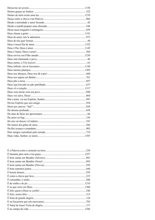 Deixa-me ser jovem......................................................................................1158
Demos graças ao Senhor.................................................................................322
Dentro de mim existe uma luz......................................................................1270
Desça como a chuva a tua Palavra..................................................................866
Desde a eternidade o amor fecundo..................................................................42
Desde a manhã preparo uma oferenda............................................................548
Desta mesa ninguém é estrangeiro..................................................................659
Deus chama a gente......................................................................................1191
Deus de amor, nós te adoramos......................................................................973
Deus de nós quer formar...................................................................................44
Deus é nosso Pai de amor.............................................................................1325
Deus é Pai, Deus é amor...............................................................................1145
Deus é Santo, Deus é amor!............................................................................568
Deus enviou seu Filho amado.......................................................................1230
Deus está chamando o povo..............................................................................46
Deus eterno, a Vós louvor!...............................................................................63
Deus infinito, nós te louvamos......................................................................1144
Deus mesmo planejou...................................................................................1305
Deus nos abençoe, Deus nos dê a paz!...........................................................604
Deus nos espera em Belém.............................................................................761
Deus põe a mesa..............................................................................................697
Deus seja louvado no pão partilhado..............................................................637
Deus vê o coração.........................................................................................1317
Deus vem morar com seu povo.......................................................................890
Deus vos salve, Deus!.....................................................................................864
Dia e noite, vai teu Espírito, Senhor...............................................................947
Divino Espírito que sois amigo.......................................................................954
Dizei aos cativos: “Saí!”.................................................................................826
Do abismo profundo.......................................................................................658
Do altar de Deus me aproximarei.....................................................................66
Do amor eu fugi..............................................................................................156
Do céu vai descer o Cordeiro..........................................................................547
Do menor dos grãos de areia...........................................................................566
Do Rei avança o estandarte.............................................................................903
Dois amigos caminham pela estrada...............................................................719
Duas vidas, Senhor, se unem........................................................................1307
É a Palavra como a semente na terra..............................................................238
É bastante para mim a tua graça...................................................................1227
É bom cantar um Bendito (Advento)...............................................................881
É bom cantar um Bendito (Natal)...................................................................893
É bom cantar um Bendito (Páscoa)................................................................939
É bom estarmos juntos....................................................................................644
É bonita demais...............................................................................................595
É como a chuva que lava................................................................................223
É comunhão, é união.......................................................................................696
É de sonho e de pó........................................................................................1216
E eu que creio em Deus................................................................................1304
É feliz quem a Deus se confia!.......................................................................246
É feliz, muito feliz...........................................................................................313
É festa de grande alegria.................................................................................124
É na Eucaristia que nós renovamos................................................................703
É Natal de Jesus! Festa de alegria...................................................................117
É no campo da vida.......................................................................................1286
 