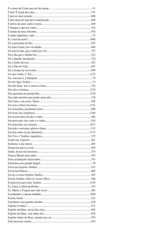 É o amor de Cristo que me faz cantar...............................................................51
É pão! É maná dos céus..................................................................................751
É paz no meu coração.....................................................................................608
É por causa do meu povo machucado.............................................................688
É prova de amor, junto à mesa........................................................................469
É Sangue o que era vinho................................................................................763
É tempo do meu Advento...............................................................................876
E todos repartiam o pão....................................................................................23
Ei, você me ama?..........................................................................................1068
Eis a procissão do Rei.....................................................................................287
Eis meu Corpo, por vós doado........................................................................648
Eis meu Corpo, que é dado por vós................................................................727
Eis o dia que o Senhor fez...............................................................................312
Eis o grande sacramento.................................................................................724
Eis o lenho da cruz..........................................................................................922
Eis o Pão da Vida............................................................................................647
Eis o tempo de conversão...............................................................................899
Eis que venho, o’ Pai....................................................................................1223
Eis, meu povo, o banquete................................................................................70
Eis-me aqui, Senhor..........................................................................................13
Ele não disse: Isto é como se fosse.................................................................726
Ele veio e ensinou.........................................................................................1233
Eles queriam um grande Rei.........................................................................1254
Em cada caminho que ponho meus pés..........................................................178
Em Caná, o teu amor, Maria...........................................................................498
Em coro a Deus louvemos............................................................................1151
Em Jerusalém, prenderam Jesus.....................................................................900
Em Jesus nós confiamos...............................................................................1245
Em nossos dons de pão e vinho......................................................................482
Em procissão vão o pão e o vinho..................................................................505
Em procissão, em romaria.............................................................................1017
Em todo o universo, glória a Deus..................................................................213
Em tuas mãos eu me abandono.....................................................................1115
Em Vós, o’ Senhor, esperamos.......................................................................272
Enche-me, Espírito..........................................................................................961
Enfrentei o dia inteiro.....................................................................................485
Ensina teu povo a rezar...................................................................................995
Então, da nuvem luminosa..............................................................................276
Entoou Moisés este canto................................................................................933
Entre aclamações Jesus subiu.........................................................................391
Entremos com grande alegria............................................................................79
Envia teu Espírito, Senhor..............................................................................953
Envia tua Palavra............................................................................................408
Enviai o vosso Espírito, Senhor......................................................................305
Enviai, Senhor, sobre os vossos filhos............................................................946
És precioso para mim, Senhor......................................................................1236
És, Jesus, a oferta preferida.............................................................................475
És, Maria, a Virgem que sabe ouvir................................................................983
Escolhendo a vida de trabalho......................................................................1089
Escuta, Israel...................................................................................................231
Escutamos com grande carinho......................................................................230
Espírito Criador!.............................................................................................511
Espírito de Deus, enviai dos céus...................................................................945
Espírito de Deus, vem sobre nós.....................................................................958
Espírito Santo de Deus, inunda meu ser.........................................................959
Esta mesa nos ensina.......................................................................................455
 