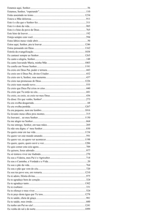 Estamos aqui, Senhor........................................................................................56
Estamos, Senhor, “esperando”........................................................................110
Estás assentado no trono...............................................................................1234
Estava a Mãe dolorosa....................................................................................911
Este é o dia que o Senhor fez..........................................................................311
Este é o dom da vida.......................................................................................985
Este é o hino do povo de Deus........................................................................765
Este hino de louvor.........................................................................................192
Esteja sempre com você..................................................................................594
Estes lábios meus vinde abrir............................................................................50
Estou aqui, Senhor, pra te louvar..................................................................1246
Estou pensando em Deus..............................................................................1162
Estrela da evangelização...............................................................................1038
Eu cantarei sempre ao Senhor.......................................................................1265
Eu canto a alegria, Senhor..............................................................................148
Eu canto louvando Maria, minha Mãe..........................................................1003
Eu confio em Nosso Senhor..........................................................................1181
Eu creio em Deus Pai, poder e ternura............................................................443
Eu creio em ti Deus Pai, divino Criador.........................................................432
Eu creio em ti, Senhor, mas aumenta..............................................................437
Eu creio nas promessas de Deus...................................................................1226
Eu creio num mundo novo..............................................................................555
Eu creio que Deus Pai criou os céus...............................................................440
Eu creio que Tu estás no céu...........................................................................441
Eu creio, eu creio, eu creio no meu Deus.......................................................436
Eu disse: Eis que venho, Senhor!....................................................................273
Eu era ovelha desgarrada..................................................................................68
Eu era ovelha perdida....................................................................................1267
Eu era pequeno, nem me lembro...................................................................1016
Eu levanto meus olhos pros montes................................................................315
Eu louvarei... ao meu Senhor........................................................................1150
Eu me alegro no Senhor..................................................................................664
Eu me entrego, Senhor, em tuas mãos............................................................269
Eu não sou digno, o’ meu Senhor...................................................................830
Eu quero estar em tua vida............................................................................1154
Eu quero ver este mundo amando...................................................................591
Eu quero ver, eu quero ver acontecer............................................................1198
Eu quero, quero, quero ouvir a voz...............................................................1206
Eu quis comer esta ceia agora.........................................................................709
Eu quisera, Jesus adorado...............................................................................977
Eu só tentava viver me iludindo......................................................................270
Eu sou a Videira, meu Pai é o Agricultor.......................................................718
Eu sou o Caminho, a Verdade e a Vida............................................................20
Eu sou o pão da vida.......................................................................................764
Eu sou o pão que vem do céu..........................................................................720
Eu sou teu povo sou, em romaria..................................................................1210
Eu te adoro, Hóstia divina...............................................................................975
Eu te agradeço bem de coração.......................................................................324
Eu te agradeço tanto......................................................................................1302
Eu te exaltarei.................................................................................................331
Eu te ofereço o meu viver...............................................................................524
Eu te peço desta água que Tu tens................................................................1278
Eu te saúdo, cheia de graça.............................................................................981
Eu te saúdo, meu irmão...................................................................................600
Eu tenho um Pai no céu!...............................................................................1241
Eu venho do sul e do norte............................................................................1099
 
