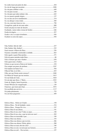 Eu venho trazer pra junto do altar...................................................................454
Eu vim de longe pra encontrar......................................................................1098
Eu vim para celebrar a vida............................................................................649
Eu vim para escutar.........................................................................................349
Eu vim para que todos tenham vida................................................................643
Eu vos anuncio grande alegria........................................................................127
Eu vos dou um novo mandamento..................................................................314
Eu vou abraçar o meu irmão...........................................................................589
Eu vou, com meu Jesus eu vou.......................................................................798
Evangelizar, pede de nós mais ardor...............................................................800
Existe um poço no meio do deserto..............................................................1273
Exultando, vamos todos à mesa do Senhor.....................................................646
Exulte de alegria.............................................................................................937
Exulte o céu e os anjos triunfantes..................................................................936
Exultem os coros dos anjos.............................................................................938
Fala, Senhor, fala da vida!..............................................................................237
Fala, Senhor, fala, Senhor!..............................................................................232
Fazei ressoar a Palavra de Deus......................................................................226
Fazemos comunhão construindo a unidade....................................................663
Feliz aquele a quem Deus perdoa...................................................................271
Feliz de quem caminha tendo Deus..................................................................08
Feliz o homem que ama o Senhor...................................................................630
Feliz quem teme o Senhor...............................................................................318
Felizes os que ouvem a Palavra do Senhor.....................................................239
Fica sempre um pouco de perfume...............................................................1247
Fiel madeiro da Santa Cruz.............................................................................930
Filha de Sião, tu és feliz..................................................................................835
Filho, por que fizeste assim conosco?...........................................................1048
Foi Maria de Nazaré que me ensinou...........................................................1015
Foi nas bodas de Caná...................................................................................1024
Foi um anjo que disse, o’ Maria....................................................................1032
Fonte de Alegria, Santa Eucaristia..................................................................730
Foram 500 anos de evangelização..................................................................158
Francisco, que trazes para hoje.....................................................................1072
Fui escolhido pra servir-te............................................................................1117
Fui judeu plenamente......................................................................................725
Fui um fruto pequenino...................................................................................449
Glória a Deus... Glória ao Criador..................................................................194
Glória a Deus... Pai de bondade e amor..........................................................216
Glória a Deus... Porque Ele vive.....................................................................187
Glória a Deus lá nas alturas............................................................................191
Glória a Deus lá nos céus! Todos os anjos.....................................................198
Glória a Deus lá nos céus, e paz na terra aos seus!.........................................203
Glória a Deus na imensidão e paz...................................................................189
Glória a Deus nas alturas................................................................................193
Glória a Deus nas alturas e paz na terra..........................................................206
Glória a Deus nas alturas: Glória, glória.........................................................200
Glória a Deus no mais alto dos céus!..............................................................188
Glória a Deus no céu e na terra paz aos homens.............................................185
Glória a Deus no céu!... Paz na terra...............................................................197
 