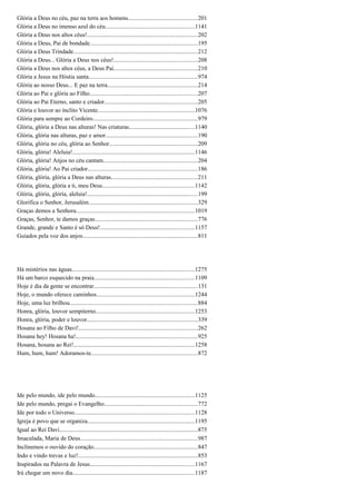 Glória a Deus no céu, paz na terra aos homens..............................................201
Glória a Deus no imenso azul do céu............................................................1141
Glória a Deus nos altos céus!..........................................................................202
Glória a Deus, Pai de bondade........................................................................195
Glória a Deus Trindade...................................................................................212
Glória a Deus... Glória a Deus nos céus!........................................................208
Glória a Deus nos altos céus, a Deus Pai........................................................210
Glória a Jesus na Hóstia santa.........................................................................974
Glória ao nosso Deus... E paz na terra............................................................214
Glória ao Pai e glória ao Filho........................................................................207
Glória ao Pai Eterno, santo e criador..............................................................205
Glória e louvor ao ínclito Vicente.................................................................1076
Glória para sempre ao Cordeiro......................................................................979
Glória, glória a Deus nas alturas! Nas criaturas............................................1140
Glória, glória nas alturas, paz e amor.............................................................190
Glória, glória no céu, glória ao Senhor...........................................................209
Glória, glória! Aleluia!..................................................................................1146
Glória, glória! Anjos no céu cantam...............................................................204
Glória, glória! Ao Pai criador.........................................................................186
Glória, glória, glória a Deus nas alturas..........................................................211
Glória, glória, glória a ti, meu Deus..............................................................1142
Glória, glória, glória, aleluia!..........................................................................199
Glorifica o Senhor, Jerusalém.........................................................................329
Graças demos a Senhora...............................................................................1019
Graças, Senhor, te damos graças.....................................................................776
Grande, grande e Santo é só Deus!...............................................................1157
Guiados pela voz dos anjos.............................................................................811
Há mistérios nas águas..................................................................................1275
Há um barco esquecido na praia...................................................................1109
Hoje é dia da gente se encontrar.....................................................................131
Hoje, o mundo oferece caminhos..................................................................1244
Hoje, uma luz brilhou.....................................................................................884
Honra, glória, louvor sempiterno..................................................................1253
Honra, glória, poder e louvor..........................................................................339
Hosana ao Filho de Davi!...............................................................................262
Hosana hey! Hosana ha!.................................................................................925
Hosana, hosana ao Rei!.................................................................................1258
Hum, hum, hum! Adoramos-te.......................................................................872
Ide pelo mundo, ide pelo mundo...................................................................1125
Ide pelo mundo, pregai o Evangelho..............................................................772
Ide por todo o Universo................................................................................1128
Igreja é povo que se organiza........................................................................1195
Igual ao Rei Davi............................................................................................875
Imaculada, Maria de Deus..............................................................................987
Inclinemos o ouvido do coração.....................................................................847
Indo e vindo trevas e luz!................................................................................853
Inspirados na Palavra de Jesus......................................................................1167
Irá chegar um novo dia.................................................................................1187
 