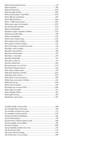 Maria cheia de graça não teme..........................................................................90
Maria de Nazaré..............................................................................................996
Maria do Pentecostes....................................................................................1029
Maria do sonho de Deus...............................................................................1046
Maria, cheia de graça, Virgem Mãe..............................................................1010
Maria, Mãe dos caminhantes..........................................................................997
Maria, Maria da Páscoa.................................................................................1028
Maria, o’ Mãe cheia de graça........................................................................1026
Maria, quero seguir o teu exemplo...............................................................1027
Me chamaste para caminhar..........................................................................1114
Menores abandonados...................................................................................1212
Mergulho na água, mergulho no Senhor.......................................................1276
Mesa pronta, toalha limpa...............................................................................702
Mesmo na tempestade...................................................................................1156
Mestre, bom é estarmos aqui........................................................................1328
Meu coração é para ti, Senhor.........................................................................490
Meu coração se enche de alegria....................................................................823
Meu Cristo amigo, novamente estou aqui.........................................................06
Meu Deus, como és grande.............................................................................251
Meu Deus, logo murchou ................................................................................906
Meu Deus me fala sempre...............................................................................395
Meu Deus, o’ meu Deus..................................................................................255
Meu filho, minha filha....................................................................................793
Meu irmão, tu não vês.....................................................................................721
Meu Pão, minha Vida.....................................................................................690
Meu pensamento vive em Você....................................................................1314
Meu Senhor despojou-se de si........................................................................914
Meus irmãos, minhas irmãs!...........................................................................459
Minh’alma dá glórias ao Senhor...................................................................1014
Minh’alma entoa um hino.............................................................................1322
Minha alma se esvai em tristeza.....................................................................895
Minha força e meu canto é o Senhor..............................................................824
Minha prece de pai........................................................................................1289
Minha vida tem sentido...................................................................................456
Movimento que se tornou CEB’s..................................................................1200
Muito alegre, eu te pedi..................................................................................531
Muito obrigado, Senhor..................................................................................481
Muitos grãos de trigo......................................................................................448
Mundo feliz, nasceu Jesus...............................................................................887
Na aldeia sofrida, o sino da vida.....................................................................808
Na comunhão Jesus se dá no pão....................................................................740
Na comunhão recebemos teu Corpo...............................................................715
Na comunhão, recebemos do Pai....................................................................670
Na graça do Senhor mergulhados...................................................................266
Na mesa da Eucaristia.....................................................................................746
Na mesa do lar, a família reparte seu pão.......................................................694
Na mesa sagrada, se faz unidade.....................................................................708
Na reserva Apurinã.......................................................................................1095
Na sua despedida, orando com os seus...........................................................732
Não dá mais pra voltar..................................................................................1119
Não existe amor sem entrega..........................................................................678
Não fecheis hoje o vosso coração...................................................................860
 
