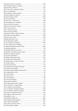 Não fiqueis tristes, Eu vou partir..................................................................1324
Não há medo, incerteza ou cansaço..................................................................81
Não pode faltar a Palavra................................................................................692
Não se deve dizer: nada posso ofertar.............................................................471
Não sei se descobriste.......................................................................................89
Não te perturbes, nada te espante....................................................................871
Não tinha nada pra te oferecer........................................................................536
Nas horas de Deus, amém!............................................................................1222
Nas terras do Oriente......................................................................................123
Nas tuas mãos, o’ Pai do Céu..........................................................................450
Nasceu hoje para nós o Salvador....................................................................296
Nasceu-nos hoje um menino...........................................................................121
Nasceu-nos um menino na gruta.....................................................................415
Natal é vida que nasce.....................................................................................132
Nem a vida, nem a morte................................................................................530
Nesta mesa da irmandade................................................................................473
Nesta prece, Senhor, venho te oferecer...........................................................542
Neste chão tu és tantas Marias......................................................................1055
Neste pão e neste vinho...................................................................................458
Ninguém pode calar a voz...............................................................................733
No fim desta tarde, Senhor............................................................................1172
No mar de Maria eu mergulhei.....................................................................1036
No meu coração sinto o chamado.....................................................................15
No mistério profundo do amor de Deus........................................................1053
No presépio pequenino...................................................................................759
No princípio Deus fez o universo.....................................................................60
No princípio, teu Espírito sobre as águas......................................................1281
No Reino que padece violência.......................................................................796
No seio das comunidades................................................................................235
No Senhor sempre darei graças.......................................................................865
No seu Reino Jesus deixa entrar.......................................................................36
No templo santo, a te ofertar um dom.............................................................553
No teu altar, Senhor........................................................................................517
Noite feliz! Noite feliz!...................................................................................119
Nos caminhos deste mundo onde andei..........................................................476
Nós estamos aqui reunidos................................................................................83
Nós estamos aqui reunidos pela força da fé......................................................84
Nós nos gloriamos na cruz..............................................................................136
Nós somos muitos.............................................................................................71
Nós somos o povo.............................................................................................28
Nós somos pastores.........................................................................................760
Nós somos testemunhas....................................................................................12
Nossos sonhos, clamores................................................................................543
Nós te damos graças, nosso Criador!..............................................................801
Nós te louvamos, o’ Virgem Maria...................................................................93
Nós te saudamos, cheia de graça.....................................................................102
Nós vos adoramos, Santíssimo Senhor...........................................................852
Nós vos adoramos, Santíssimo Senhor...........................................................970
Nós, porém, nos gloriamos da cruz.................................................................851
Nossa alegria é saber que um dia..................................................................1192
Nossa glória é a cruz.......................................................................................917
Nossa Senhora Aparecida.............................................................................1022
Nossa Senhora entrou na glória....................................................................1047
Nossa vida de comunidade..............................................................................457
Nossa vida é um louvor a Deus.......................................................................813
Noss’alma espera o Senhor.............................................................................867
 