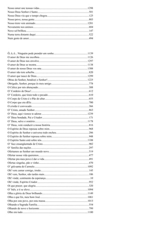 Nosso amor une nossas vidas........................................................................1298
Nosso Deus Senhor é Santo............................................................................581
Nosso Deus viu que o tempo chegou..............................................................125
Nosso povo, nossa gente.................................................................................803
Nosso trem vem animado..............................................................................1201
Novamente nos unimos...................................................................................684
Novo sol brilhou.............................................................................................147
Numa terra distante daqui...............................................................................522
Num gesto de amor.........................................................................................494
Ô, ô, ô... Ninguém pode prender um sonho..................................................1139
O amor de Deus me escolheu........................................................................1126
O amor de Deus nos envolve........................................................................1297
O amor de Deus se mostra............................................................................1138
O amor do nosso Deus vos una.....................................................................1308
O amor não tem soberba.................................................................................820
O amor que nasce de Deus............................................................................1299
Obras do Senhor, bendizei o Senhor!...........................................................1225
Obrigado, Senhor, porque és meu amigo........................................................778
O Cálice por nós abençoado...........................................................................308
O’ Cordeiro de Deus!......................................................................................612
O’ Cordeiro, que tirais todo o pecado.............................................................610
O Corpo de Cristo é o Pão do altar.................................................................655
O Corpo que era dEle......................................................................................700
O cristão é convocado.....................................................................................366
O’ Cristo, amado Senhor.................................................................................863
O’ Deus, aqui viemos te adorar.....................................................................1239
O’ Deus bondade, Pai e Criador.....................................................................171
O’ Deus, salve o oratório..............................................................................1178
O’ Deus, vem conduzir a nossa história..........................................................816
O Espírito de Deus repousa sobre mim...........................................................968
O Espírito do Senhor o universo todo encheu................................................286
O Espírito do Senhor repousa sobre mim.......................................................948
O Espírito Santo está sobre nós....................................................................1108
O’ face ensangüentada de Cristo.....................................................................902
O’ família das nações......................................................................................297
Ofertamos ao Senhor um mundo novo...........................................................519
Ofertar nossa vida queremos...........................................................................477
Ofertar pra meu povo é dar a vida..................................................................491
Ofertas singelas, pão e vinho..........................................................................470
O’ grã-santa do Carmelo...............................................................................1092
Oh! vem cantar comigo, irmão.......................................................................145
Oh! vem, Senhor, não tardes mais..................................................................106
Oh! vinde, continente da esperança..................................................................10
Oh! vinde, Espírito Criador.............................................................................952
Oi que prazer, que alegria...............................................................................320
O’ Inês, a ti se eleve......................................................................................1094
Olha a glória de Deus brilhando...................................................................1149
Olha o que foi, meu bom José.......................................................................1061
Olha por este povo, por esta massa...............................................................1013
Olhando a Sagrada Família.............................................................................554
Olhando de novo o horizonte..........................................................................799
Olho em tudo.................................................................................................1100
 