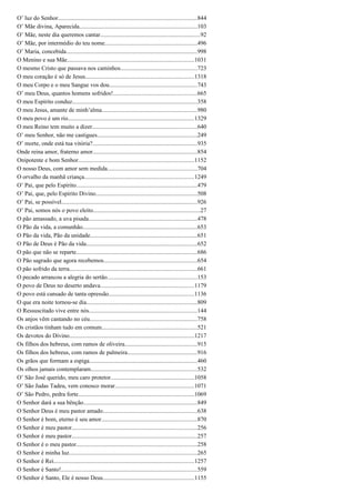 O’ luz do Senhor.............................................................................................844
O’ Mãe divina, Aparecida...............................................................................103
O’ Mãe, neste dia queremos cantar...................................................................92
O’ Mãe, por intermédio do teu nome..............................................................496
O’ Maria, concebida........................................................................................998
O Menino e sua Mãe.....................................................................................1031
O mesmo Cristo que passava nos caminhos...................................................723
O meu coração é só de Jesus.........................................................................1318
O meu Corpo e o meu Sangue vos dou...........................................................743
O’ meu Deus, quantos homens sofridos!........................................................665
O meu Espírito conduz....................................................................................358
O meu Jesus, amante de minh’alma................................................................980
O meu povo é um rio....................................................................................1329
O meu Reino tem muito a dizer......................................................................640
O’ meu Senhor, não me castigues...................................................................249
O’ morte, onde está tua vitória?......................................................................935
Onde reina amor, fraterno amor......................................................................854
Onipotente e bom Senhor..............................................................................1152
O nosso Deus, com amor sem medida............................................................704
O orvalho da manhã criança.........................................................................1249
O’ Pai, que pelo Espírito.................................................................................479
O’ Pai, que, pelo Espírito Divino....................................................................508
O’ Pai, se possível...........................................................................................926
O’ Pai, somos nós o povo eleito........................................................................27
O pão amassado, a uva pisada.........................................................................478
O Pão da vida, a comunhão.............................................................................653
O Pão da vida, Pão da unidade........................................................................651
O Pão de Deus é Pão da vida..........................................................................652
O pão que não se reparte.................................................................................686
O Pão sagrado que agora recebemos..............................................................654
O pão sofrido da terra.....................................................................................661
O pecado arrancou a alegria do sertão............................................................153
O povo de Deus no deserto andava...............................................................1179
O povo está cansado de tanta opressão.........................................................1136
O que era noite tornou-se dia..........................................................................809
O Ressuscitado vive entre nós........................................................................144
Os anjos vêm cantando no céu........................................................................758
Os cristãos tinham tudo em comum................................................................521
Os devotos do Divino....................................................................................1217
Os filhos dos hebreus, com ramos de oliveira................................................915
Os filhos dos hebreus, com ramos de palmeira...............................................916
Os grãos que formam a espiga........................................................................460
Os olhos jamais contemplaram.......................................................................532
O’ São José querido, meu caro protetor........................................................1058
O’ São Judas Tadeu, vem conosco morar.....................................................1071
O’ São Pedro, pedra forte..............................................................................1069
O Senhor dará a sua bênção............................................................................849
O Senhor Deus é meu pastor amado...............................................................638
O Senhor é bom, eterno é seu amor................................................................870
O Senhor é meu pastor....................................................................................256
O Senhor é meu pastor....................................................................................257
O Senhor é o meu pastor.................................................................................258
O Senhor é minha luz......................................................................................265
O Senhor é Rei..............................................................................................1257
O Senhor é Santo!...........................................................................................559
O Senhor é Santo, Ele é nosso Deus.............................................................1155
 