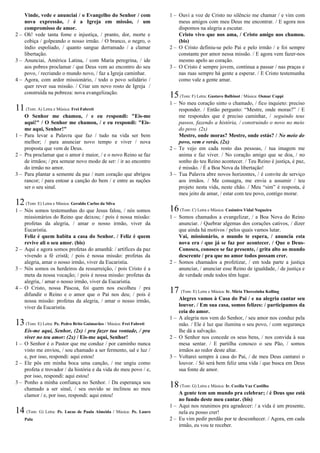 Vinde, vede e anunciai / o Evangelho do Senhor / com
nova expressão, / é a Igreja em missão, / um
compromisso de amor.
2 – Oh! vede tanta fome e injustiça, / pranto, dor, morte e
cobiça / golpeando o nosso irmão. / O branco, o negro, o
índio espoliado, / quanto sangue derramado / a clamar
libertação.
3 – Anunciai, América Latina, / com Maria peregrina, / ide
aos pobres proclamar / que Deus vem ao encontro do seu
povo, / recriando o mundo novo, / faz a Igreja caminhar.
4 – Agora, com ardor missionário, / todo o povo solidário /
quer rever sua missão. / Criar um novo rosto de Igreja /
construída na pobreza: nova evangelização.
11(Tom: A) Letra e Música: Frei Fabreti
O Senhor me chamou, / e eu respondi: "Eis-me
aqui!" / O Senhor me chamou, / e eu respondi: "Eis-
me aqui, Senhor!"
1 – Para levar a Palavra que faz / tudo na vida ser bem
melhor; / para anunciar novo tempo e viver / nova
proposta que vem de Deus.
2 – Pra proclamar que o amor é maior, / e o novo Reino se faz
de irmãos; / pra semear novo modo de ser: / ir ao encontro
do irmão no amor.
3 – Para plantar a semente da paz / num coração que abrigou
rancor; / para entoar a canção do bem / e entre as nações
ser o seu sinal.
12(Tom: E) Letra e Música: Geraldo Carlos da Silva
1 – Nós somos testemunhas do que Jesus falou, / nós somos
missionários do Reino que deixou; / pois é nossa missão:
profetas da alegria, / amar o nosso irmão, viver da
Eucaristia.
Feliz é quem habita a casa do Senhor. / Feliz é quem
revive ali o seu amor. (bis)
2 – Aqui e agora somos profetas do amanhã: / artífices da paz
vivendo a fé cristã; / pois é nossa missão: profetas da
alegria, amar o nosso irmão, viver da Eucaristia.
3 – Nós somos os herdeiros da ressurreição, / pois Cristo é a
meta da nossa vocação; / pois é nossa missão: profetas da
alegria, / amar o nosso irmão, viver da Eucaristia.
4 – O Cristo, nossa Páscoa, foi quem nos escolheu / pra
difundir o Reino e o amor que o Pai nos deu; / pois é
nossa missão: profetas da alegria, / amar o nosso irmão,
viver da Eucaristia.
13(Tom: E) Letra: Pe. Pedro Brito Guimarães / Música: Frei Fabreti
Eis-me aqui, Senhor, (2x) / pra fazer tua vontade, / pra
viver no teu amor: (2x) / Eis-me aqui, Senhor!
1 – O Senhor é o Pastor que me conduz / por caminho nunca
visto me enviou, / sou chamado a ser fermento, sal e luz /
e, por isso, respondi: aqui estou!
2 – Ele pôs em minha boca uma canção, / me ungiu como
profeta e trovador / da história e da vida do meu povo / e,
por isso, respondi: aqui estou!
3 – Ponho a minha confiança no Senhor. / Da esperança sou
chamado a ser sinal, / seu ouvido se inclinou ao meu
clamor / e, por isso, respondi: aqui estou!
14 (Tom: G) Letra: Pe. Lucas de Paula Almeida / Música: Pe. Lauro
Palu
1 – Ouvi a voz de Cristo no silêncio me chamar / e vim com
meus amigos com meu Deus me encontrar. / E agora nos
dispomos na alegria a escutar.
Cristo vivo que nos ama, / Cristo amigo nos chamou.
(bis)
2 – O Cristo definiu-se pelo Pai e pelo irmão / e foi sempre
constante por amor nessa missão. / E agora vem fazer-nos
mesmo apelo ao coração.
3 – O Cristo é sempre jovem, continua a passar / nas praças e
nas ruas sempre há gente a esperar. / E Cristo testemunha
como vale a gente amar.
15(Tom: F) Letra: Gustavo Balbinot / Música: Osmar Coppi
1 – No meu coração sinto o chamado, / fico inquieto: preciso
responder. / Então pergunto: “Mestre, onde moras?” / E
me respondes que é preciso caminhar, / seguindo teus
passos, fazendo a história, / construindo o novo no meio
do povo. (2x)
Mestre, onde moras? Mestre, onde estás? / No meio do
povo, vem e verás. (2x)
2 – Te vejo em cada rosto das pessoas, / tua imagem me
anima e faz viver. / No coração amigo que se doa, / no
sonho do teu Reino acontecer. / Teu Reino é justiça, é paz,
é missão. / É a Boa Nova da libertação!
3 – Tua Palavra abre novos horizontes, / é convite de serviço
aos irmãos. / Me consagra, me envia a assumir / teu
projeto nesta vida, neste chão. / Meu “sim” é resposta, é
meu jeito de amar, / estar com teu povo, contigo morar.
16(Tom: C) Letra e Música: Casimiro Vidal Nogueira
1 – Somos chamados a evangelizar, / a Boa Nova do Reino
anunciar. / Quebrar algemas dos corações cativos, / dizer
que ainda há motivos / pelos quais vamos lutar.
Vai, missionário, o mundo te espera, / anuncia esta
nova era / que já se faz por acontecer. / Que o Deus-
Conosco, conosco se faz presente, / grita alto ao mundo
descrente / pra que no amor todos possam crer.
2 – Somos chamados a profetizar, / em toda parte a justiça
anunciar, / anunciar esse Reino de igualdade, / de justiça e
de verdade onde todos têm lugar.
17 (Tom: E) Letra e Música: Ir. Míria Therezinha Kolling
Alegres vamos à Casa do Pai / e na alegria cantar seu
louvor. / Em sua casa, somos felizes: / participamos da
ceia do amor.
1 – A alegria nos vem do Senhor, / seu amor nos conduz pela
mão. / Ele é luz que ilumina o seu povo, / com segurança
lhe dá a salvação.
2 – O Senhor nos concede os seus bens, / nos convida à sua
mesa sentar. / E partilha conosco o seu Pão, / somos
irmãos ao redor deste altar.
3 – Voltarei sempre à casa do Pai, / de meu Deus cantarei o
louvor. / Só será bem feliz uma vida / que busca em Deus
sua fonte de amor.
18(Tom: G) Letra e Música: Ir. Cecília Vaz Castilho
A gente tem um mundo pra celebrar; / é Deus que está
no fundo deste meu cantar. (bis)
1 – Aqui nos reunimos pra agradecer: / a vida é um presente,
nela eu posso crer!
2 – Eu vim pedir perdão por te desconhecer. / Agora, em cada
irmão, eu vou te receber.
 