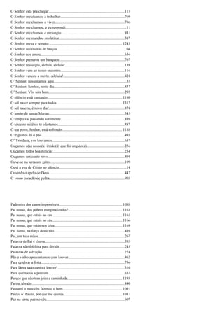 O Senhor está pra chegar................................................................................115
O Senhor me chamou a trabalhar....................................................................769
O Senhor me chamou a viver..........................................................................786
O Senhor me chamou, e eu respondi................................................................11
O Senhor me chamou e me ungiu...................................................................931
O Senhor me mandou profetizar.....................................................................387
O Senhor mexe e remexe..............................................................................1243
O Senhor necessitou de braços.........................................................................04
O Senhor nos amou.........................................................................................656
O Senhor preparou um banquete.....................................................................767
O Senhor ressurgiu, aleluia, aleluia!...............................................................139
O Senhor vem ao nosso encontro....................................................................116
O Senhor venceu a morte. Aleluia!.................................................................424
O’ Senhor, nós estamos aqui.............................................................................35
O’ Senhor, Senhor, neste dia...........................................................................857
O’ Senhor, Vós sois bom................................................................................292
O silêncio está cantando................................................................................1180
O sol nasce sempre para todos......................................................................1312
O sol nasceu, é novo dia!................................................................................874
O sonho de tantas Marias................................................................................545
O tempo vai passando sutilmente...................................................................889
O terceiro milênio te ofertamos......................................................................487
O teu povo, Senhor, está sofrendo................................................................1188
O trigo nos dá o pão........................................................................................493
O’ Trindade, vos louvamos.............................................................................657
Ouçamos o(a) nosso(a) irmão(ã) que foi ungido(a)........................................236
Ouçamos todos boa notícia!............................................................................234
Ouçamos um canto novo.................................................................................894
Ouve-se na terra um grito...............................................................................109
Ouvi a voz de Cristo no silêncio.......................................................................14
Ouvindo o apelo de Deus................................................................................447
O vosso coração de pedra...............................................................................905
Padroeira dos casos impossíveis...................................................................1088
Pai nosso, dos pobres marginalizados!.........................................................1163
Pai nosso, que estais no céu..........................................................................1165
Pai nosso, que estais no céu..........................................................................1166
Pai nosso, que estás nos céus........................................................................1169
Pai Santo, na força deste rito...........................................................................489
Pai, em tuas mãos............................................................................................267
Palavra de Pai é chuva....................................................................................385
Palavra não foi feita para dividir.....................................................................245
Palavras de salvação.......................................................................................224
Pão e vinho apresentamos com louvor............................................................462
Para celebrar a festa........................................................................................736
Para Deus todo canto e louvor!.......................................................................310
Para que todos sejam um.................................................................................635
Parece que não tem jeito a caminhada..........................................................1193
Partiu Abraão..................................................................................................840
Passarei o meu céu fazendo o bem...............................................................1091
Paulo, o’ Paulo, por que me queres...............................................................1081
Paz na terra, paz no céu...................................................................................607
 