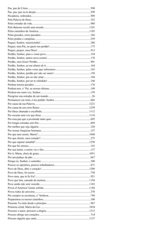 Paz, paz de Cristo............................................................................................590
Paz, paz, paz eu te desejo................................................................................599
Pecadores, redimidos......................................................................................909
Pela Palavra de Deus.......................................................................................352
Pelas estradas da vida......................................................................................988
Pelo Batismo recebi uma missão..................................................................1101
Pelos caminhos da América..........................................................................1185
Pelos pecados, erros passados.........................................................................166
Pelos prados e campinas.................................................................................259
Pequei, Senhor, misericórdia!.........................................................................280
Pequei, meu Pai, eu quero teu perdão!............................................................173
Pequei, pequei, meu Deus!..............................................................................913
Perdão, Senhor, para o vosso povo.................................................................154
Perdão, Senhor, tantos erros cometi................................................................170
Perdão, meu Jesus! Perdão..............................................................................901
Perdão, Senhor, eu me afastei de ti.................................................................164
Perdão, Senhor, pelas vezes que sufocamos...................................................163
Perdão, Senhor, perdão por não ser santo!......................................................150
Perdão, Senhor, por eu não amar....................................................................184
Perdão, Senhor, por ter te ofendido!...............................................................160
Perdoai nossos pecados...................................................................................176
Perdoai-nos, o’ Pai, as nossas ofensas............................................................149
Perdoai-me outra vez, Senhor.........................................................................159
Peregrino nas estradas de um mundo................................................................26
Permanecei em mim, é teu pedido, Senhor.....................................................666
Por causa da tua Palavra...............................................................................1221
Por causa de um certo Reino.........................................................................1259
Por Deus chamado e escolhido.....................................................................1112
Por escutar uma voz que disse......................................................................1110
Por essa paz que a juventude tanto quer.........................................................695
Por longas estradas sem fim............................................................................669
Por melhor que seja alguém............................................................................328
Por nossas fraquezas humanas........................................................................157
Por que amo assim, Maria?...........................................................................1044
Por que chorar, meu coração?.........................................................................275
Por que esperar amanhã?..............................................................................1250
Por que fui omisso..........................................................................................165
Por sua morte, a morte viu o fim.....................................................................137
Por ti, Maria, cheia de graça.........................................................................1051
Por um pedaço de pão.....................................................................................667
Porque és, Senhor, o caminho.........................................................................340
Poucos os operários, poucos trabalhadores.....................................................671
Povo de Deus, abre o coração!......................................................................1209
Povo de Deus, foi assim..................................................................................750
Povo meu, que te fiz Eu?................................................................................921
Povo que luta, cansado de mentira................................................................1194
Povo unido não será vencido........................................................................1182
Povos d’América! Gente sofrida...................................................................1184
Povos todos do universo.................................................................................278
Pra cumprir as escrituras, o’ Senhora.............................................................749
Preparemos os nossos caminhos.....................................................................108
Presente Tu estás desde o princípio................................................................967
Primeira cristã, Maria da Luz........................................................................1054
Procurei o amor, procurei a alegria...............................................................1313
Procuro abrigo nos corações...........................................................................714
Procuro alguém que cante.............................................................................1137
 