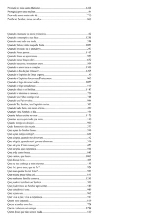 Prometi no meu santo Batismo.....................................................................1261
Protegida por uma mulher.................................................................................94
Prova de amor maior não há...........................................................................710
Purificai, Senhor, meus ouvidos.....................................................................869
Quando chamaste os doze primeiros.................................................................02
Quando contemplo a tua face........................................................................1231
Quando esse tudo era nada..............................................................................538
Quando faltou vinho naquela festa...............................................................1023
Quando invocar, eu o atenderei......................................................................293
Quando Jesus passar.....................................................................................1103
Quando Jesus se aproximou............................................................................927
Quando meus braços abri................................................................................672
Quando nasceste, trouxeram ouro...................................................................504
Quando o amor toca o coração......................................................................1306
Quando o dia da paz renascer.......................................................................1205
Quando o Espírito de Deus soprou...................................................................80
Quando o Espírito desceu em Pentecostes......................................................963
Quando o fogo do amor ardeu......................................................................1075
Quando o trigo amadurece..............................................................................510
Quando olhei o sol brilhar.............................................................................1147
Quando te domina o cansaço..........................................................................729
Quando teu Filho contigo vier........................................................................748
Quando teu Pai revelou...................................................................................984
Quando Tu, Senhor, teu Espírito envias.........................................................303
Quando tudo bem, em meio à festa.................................................................499
Quando virá, Senhor, o dia.............................................................................105
Quanta beleza existe no mar.........................................................................1175
Quantas vezes quis tudo pra mim...................................................................180
Quanto tempo eu desejei.................................................................................929
Quão formosos são os pés...............................................................................277
Que a paz do Senhor Jesus..............................................................................596
Que a paz esteja contigo!................................................................................601
Que alegria, quando me disseram.....................................................................62
Que alegria, quando ouvi que me disseram....................................................316
Que alegria, Cristo ressurgiu!.........................................................................423
Que alegria, que esperança.............................................................................501
Que arda como brasa.......................................................................................845
Que cantos, que luzes....................................................................................1063
Que ditosa és tu...............................................................................................405
Que eu me conheça a mim mesmo.................................................................155
Que foi, povo meu, que te fiz?........................................................................924
Que mais podia Eu ter feito?...........................................................................923
Que minha prece feita a ti...............................................................................873
Que nenhuma família comece.......................................................................1285
Que poderei retribuir ao Senhor......................................................................309
Que poderemos ao Senhor apresentar.............................................................549
Que sabedoria é esta........................................................................................949
Que sejam um.................................................................................................962
Que viva a paz, viva a esperança....................................................................597
Quem nos separará.........................................................................................819
Quem acendeu uma luz...................................................................................728
Quem conheceu um amigo............................................................................1294
Quem disse que não somos nada....................................................................520
 