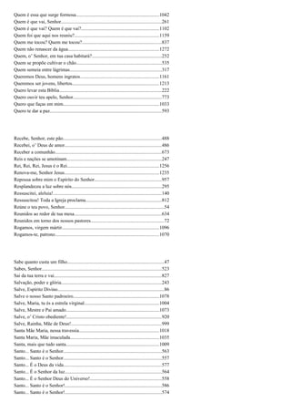 Quem é essa que surge formosa....................................................................1042
Quem é que vai, Senhor..................................................................................261
Quem é que vai? Quem é que vai?................................................................1102
Quem foi que aqui nos reuniu?.....................................................................1159
Quem me tocou? Quem me tocou?.................................................................837
Quem não renascer da água..........................................................................1272
Quem, o’ Senhor, em tua casa habitará?.........................................................252
Quem se propõe cultivar o chão......................................................................535
Quem semeia entre lágrimas...........................................................................317
Queremos Deus, homens ingratos.................................................................1161
Queremos ser jovens, libertos.......................................................................1213
Quero levar esta Bíblia....................................................................................222
Quero ouvir teu apelo, Senhor........................................................................773
Quero que faças em mim..............................................................................1033
Quero te dar a paz...........................................................................................593
Recebe, Senhor, este pão................................................................................488
Recebei, o’ Deus de amor...............................................................................486
Receber a comunhão.......................................................................................673
Reis e nações se amotinam.............................................................................247
Rei, Rei, Rei, Jesus é o Rei...........................................................................1256
Renova-me, Senhor Jesus.............................................................................1235
Repousa sobre mim o Espírito do Senhor.......................................................957
Resplandeceu a luz sobre nós.........................................................................295
Ressuscitei, aleluia!.........................................................................................140
Ressuscitou! Toda a Igreja proclama..............................................................812
Reúne o teu povo, Senhor.................................................................................54
Reunidos ao redor de tua mesa.......................................................................634
Reunidos em torno dos nossos pastores............................................................72
Rogamos, virgem mártir...............................................................................1096
Rogamos-te, patrono.....................................................................................1070
Sabe quanto custa um filho...............................................................................47
Sabes, Senhor..................................................................................................523
Sai da tua terra e vai........................................................................................827
Salvação, poder e glória..................................................................................243
Salve, Espírito Divino.......................................................................................86
Salve o nosso Santo padroeiro......................................................................1078
Salve, Maria, tu és a estrela virginal.............................................................1004
Salve, Mestre e Pai amado............................................................................1073
Salve, o’ Cristo obediente!..............................................................................920
Salve, Rainha, Mãe de Deus!..........................................................................999
Santa Mãe Maria, nessa travessia.................................................................1018
Santa Maria, Mãe imaculada.........................................................................1035
Santa, mais que tudo santa............................................................................1009
Santo... Santo é o Senhor................................................................................563
Santo... Santo é o Senhor................................................................................557
Santo... É o Deus da vida................................................................................577
Santo... É o Senhor da luz...............................................................................564
Santo... É o Senhor Deus do Universo!..........................................................558
Santo... Santo é o Senhor!...............................................................................586
Santo... Santo é o Senhor!...............................................................................574
 