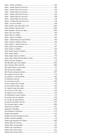 Santo... Santo é o Senhor!...............................................................................585
Santo... Senhor Deus do Universo!.................................................................562
Santo... Senhor Deus do Universo!.................................................................572
Santo... Senhor Deus do Universo!.................................................................576
Santo... Senhor, Deus do Universo!................................................................580
Santo... Senhor Deus do Universo!.................................................................584
Santo... Senhor Deus do Universo!.................................................................578
Santo é o Senhor Deus do Universo!..............................................................570
Santo... sois Vós, Senhor................................................................................560
Santo Antônio, que estás junto a nós............................................................1064
Santo Antônio, rogai por nós!.......................................................................1062
Santo Expedito, socorre-me agora................................................................1083
Santo, três vezes Santo....................................................................................569
Santo! Santo é o Senhor..................................................................................579
Santo... Santo é o Senhor!...............................................................................582
Santo... Senhor Deus da nossa história!..........................................................583
Santo, é Santo, o Senhor é Santo....................................................................588
Santo, Santo é... Deus do universo..................................................................571
Santo, Santo é meu Senhor.............................................................................567
Santo, Santo é o Senhor!.................................................................................565
Santo, Santo! Santo é o Senhor!.....................................................................561
Santo, Santo, Santo!........................................................................................587
Santo, Santo, Santo é o Senhor.......................................................................575
Santo, Santo, Santo! Dizem todos os anjos...................................................1143
Santos reis aqui chegaram...............................................................................134
São Benedito, que é tão simples...................................................................1066
São Cristóvão, São Cristóvão.......................................................................1085
São muito felizes os que crêem.......................................................................711
São três reis que chegam.................................................................................133
São Vicente, amigo dos pobres.....................................................................1077
Se as águas do mar da vida.............................................................................779
Se calarem a voz dos profetas.........................................................................662
Se caminhar é preciso.....................................................................................790
Se com beleza eu falar..................................................................................1296
Se meu coração ficar cansado.......................................................................1171
Se meu irmão estende a mão...........................................................................463
Se o grão de trigo não morrer.........................................................................253
Se ouvires a voz do vento.............................................................................1104
Se repete de novo a história...............................................