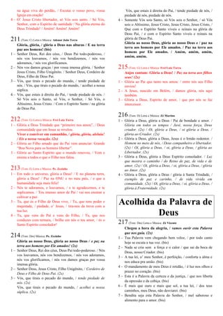 na água viva do perdão, / Escutai o vosso povo, vossa
Igreja em oração!
4 – O’ Jesus Cristo libertador, só Vós sois santo. / Só Vós,
Senhor, com o Espírito de santidade / Na glória eterna do
Deus Trindade! / Amém! Amém! Amém!
211(Tom: C) Letra e Música: Adenor João Terra
Glória, glória, / glória a Deus nas alturas / E na terra
paz aos homens! (bis)
1 – Senhor Deus, Rei dos céus, / Deus Pai todo-poderoso, /
nós vos louvamos, / nós vos bendizemos, / nós vos
adoramos, / nós vos glorificamos.
2 – Nós vos damos graças / por vossa imensa glória. / Senhor
Jesus Cristo, Filho Unigênito. / Senhor Deus, Cordeiro de
Deus, Filho de Deus Pai.
3 – Vós, que tirais o pecado do mundo, / tende piedade de
nós. / Vós, que tirais o pecado do mundo, / acolhei a nossa
súplica.
4 – Vós, que estais à direita do Pai, / tende piedade de nós. /
Só Vós sois o Santo, só Vós, o Senhor, / Só Vós, o
Altíssimo, Jesus Cristo. / Com o Espírito Santo / na glória
de Deus Pai.
212(Tom: G) Letra e Música: Frei Luiz Turra
1 – Glória a Deus Trindade que “primeiro nos amou”, / Deus
comunidade que em Jesus se revelou.
Viver e conviver em comunhão, / glória, glória, aleluia!
/ Eis a nossa vocação. (2x)
2 – Glória ao Filho amado que do Pai vem anunciar: Grande
“Boa Nova para os homens libertar”.
3 – Glória ao Santo Espírito que o mundo renovou, / Vem e
ensina a todos o que o Filho nos falou.
213(Tom: E) Letra e Música: Pe. Zezinho
1 – Em todo o universo, glória a Deus! / E no planeta terra,
glória a Deus! / Paz na ONU e no meu país, / e que a
humanidade seja mais feliz!
2 – Nós te adoramos, e louvamos, / e te agradecemos, e te
suplicamos. / Teu imenso amor de Pai / vai nos ensinar a
cultivar a paz.
3 – Tu, que és o Filho de Deus vivo, / Tu, que tens poder e
majestade, / piedade, o’ Jesus, / tira-nos da treva com a
tua luz.
4 – Tu, que vens do Pai e vens do Filho, / Tu, que nos
conduzes com ternura, / brilhe em nós o teu amor, / és o
Santo Espírito consolador!
214(Tom: Dm) Música: Pe. Zezinho
Glória ao nosso Deus, glória ao nosso Deus / e paz na
terra aos homens por Ele amados! (2x)
1 – Senhor Deus, Rei dos céus, Deus Pai todo-poderoso. / Nós
vos louvamos, nós vos bendizemos, / nós vos adoramos,
nós vos glorificamos, / nós vos damos graças por vossa
imensa glória.
2 – Senhor Deus, Jesus Cristo, Filho Unigênito, / Cordeiro de
Deus e Filho de Deus Pai. (2x)
3 – Vós, que tirais o pecado do mundo, / tende piedade de
nós. (2x)
Vós, que tirais o pecado do mundo, / acolhei a nossa
súplica. (2x)
Vós, que estais à direita do Pai, / tende piedade de nós, /
piedade de nós, piedade de nós.
4 – Somente Vós sois Santo, só Vós sois o Senhor, / só Vós
sois o Altíssimo, Jesus Cristo, Jesus Cristo, Jesus Cristo, /
Que com o Espírito Santo viveis e reinais na glória de
Deus Pai, / e com o Espírito Santo viveis e reinais na
glória de Deus Pai.
Glória ao nosso Deus, glória ao nosso Deus e / paz na
terra aos homens por Ele amados. / Paz na terra aos
homens por Ele amados. / Amém, amém, amém,
amém, amém.
215(Tom: G) Letra e Música: Frei Luiz Turra
Anjos cantam: Glória a Deus! / Paz na terra aos filhos
seus! (2x)
1 – Glória ao Pai que tanto nos amou: / entre nós seu Filho
enviou!
2 – A Jesus, nascido em Belém, / damos glória, nós aqui
também.
3 – Glória a Deus, Espírito de amor, / que por nós se faz
intercessor.
216(Tom: D) Letra e Música: Zé Martins
1 – Glória a Deus, glória a Deus / Pai de bondade e amor. /
Glória em todos os tempos / Javé, nossa força, Deus
criador. (2x) / Oi, glória a Deus, / oi glória a Deus, /
glória ao Criador. (2x)
2 – Glória a Deus, glória a Deus, Jesus é o Irmão redentor. /
Homem no meio de nós, / Deus companheiro e libertador.
(2x) / Oi, glória a Deus, / oi, glória a Deus, / glória ao
Libertador. (2x)
3 – Glória a Deus, glória a Deus Espírito consolador. / Luz
que mostra o caminho / do Reino de paz, de vida e de
amor. (2x) / Oi, glória a Deus, / oi, glória a Deus, / glória
ao Amor. (2x)
4 – Glória a Deus, glória a Deus / glória à Santa Trindade, /
exemplo de paz e carinho, / de vida vivida em
comunidade. (2x) / Oi, glória a Deus, / oi, glória a Deus, /
glória à Fraternidade. (2x)
Acolhida da Palavra de
Deus
217(Tom: Dm) Letra e Música: Zé Vicente
Chegou a hora da alegria, / vamos ouvir esta Palavra
que nos guia. (2x)
1 – Tua Palavra vem chegando bem veloz, / por todo canto
hoje se escuta a tua voz. (bis)
2 – Nada se cria sem a força e o calor / que sai da boca de
Deus, nosso Criador. (bis)
3 – A tua lei, o’ meu Senhor, é perfeição, / conforta a alma e
nos educa pra união. (bis)
4 – O mandamento de meu Deus é retidão, / é luz nos olhos e
prazer no coração. (bis)
5 – Esta é a Palavra da certeza e da justiça, / que nos liberta
da opressão e da cobiça. (bis)
6 – É mais que ouro e mais que sol, a tua lei, / dos teus
caminhos, meu Deus, não desviarei. (bis)
7 – Bendita seja esta Palavra do Senhor, / mel saboroso e
alimento para o amor. (bis)
 