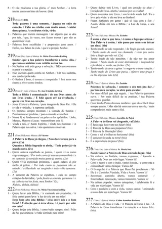 8 – O céu proclama a tua glória, o’ meu Senhor, / a terra
inteira canta um hino de louvor. (bis)
218(Tom: C) D.R.
Toda palavra é uma semente, / jogada no chão do
coração. / Cabe ao cristão, com muito amor, / cuidar
dessa planta, / e os frutos virão, virão.
1 – Palavras que trazem mensagem / de alguém que se deu
por nós, / que, às vezes, nos fazem tremer / por não as
querermos viver.
2 – Palavras bem escolhidas / e preparadas com amor. /
Enfim, nos falam da vida, / que é o próprio Senhor.
219(Tom: Dm) Letra e Música: Ir. Míria Therezinha Kolling
Senhor, que a tua palavra transforme a nossa vida, /
queremos caminhar com retidão na tua luz.
1 – No Senhor está toda graça e salvação. / NEle encontramos
o amor e o perdão.
2 – Não vacilará quem confia no Senhor. / Ele nos sustenta,
nos conduz pela mão.
3 – O Senhor é bom, é ternura e compaixão. / Seu amor nos
chama a viver como irmãos.
220(Tom: F) Letra e Música: Pe. José Cândido da Silva
Toda a Bíblia é comunicação / de um Deus amor, de
um Deus irmão. / É feliz quem crê na revelação, /
quem tem Deus no coração.
1 – Jesus Cristo é a Palavra, / pura imagem de Deus Pai. / Ele
é vida e verdade, / a suprema caridade.
2 – Os profetas sempre mostram / a vontade do Senhor. /
Precisamos ser profetas, / para o mundo ser melhor.
3 – Nossa fé se fundamenta/ na palavra dos apóstolos. / João,
Mateus, Marcos e Lucas / transmitiram esta fé.
4 – Vinde a nós, o’ Santo Espírito, / vinde nos iluminar. / A
Palavra que nos salva, / nós queremos conservar.
221(Tom: D) Letra e Música: Zé Vicente
A Palavra de Deus já chegou, / Nova luz clareou para o
povo. (2x)
Quando a Bíblia Sagrada se abriu, / Todo pobre já viu
mundo novo. (2x)
1 – Quem andava espalhado se juntou, / quem vivia como
cego enxergou. / Por todo canto já nasceu comunidade / e
no caminho da verdade muita gente já entrou. (2x)
2 – Quem vivia explorado protestou, / quem calava só por
medo já gritou. / Por todo canto os pequenos vão se
unindo, / a liberdade vai surgindo e todo velho renovou.
(2x)
3 – A semente da Palavra se espalhou, / caiu no campo
coração-de-lavrador, / pela favela a semente germinou / e
na colheita vai ter festa, meu Senhor! (2x)
Aleluia, aleluia, aleluia!
222(Tom: G) Letra e Música: Ir. Míria Therezinha Kolling
1 – Quero levar esta Bíblia, / ir cantando em procissão, / ir
feliz como quem leva / a luz do céu em sua mão!
Ergo bem alto esta Bíblia: / ei-la entre nós e o bom
Deus! / É bênção que à terra desce, / é prece que sobe
aos céus!
2 – Quero beijar esta Bíblia, / como beijo sempre, sim! / Mão
de Pai que abençoa / e Mãe sorrindo para mim!
3 – Quero deixar este Livro, / qual um coração no altar: /
Coração de Deus, aberto,/ ansioso por se revelar!
4 – Quero nas mãos este Livro, / vou levá-lo aonde for! / Eu o
levo pela vida / e ele me leva ao Senhor!
5 – Ficam perfumes em gente / que só lida com a flor. /
Assim, deixa em nós a Bíblia / a Luz de Deus, o seu
Amor!
223(Tom: D) Letra e Música: Pe. Zezinho
É como a chuva que lava, / é como o fogo que arrasa. /
Tua Palavra é assim, / não passa por mim sem deixar
um sinal. (bis)
1 – Tenho medo de não responder, / de fingir que não escutei.
/ Tenho medo de ouvir teu chamado, / virar pro outro
lado e fingir que não sei. (2x)
2 – Tenho medo de não perceber, / de não ver teu amor
passar. / Tenho medo de estar distraído(a), / magoado(a)
e ferido(a), e, então, me fechar. (2x)
3 – Tenho medo de estar a gritar / e negar-te o meu coração. /
Tenho medo do Cristo que passa, / oferece uma graça e
eu lhe digo que não. (2x)
224(Tom: F) Letra e Música: Pe. Zezinho
Palavras de salvação, / somente o céu tem pra dar, /
por isso meu coração / se abre para escutar.
1 – Por mais difícil que seja seguir, / tua Palavra queremos
ouvir. / Por mais difícil de se praticar, / tua Palavra
queremos guardar.
2 – Com Simão Pedro diremos também / que não é fácil dizer
sempre amém. / Mas não há outro na terra e no céu, / mais
companheiro, mais santo e fiel.
225(Tom: D) Letra e Música: Josenildo do Pajeú
A Palavra de Deus vai chegando, vai! (bis)
1 – É Jesus que hoje vem nos falar! (bis)
2 – É Palavra de Deus aos pequenos! (bis)
3 – É Palavra de libertação! (bis)
4 – Como o sol a brilhar no horizonte! (bis)
5 – É semente fecunda na terra! (bis)
6 – É a experiência do povo! (bis)
226(Tom: Em) Letra e Música: Ir. Maria José
Fazei ressoar a Palavra de Deus em todo lugar. (bis)
1 – Na cultura, na história, vamos expressar, / levando a
Palavra de Deus em todo lugar. Vamos lá!
2 – Com o negro e com o índio, vamos louvar, / e com toda a
comunidade vamos festejar. Vamos lá!
3 – O Evangelho é a Palavra que Deus Pai proclamou. / Só
Ele é o Caminho, Verdade, Vida e Amor. Vamos lá!
4 – Juventude, caminho aberto, vamos construir /
fraternidade, renovação, vamos transmitir. Vamos lá!
5 – Na cultura popular, vamos catequizar, / celebrando fé e
vida em todo lugar. Vamos lá!
6 – Com o pandeiro e com a viola, vamos cantar, / animando
a nossa luta em todo lugar. Vamos lá!
227(Tom: F) Letra e Música: Celina Scandian Barbosa
1 – A Palavra de Deus é vida. / A Palavra de Deus é luz. / A
Palavra de Deus transforma / o coração e o torna feliz.
(bis)
 