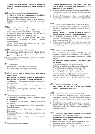 A Palavra de Deus convida / a seguir o exemplo de
Jesus / e a aceitar o seu convite de ser sal, fermento e
luz. (bis)
228(Tom: Dm) Letra e Música: Pe. José Raimundo Galvão
A Palavra de Deus é luz, / que nos guia na escuridão: /
é semente de paz, de justiça e perdão! (bis)
1 – Que a tua Palavra, Senhor, / renove o nosso coração, /
fortifique a nossa esperança / e nos faça viver como
irmãos!
229(Tom: A) Letra e Música: Socorro Lira
1 – A Palavra de Deus / chegou para nós (2x) / como luz na
aurora / clamando na história / é Javé, tua voz. (2x)
2 – A verdade de Deus / quer nos libertar. (2x) / Boa Nova e
vida / é pão, é bebida, / quer nos saciar. (2x)
3 – A justiça de Deus / na Bíblia Sagrada (2x) / é seu
mandamento / perpassando o tempo, / sempre
proclamada. (2x)
4 – Aleluia! Aleluia! Aleluia! (2x) / Boa Nova e vida / é pão,
é bebida / quer nos saciar. (2x)
230(Tom: F) Letra e Música: José Acácio Santana
Escutamos com grande carinho / as palavras do teu
Precursor. / Elas vão preparar os caminhos / do teu
Filho, Jesus salvador!
Solo: Sou a voz que clama no deserto: / preparai os caminhos
do Senhor! (2x)
231(Tom: Dm) D.R.
Escuta, Israel, Javé, teu Deus, quer falar! (bis)
Fala, Senhor Javé: Israel quer te escutar! (bis)
232 (Tom: C) Letra: Almir G. dos Reis / Música: Paulo Rafael e
Adenor Leonardo
Fala, Senhor, fala, Senhor! / Palavra de fraternidade! /
Fala, Senhor, fala, Senhor! / És luz da humanidade!
1 – A tua Palavra / é fonte que corre, / penetra e não morre, /
não seca jamais.
2 – A tua Palavra / que a terra alcança, / é luz, esperança / que
faz caminhar.
3 – A tua Palavra, / farol da justiça, / que vence a cobiça, / é
bênção e paz.
233(Tom: F) Letra e Música: Pe. José Freitas Campos
A comunidade dança alegre e canta, / acolhendo agora
a Palavra santa.
1 – A Palavra vem, vem nos libertar, / como um vento forte a
nos arrastar.
2 – A Palavra vem, fala ao coração, / chega como a chuva,
fecundando o chão.
3 – Bem-aventurado, e povo feliz, / quem vive a Palavra e a
Deus bendiz.
4 – Vamos caminhar, irmãs e irmãos, / já chegou a hora da
nossa missão.
5 – Aleluia, irmãos, Jesus vai falar, / o santo Evangelho
vamos aclamar!
234(Tom: D) Letra e Música: Zé Vicente
Ouçamos todos boa notícia / que vem da vida, / que
vem do amor! / Ouçamos todos boa notícia: / É o
Evangelho de Deus salvador!
1 – É palavra que abre as prisões / e os corações atribulados. /
Nossos lábios se abrem em canções / e os oprimidos são
libertados.
2 – É palavra de Cristo Jesus, / o Deus da cruz, Libertador. /
Nossos olhos se enchem de luz / e o pão dos pobres tem
mais sabor!
235(Tom: C) Letra: Gustavo Balbinot / Música: Osvaldo de Oliveira
1 – No seio das comunidades a tua Palavra é viva, Senhor! /
Abertas ao compromisso, assumem o serviço, a causa do
amor. (2x)
Aleluia! Aleluia! A Palavra de Deus é justiça! /
Aleluia! Aleluia! Denuncia a opressão e a cobiça.
2 – A tua Palavra é alimento, é força e sustento para
caminhar! / Na busca de um mundo mais justo, não deixa
o povo jamais se cansar. (2x)
3 – É como semente lançada com muito carinho por um
semeador! / A tua Palavra germina, cativa e anima quem
vive na dor. (2x)
236(Tom: E) Letra e Música: Pe. Zezinho
Solista: Ouçamos o(a) nosso(a) irmão(ã) que foi
ungido(a). / Ele(a) nos dirá como Jesus viveu. / Abençoai,
Senhor, o(a) vosso(a) escolhido(a) / que anunciará a vossa
Palavra.
Eu me levanto feliz para escutar / vossa Palavra que
me faz feliz.
Preciso de uma palavra, / De uma palavra boa.
Não pode ser qualquer uma, / Tem que ser cheia de luz.
Preciso de uma palavra / Que oriente a minha vida.
Preciso de uma palavra, / E a Palavra é de Jesus.
Jesus tem Palavra santa, / Jesus tem Palavra boa.
É quando Jesus me fala / Que eu me torno mais pessoa.
Jesus tem Palavra santa, / Palavra que traz a paz.
Ouvindo a Palavra dEle, / A gente acerta muito mais.
(2x)
237(Tom: F) Letra e Música: Frei Luiz Turra
Fala, Senhor, fala da vida! / Só Tu tens palavras
eternas: / queremos te ouvir! (bis)
238(Tom: C) Letra e Música: Ir. Míria Therezinha Kolling
1 – É a Palavra como a semente na terra: / morre e renasce,
toda riqueza encerra. / E os seus frutos são a justiça, a
verdade. / Volta ao Senhor, vida no amor, / na construção
da unidade.
2 – Pelo Batismo, somos de Deus missionários. / A messe é
grande, faltam, porém, operários. / Todos os homens
cheguem a ter plena vida. / Povos, nações, num coração, /
sejam família reunida.
239 (Tom: D) Letra: Maria de Fátima de Oliveira / Música: Maurício
França Mendes e Maria Stela de Toledo Grillo
Felizes os que ouvem a Palavra do Senhor; / Felizes os
que buscam a justiça e o amor.
1 – Volta, meu povo, ao teu Senhor mudando a vida, /
mudando a história por ti mesmo construída.
2 – Clamas por Deus, mas o oprimes no operário, / que tem
direito a bom trabalho e bom salário.
 