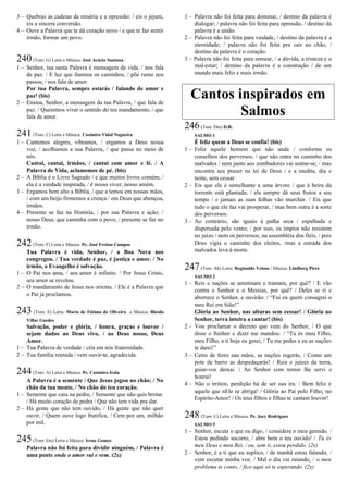 3 – Quebras as cadeias da miséria e a opressão: / eis o jejum,
eis a sincera conversão.
4 – Ouve a Palavra que te dá coração novo / e que te faz sentir
irmão, formar um povo.
240(Tom: G) Letra e Música: José Acácio Santana
1 – Senhor, tua santa Palavra é mensagem de vida, / nos fala
de paz. / É luz que ilumina os caminhos, / põe rumo nos
passos, / nos fala de amor.
Por tua Palavra, sempre estarás / falando de amor e
paz! (bis)
2 – Ensina, Senhor, a mensagem da tua Palavra, / que fala de
paz. / Queremos viver o sentido do teu mandamento, / que
fala de amor.
241(Tom: C) Letra e Música: Casimiro Vidal Nogueira
1 – Cantemos alegres, vibrantes, / ergamos a Deus nossa
voz, / acolhamos a sua Palavra, / que passa no meio de
nós.
Cantai, cantai, irmãos, / cantai com amor e fé. / A
Palavra de Vida, aclamemos de pé. (bis)
2 – A Bíblia é o Livro Sagrado / e que muitos livros contém; /
ela é a verdade inspirada, / é nosso viver, nosso amém.
3 – Ergamos bem alto a Bíblia, / que a temos em nossas mãos,
/ com um beijo firmemos a crença / em Deus que abençoa,
irmãos.
4 – Presente se faz na História, / por sua Palavra e ação; /
nosso Deus, que caminha com o povo, / presente se faz no
irmão.
242(Tom: F) Letra e Música: Pe. José Freitas Campos
Tua Palavra é vida, Senhor, / a Boa Nova nos
congregou. / Tua verdade é paz, é justiça e amor. / No
irmão, o Evangelho é salvação.
1 – O Pai nos ama, / seu amor é infinito. / Por Jesus Cristo,
seu amor se revelou.
2 – O mandamento de Jesus nos orienta. / Ele é a Palavra que
o Pai já proclamou.
243 (Tom: E) Letra: Maria de Fátima de Oliveira e Música: Blesila
Villar Guedes
Salvação, poder e glória, / honra, graças e louvor /
sejam dados ao Deus vivo, / ao Deus nosso, Deus
Amor.
1 – Tua Palavra de verdade / cria em nós fraternidade.
2 – Tua família reunida / vem ouvir-te, agradecida.
244(Tom: A) Letra e Música: Pe. Casimiro Irala
A Palavra é a semente / Que Jesus jogou no chão; / No
chão da tua mente, / No chão do teu coração.
1 – Semente que caiu na pedra, / Semente que não quis brotar.
/ Há muito coração de pedra / Que não tem vida pra dar.
2 – Há gente que não tem ouvido, / Há gente que não quer
ouvir, / Quem ouve logo frutifica, / Cem por um, milhão
por mil.
245(Tom: Em) Letra e Música: Irene Gomes
Palavra não foi feita para dividir ninguém, / Palavra é
uma ponte onde o amor vai e vem. (2x)
1 – Palavra não foi feita para dominar, / destino da palavra é
dialogar; / palavra não foi feita para opressão, / destino da
palavra é a união.
2 – Palavra não foi feita para vaidade, / destino da palavra é a
eternidade; / palavra não foi feita pra cair no chão, /
destino da palavra é o coração.
3 – Palavra não foi feita para semear, / a dúvida, a tristeza e o
mal-estar; / destino da palavra é a construção / de um
mundo mais feliz e mais irmão.
Cantos inspirados em
Salmos
246(Tom: Dm) D.R.
SALMO 1
É feliz quem a Deus se confia! (bis)
1 – Feliz aquele homem que não anda / conforme os
conselhos dos perversos; / que não entra no caminho dos
malvados / nem junto aos zombadores vai sentar-se; / mas
encontra seu prazer na lei de Deus / e a medita, dia e
noite, sem cessar.
2 – Eis que ele é semelhante a uma árvore / que à beira da
torrente está plantada; / ela sempre dá seus frutos a seu
tempo / e jamais as suas folhas vão murchar. / Eis que
tudo o que ele faz vai prosperar, / mas bem outra é a sorte
dos perversos.
3 – Ao contrário, são iguais à palha seca / espalhada e
dispersada pelo vento; / por isso, os ímpios não resistem
no juízo / nem os perversos, na assembléia dos fiéis, / pois
Deus vigia o caminho dos eleitos, /mas a estrada dos
malvados leva à morte.
247(Tom: Ab) Letra: Reginaldo Veloso / Música: Lindberg Pires
SALMO 2
1 – Reis e nações se amotinam e tramam, por quê? / E vão
contra o Senhor e o Messias, por quê? / Deles se ri e
aborrece o Senhor, e ouvirão: / “Fui eu quem consagrei o
meu Rei em Sião!”
Glória ao Senhor, nas alturas sem cessar! / Glória ao
Senhor, terra inteira a cantar! (bis)
2 – Vou proclamar o decreto que vem do Senhor, / O que
disse o Senhor e dizer me mandou: / “Tu és meu Filho,
meu Filho, a ti hoje eu gerei, / Tu me pedes e eu as nações
te darei!”
3 – Cetro de ferro nas mãos, as nações regerás, / Como um
pote de barro as despedaçarás! / Reis e juízes da terra,
guiar-vos deixai. / Ao Senhor com temor lhe servi e
honrai!
4 – Não o irriteis, perdição há de ser sua ira. / Bem feliz é
aquele que nEle se abriga! / Glória ao Pai pelo Filho, no
Espírito-Amor! / Os teus filhos e filhas te cantam louvor!
248(Tom: C) Letra e Música: Pe. Jocy Rodrigues
SALMO 5
1 – Senhor, escuta o que eu digo, / considera o meu gemido. /
Estou pedindo socorro, / abre bem o teu ouvido! / Tu és
meu Deus e meu Rei, / eu, sem ti, estou perdido. (2x)
2 – Senhor, é a ti que eu suplico, / de manhã estou falando, /
vem escutar minha voz. / Mal o dia vai raiando, / o meu
problema te conto, / fico aqui só te esperando. (2x)
 