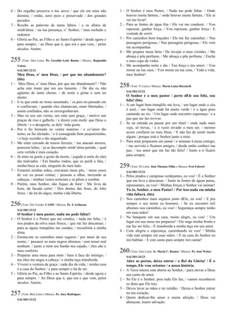 6 – Do orgulho preserva o teu servo / que ele em mim não
domine; / então, serei puro e preservado / dos grandes
pecados.
7 – Recebe as palavras de meus lábios / e os afetos de
minh'alma; / na tua presença, o’ Senhor, / meu rochedo e
redentor.
8 – Glória ao Pai, ao Filho e ao Santo Espírito / desde agora e
para sempre, / ao Deus que é, que era e que vem, / pelos
séculos. Amém.
255 (Tom: Dm) Letra: Pe. Geraldo Leite Bastos / Música: Reginaldo
Veloso
SALMO 22/21
Meu Deus, o’ meu Deus, / por que me abandonaste?
(bis)
1 – Meu Deus, o’ meu Deus, por que me abandonaste? / Não
acha este traste paz em seu lamento. / De dia eu não
agüento de tanto chorar, / de noite a gritar e sem ter
alento.
2 – E tu que estás no trono assentado, / os pais no passado em
ti confiavam; / quando eles chamavam, eram libertados, /
assim confiados, não se envergonhavam.
3 – Mas eu sou um verme, um ente sem graça, / motivo nas
praças de riso e galhofa; / e dizem com mofa: que Deus o
liberte / e o desaperte, se dele ‘inda gosta.
4 – Por ti fui formado no ventre materno / e co’amor tão
terno, eu fui aleitado, / a ti consagrado bem pequenininho,
/ e hoje sozinho e tão angustiado.
5 – Me sinto cercado de touros ferozes, / me atacam atrozes,
parecem leões; / já se decompõe minh’alma partida, / qual
cera vertida é meu coração.
6 – Já sinto na goela o gosto da morte, / jogado à sorte de cães
tão malvados. / Em bandos irados, que eu perdi a fala, /
minha boca se cala, ninguém do meu lado.
7 – Furaram minhas mãos, cravaram meus pés, / meus ossos
de vez eu posso contar; / pessoas a olhar, mexendo as
cabeças, / minhas vestes sorteiam e se põem a zombar.
8 – Porém, meu Senhor, não fiques de fora! / Me livra da
hora, da facada certa! / Dos dentes das feras, do lobo
feroz, / da ira do algoz, minha vida liberta.
256(Tom: Eb) Versão: CAMS / Música: Pe. J. Gelineau
SALMO 23/22
O Senhor é meu pastor, nada me pode faltar!
1 – O Senhor é o Pastor que me conduz, / nada me falta; / é
nos prados da relva mais fresca, / que me faz descansar; /
para as águas tranqüilas me conduz, / reconforta a minha
alma.
2 – Ensina-me os caminhos mais seguros / por amor de seu
nome; / passarei os mais negros abismos / sem temer mal
nenhum: / junto a mim teu bastão teu cajado, / eles são o
meu conforto.
3 – Preparas uma mesa para mim / bem à face do inimigo; /
teu óleo me ungiu a cabeça / e minha taça transborda.
4 – Viverei a ventura da graça / cada dia da vida; / minha casa
é a casa do Senhor / e para sempre o há de ser.
5 – Glória ao Pai, ao Filho e ao Santo Espírito, / desde agora e
para sempre. / Ao Deus que é, que era e que vem, pelos
séculos. Amém.
257(Tom: Bm) Letra e Música: Pe. Jocy Rodrigues
SALMO 23/22
1 – O Senhor é meu Pastor, / Nada me pode faltar. / Onde
houver muita fartura, / onde houver muita fartura, / Ele aí
vai me levar!
2 – Para as fontes de água fria / Ele vai me conduzir. / Vou
repousar, ganhar força, / Vou repousar, ganhar força / E
vontade de sorrir.
3 – Por caminhos bem traçados / Ele me faz caminhar; / Nas
passagens perigosas, / Nas passagens perigosas, / Ele vem
me acompanhar.
4 – Me prepara mesa farta / De invejar o meu vizinho; / Me
abraça e põe perfume, / Me abraça e põe perfume, / Enche
o meu copo de vinho.
5 – Me acompanha noite e dia / Tua força e teu amor; / Vou
morar na tua casa, / Vou morar na tua casa, / Toda a vida,
meu Senhor!
258(Tom: F) Letra e Música: Maria Luíza Ricciardi
SALMO 23/22
O Senhor é o meu pastor / perto dEle sou feliz, sou
feliz! (bis)
1 – A um lugar bem tranqüilo me leva, / um lugar onde o céu
é azul, / um lugar onde há muito verde / e a água pura
cantando no rio. / Um lugar onde encontro esperança / e a
paz que me faz reviver.
2 – Se na estrada eu passar por um túnel / onde nada mais
vejo, só trevas, / e o vazio invadir o meu ser, / mesmo
assim confiarei no meu Deus. / E não hei de sentir medo
algum / porque está o Senhor junto a mim.
3 – Para mim preparaste um jantar / e sentaste à mesa comigo,
/ me serviste e ficamos amigos, / desde então conheci tua
paz; / teu amor que me faz tão feliz! / Junto a ti ficarei
para sempre.
259(Tom: D) Letra: José Thomaz Filho e Música: Frei Fabreti
SALMO 23/22
1 – Pelos prados e campinas verdejantes, eu vou! / É o Senhor
que me leva a descansar. / Junto às fontes de águas puras,
repousantes, eu vou! / Minhas forças o Senhor vai animar!
Tu és, Senhor, o meu Pastor! / Por isso nada em minha
vida faltará. (bis)
2 – Nos caminhos mais seguros junto dEle, eu vou! / E pra
sempre o seu nome eu honrarei. / Se eu encontro mil
abismos nos caminhos, eu vou! / Segurança sempre tenho
em suas mãos!
3 – No banquete em sua casa, muito alegre, eu vou! / Um
lugar em sua mesa me preparou! / Ele unge minha fronte e
me faz ser feliz, / E transborda a minha taça em seu amor.
4 – Com alegria e esperança, caminhando eu vou! / Minha
vida está sempre em suas mãos. / E na casa do Senhor eu
irei habitar. / E este canto para sempre irei cantar!
260(Tom: Gm) Letra: Ir. Maria C. Ramos / Música: Pe. José Weber
SALMO 24/23
Abre as portas, deixa entrar / o Rei da Glória! / É o
tempo, Ele vem orientar / a nossa história.
1 – A Terra inteira está aberta ao Senhor, / para elevar a Deus
seu canto de amor.
2 – Só Ele é o Senhor, pois tudo Ele faz, / vamos reconhecer
os dons que Ele traz.
3 – Deves lavar as mãos e ter retidão. / Deixa o Senhor entrar
no teu coração.
4 – Quem dedicar-lhe amor e muita afeição, / Deus vai
abençoar, trazer salvação.
 
