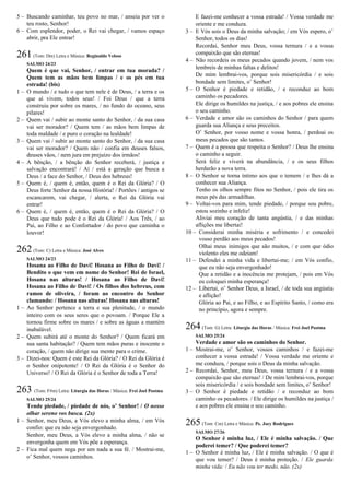 5 – Buscando caminhar, teu povo no mar, / anseia por ver o
teu rosto, Senhor!
6 – Com esplendor, poder, o Rei vai chegar, / vamos espaço
abrir, pra Ele entrar!
261(Tom: Dm) Letra e Música: Reginaldo Veloso
SALMO 24/23
Quem é que vai, Senhor, / entrar em tua morada? /
Quem tem as mãos bem limpas / e os pés em tua
estrada! (bis)
1 – O mundo / e tudo o que tem nele é de Deus, / a terra e os
que aí vivem, todos seus! / Foi Deus / que a terra
construiu por sobre os mares, / no fundo do oceano, seus
pilares!
2 – Quem vai / subir ao monte santo do Senhor, / da sua casa
vai ser morador? / Quem tem / as mãos bem limpas de
toda maldade / e puro o coração na lealdade!
3 – Quem vai / subir ao monte santo do Senhor, / da sua casa
vai ser morador? / Quem não / confia em deuses falsos,
deuses vãos, / nem jura em prejuízo dos irmãos!
4 – A bênção, / a bênção do Senhor receberá, / justiça e
salvação encontrará! / Aí / está a geração que busca a
Deus / a face do Senhor, / Deus dos hebreus!
5 – Quem é, / quem é, então, quem é o Rei da Glória? / O
Deus forte Senhor da nossa História! / Portões / antigos se
escancarem, vai chegar, / alerta, o Rei da Glória vai
entrar!
6 – Quem é, / quem é, então, quem é o Rei da Glória? / O
Deus que tudo pode é o Rei da Glória! / Aos Três, / ao
Pai, ao Filho e ao Confortador / do povo que caminha o
louvor!
262(Tom: C) Letra e Música: José Alves
SALMO 24/23
Hosana ao Filho de Davi! Hosana ao Filho de Davi! /
Bendito o que vem em nome do Senhor! Rei de Israel,
Hosana nas alturas! / Hosana ao Filho de Davi!
Hosana ao Filho de Davi! / Os filhos dos hebreus, com
ramos de oliveira, / foram ao encontro do Senhor
clamando: / Hosana nas alturas! Hosana nas alturas!
1 – Ao Senhor pertence a terra e sua plenitude, / o mundo
inteiro com os seus seres que o povoam. / Porque Ele a
tornou firme sobre os mares / e sobre as águas a mantém
inabalável.
2 – Quem subirá até o monte do Senhor? / Quem ficará em
sua santa habitação? / Quem tem mãos puras e inocente o
coração, / quem não dirige sua mente para o crime.
3 – Dizei-nos: Quem é este Rei da Glória? / O Rei da Glória é
o Senhor onipotente! / O Rei da Glória é o Senhor do
Universo! / O Rei da Glória é o Senhor de toda a Terra!
263 (Tom: F#m) Letra: Liturgia das Horas / Música: Frei Joel Postma
SALMO 25/24
Tende piedade, / piedade de nós, o’ Senhor! / O nosso
olhar sereno vos busca. (2x)
1 – Senhor, meu Deus, a Vós elevo a minha alma, / em Vós
confio: que eu não seja envergonhado.
Senhor, meu Deus, a Vós elevo a minha alma, / não se
envergonha quem em Vós põe a esperança.
2 – Fica mal quem nega por um nada a sua fé. / Mostrai-me,
o’ Senhor, vossos caminhos.
E fazei-me conhecer a vossa estrada! / Vossa verdade me
oriente e me conduza.
3 – E Vós sois o Deus da minha salvação; / em Vós espero, o’
Senhor, todos os dias!
Recordai, Senhor meu Deus, vossa ternura / e a vossa
compaixão que são eternas!
4 – Não recordeis os meus pecados quando jovem, / nem vos
lembreis de minhas faltas e delitos!
De mim lembrai-vos, porque sois misericórdia / e sois
bondade sem limites, o’ Senhor!
5 – O Senhor é piedade e retidão, / e reconduz ao bom
caminho os pecadores.
Ele dirige os humildes na justiça, / e aos pobres ele ensina
o seu caminho.
6 – Verdade e amor são os caminhos do Senhor / para quem
guarda sua Aliança e seus preceitos.
O’ Senhor, por vosso nome e vossa honra, / perdoai os
meus pecados que são tantos.
7 – Quem é a pessoa que respeita o Senhor? / Deus lhe ensina
o caminho a seguir.
Será feliz e viverá na abundância, / e os seus filhos
herdarão a nova terra.
8 – O Senhor se torna íntimo aos que o temem / e lhes dá a
conhecer sua Aliança.
Tenho os olhos sempre fitos no Senhor, / pois ele tira os
meus pés das armadilhas.
9 – Voltai-vos para mim, tende piedade, / porque sou pobre,
estou sozinho e infeliz!
Aliviai meu coração de tanta angústia, / e das minhas
aflições me libertai!
10 – Considerai minha miséria e sofrimento / e concedei
vosso perdão aos meus pecados!
Olhai meus inimigos que são muitos, / e com que ódio
violento eles me odeiam!
11 – Defendei a minha vida e libertai-me; / em Vós confio,
que eu não seja envergonhado!
Que a retidão e a inocência me protejam, / pois em Vós
eu coloquei minha esperança!
12 – Libertai, o’ Senhor Deus, a Israel, / de toda sua angústia
e aflição!
Glória ao Pai, e ao Filho, e ao Espírito Santo, / como era
no princípio, agora e sempre.
264(Tom: G) Letra: Liturgia das Horas / Música: Frei Joel Postma
SALMO 25/24
Verdade e amor são os caminhos do Senhor.
1 – Mostrai-me, o’ Senhor, vossos caminhos / e fazei-me
conhecer a vossa estrada! / Vossa verdade me oriente e
me conduza, / porque sois o Deus da minha salvação.
2 – Recordai, Senhor, meu Deus, vossa ternura / e a vossa
compaixão que são eternas! / De mim lembrai-vos, porque
sois misericórdia / e sois bondade sem limites, o’ Senhor!
3 – O Senhor é piedade e retidão / e reconduz ao bom
caminho os pecadores. / Ele dirige os humildes na justiça /
e aos pobres ele ensina o seu caminho.
265(Tom: Cm) Letra e Música: Pe. Jocy Rodrigues
SALMO 27/26
O Senhor é minha luz, / Ele é minha salvação. / Que
poderei temer? / Que poderei temer?
1 – O Senhor é minha luz, / Ele é minha salvação. / O que é
que vou temer? / Deus é minha proteção. / Ele guarda
minha vida: / Eu não vou ter medo, não. (2x)
 