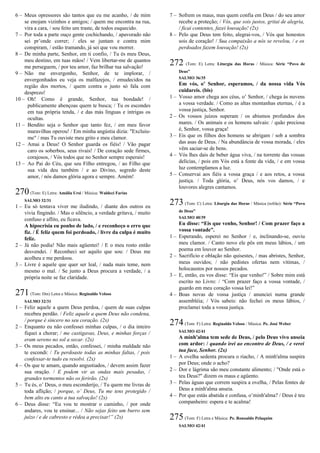 6 – Meus opressores são tantos que eu me acanho, / de mim
se enojam vizinhos e amigos; / quem me encontra na rua,
vira a cara, / sou feito um traste, de todos esquecido.
7 – Por toda a parte ouço gente cochichando, / apavorado não
sei pr’onde correr; / eles se juntam e contra mim
conspiram, / estão tramando, já sei que vou morrer.
8 – De minha parte, Senhor, em ti confio, / Tu és meu Deus,
meu destino, em tuas mãos! / Vem libertar-me de quantos
me perseguem, / por teu amor, faz brilhar tua salvação!
9 – Não me envergonho, Senhor, de te implorar, /
envergonhados eu veja os malfazejos, / emudecidos na
região dos mortos, / quem contra o justo só fala com
desprezo!
10 – Oh! Como é grande, Senhor, tua bondade! /
publicamente abençoas quem te busca; / Tu os escondes
em tua própria tenda, / e das más línguas e intrigas os
ocultas.
11 – Bendito seja o Senhor que tanto fez, / em meu favor
maravilhas operou! / Em minha angústia dizia: "Excluiu-
me" / mas Tu ouviste meu grito e meu clamor.
12 – Amai a Deus! O Senhor guarda os fiéis! / Vão pagar
caro os soberbos, seus rivais! / De coração sede firmes,
corajosos, / Vós todos que no Senhor sempre esperais!
13 – Ao Pai do Céu, que seu Filho entregou, / ao Filho que
sua vida deu também / e ao Divino, segredo deste
amor, / nós damos glória agora e sempre. Amém!
270(Tom: E) Letra: Amália Ursi / Música: Waldeci Farias
SALMO 32/31
1 – Eu só tentava viver me iludindo, / diante dos outros eu
vivia fingindo. / Mas o silêncio, a verdade gritava, / muito
confuso e aflito, eu ficava.
A hipocrisia eu ponho de lado, / e reconheço o erro que
fiz. / É feliz quem foi perdoado, / livre da culpa é muito
feliz.
2 – Já não podia! Não mais agüentei! / E o meu rosto então
desvendei. / Reconheci ser aquilo que sou: / Deus me
acolheu e me perdoou.
3 – Livre é aquele que quer ser leal, / nada mais teme, nem
mesmo o mal. / Se junto a Deus procura a verdade, / a
própria noite se faz claridade.
271(Tom: Dm) Letra e Música: Reginaldo Veloso
SALMO 32/31
1 – Feliz aquele a quem Deus perdoa, / quem de suas culpas
recebeu perdão. / Feliz aquele a quem Deus não condena,
/ porque é sincero no seu coração. (2x)
2 – Enquanto eu não confessei minhas culpas, / o dia inteiro
fiquei a chorar; / me castigavas, Deus, e minhas forças /
eram sereno no sol a secar. (2x)
3 – Os meus pecados, então, confessei, / minha maldade não
te escondi: / Tu perdoaste todas as minhas faltas, / pois
confessar-te tudo eu resolvi. (2x)
4 – Os que te amam, quando angustiados, / devem assim fazer
sua oração. / E podem vir as ondas mais pesadas, /
grandes tormentos não os ferirão. (2x)
5 – Tu és, o’ Deus, o meu esconderijo, / Tu quem me livras de
toda aflição; / porque, o’ Deus, Tu me tens protegido /
bem alto eu canto a tua salvação! (2x)
6 – Deus disse: “Eu vou te mostrar o caminho, / por onde
andares, vou te ensinar... / Não sejas feito um burro sem
juízo / e de cabresto e rédea a precisar!” (2x)
7 – Sofrem os maus, mas quem confia em Deus / do seu amor
recebe a proteção; / Vós, que sois justos, gritai de alegria,
/ ficai contentes, fazei louvação! (2x)
8 – Pelo que Deus tem feito, alegrai-vos, / Vós que honestos
sois de coração! / Sua compaixão a nós se revelou, / e os
perdoados fazem louvação! (2x)
272 (Tom: E) Letra: Liturgia das Horas / Música: Série “Povo de
Deus”
SALMO 36/35
Em vós, o’ Senhor, esperamos, / da nossa vida Vós
cuidareis. (bis)
1 – Vosso amor chega aos céus, o’ Senhor, / chega às nuvens
a vossa verdade. / Como as altas montanhas eternas, / é a
vossa justiça, Senhor.
2 – Os vossos juízos superam / os abismos profundos dos
mares. / Os animais e os homens salvais: / quão preciosa
é, Senhor, vossa graça!
3 – Eis que os filhos dos homens se abrigam / sob a sombra
das asas de Deus. / Na abundância de vossa morada, / eles
vêm saciar-se de bens.
4 – Vós lhes dais de beber água viva, / na torrente das vossas
delícias, / pois em Vós está a fonte da vida, / e em vossa
luz contemplamos a luz.
5 – Conservai aos fiéis a vossa graça / e aos retos, a vossa
justiça. / Toda glória, o’ Deus, nós vos damos, / e
louvores alegres cantamos.
273 (Tom: C) Letra: Liturgia das Horas / Música (refrão): Série “Povo
de Deus”
SALMO 40/39
Eu disse: “Eis que venho, Senhor! / Com prazer faço a
vossa vontade”.
1 – Esperando, esperei no Senhor / e, inclinando-se, ouviu
meu clamor. / Canto novo ele pôs em meus lábios, / um
poema em louvor ao Senhor.
2 – Sacrifício e oblação não quisestes, / mas abristes, Senhor,
meus ouvidos; / não pedistes ofertas nem vítimas, /
holocaustos por nossos pecados.
3 – E, então, eu vos disse: “Eis que venho!” / Sobre mim está
escrito no Livro: / “Com prazer faço a vossa vontade, /
guardo em meu coração vossa lei!”
4 – Boas novas de vossa justiça / anunciei numa grande
assembléia; / Vós sabeis: não fechei os meus lábios, /
proclamei toda a vossa justiça.
274(Tom: F) Letra: Reginaldo Veloso / Música: Pe. José Weber
SALMO 42/41
A minh'alma tem sede de Deus, / pelo Deus vivo anseia
com ardor: / quando irei ao encontro de Deus, / e verei
tua face, Senhor. (2x)
1 – A ovelha sedenta procura o riacho, / A minh'alma suspira
por Deus; onde o acho?
2 – Dor e lágrima são meu constante alimento; / "Onde está o
teu Deus?" dizem os maus e agüento.
3 – Pelas águas que correm suspira a ovelha, / Pelas fontes de
Deus a minh'alma anseia.
4 – Por que estás abatida e confusa, o’minh'alma? / Deus é teu
companheiro: espera e te acalma!
275(Tom: F) Letra e Música: Pe. Ronoaldo Pelaquim
SALMO 42/41
 