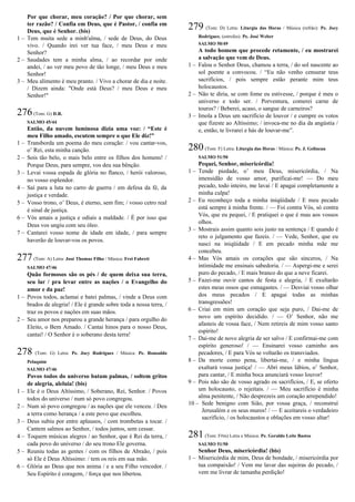Por que chorar, meu coração? / Por que chorar, sem
ter razão? / Confia em Deus, que é Pastor, / confia em
Deus, que é Senhor. (bis)
1 – Tem muita sede a minh'alma, / sede de Deus, do Deus
vivo. / Quando irei ver tua face, / meu Deus e meu
Senhor?
2 – Saudades tem a minha alma, / ao recordar por onde
andei, / ao ver meu povo de tão longe, / meu Deus e meu
Senhor!
3 – Meu alimento é meu pranto. / Vivo a chorar de dia e noite.
/ Dizem ainda: "Onde está Deus? / meu Deus e meu
Senhor!"
276(Tom: G) D.R.
SALMO 45/44
Então, da nuvem luminosa dizia uma voz: / “Este é
meu Filho amado, escutem sempre o que Ele diz!”
1 – Transborda um poema do meu coração: / vou cantar-vos,
o’ Rei, esta minha canção.
2 – Sois tão belo, o mais belo entre os filhos dos homens! /
Porque Deus, para sempre, vos deu sua bênção.
3 – Levai vossa espada de glória no flanco, / herói valoroso,
no vosso esplendor.
4 – Saí para a luta no carro de guerra / em defesa da fé, da
justiça e verdade.
5 – Vosso trono, o’ Deus, é eterno, sem fim; / vosso cetro real
é sinal de justiça.
6 – Vós amais a justiça e odiais a maldade. / É por isso que
Deus vos ungiu com seu óleo.
7 – Cantarei vosso nome de idade em idade, / para sempre
haverão de louvar-vos os povos.
277(Tom: A) Letra: José Thomaz Filho / Música: Frei Fabreti
SALMO 47/46
Quão formosos são os pés / de quem deixa sua terra,
seu lar / pra levar entre as nações / o Evangelho do
amor e da paz!
1 – Povos todos, aclamai e batei palmas, / vinde a Deus com
brados de alegria! / Ele é grande sobre toda a nossa terra, /
traz os povos e nações em suas mãos.
2 – Seu amor nos preparou a grande herança / para orgulho do
Eleito, o Bem Amado. / Cantai hinos para o nosso Deus,
cantai! / O Senhor é o soberano desta terra!
278 (Tom: G) Letra: Pe. Jocy Rodrigues / Música: Pe. Ronoaldo
Pelaquim
SALMO 47/46
Povos todos do universo batam palmas, / soltem gritos
de alegria, aleluia! (bis)
1 – Ele é o Deus Altíssimo, / Soberano, Rei, Senhor. / Povos
todos do universo / num só povo congregou.
2 – Num só povo congregou / as nações que ele venceu. / Deu
a terra como herança / a este povo que escolheu.
3 – Deus subiu por entre aplausos, / com trombetas a tocar. /
Cantem salmos ao Senhor, / todos juntos, sem cessar.
4 – Toquem músicas alegres / ao Senhor, que é Rei da terra, /
cada povo do universo / do seu trono Ele governa.
5 – Reuniu todas as gentes / com os filhos de Abraão, / pois
só Ele é Deus Altíssimo: / tem os reis em sua mão.
6 – Glória ao Deus que nos anima / e a seu Filho vencedor. /
Seu Espírito é coragem, / força que nos libertou.
279 (Tom: D) Letra: Liturgia das Horas / Música (refrão): Pe. Jocy
Rodrigues; (estrofes): Pe. José Weber
SALMO 50/49
A todo homem que procede retamente, / eu mostrarei
a salvação que vem de Deus.
1 – Falou o Senhor Deus, chamou a terra, / do sol nascente ao
sol poente a convocou. / “Eu não venho censurar teus
sacrifícios, / pois sempre estão perante mim teus
holocaustos.
2 – Não te diria, se com fome eu estivesse, / porque é meu o
universo e todo ser. / Porventura, comerei carne de
touros? / Beberei, acaso, o sangue de carneiros?
3 – Imola a Deus um sacrifício de louvor / e cumpre os votos
que fizeste ao Altíssimo; / invoca-me no dia da angústia /
e, então, te livrarei e hás de louvar-me”.
280(Tom: F) Letra: Liturgia das Horas / Música: Pe. J. Gelineau
SALMO 51/50
Pequei, Senhor, misericórdia!
1 – Tende piedade, o’ meu Deus, misericórdia, / Na
imensidão de vosso amor, purificai-me! — Do meu
pecado, todo inteiro, me lavai / E apagai completamente a
minha culpa!
2 – Eu reconheço toda a minha iniqüidade / E meu pecado
está sempre à minha frente. / — Foi contra Vós, só contra
Vós, que eu pequei, / E pratiquei o que é mau aos vossos
olhos.
3 – Mostrais assim quanto sois justo na sentença / E quando é
reto o julgamento que fazeis. / — Vede, Senhor, que eu
nasci na iniqüidade / E em pecado minha mãe me
concebeu.
4 – Mas Vós amais os corações que são sinceros, / Na
intimidade me ensinais sabedoria. / — Aspergi-me e serei
puro do pecado, / E mais branco do que a neve ficarei.
5 – Fazei-me ouvir cantos de festa e alegria, / E exultarão
estes meus ossos que esmagastes. / — Desviai vosso olhar
dos meus pecados / E apagai todas as minhas
transgressões!
6 – Criai em mim um coração que seja puro, / Dai-me de
novo um espírito decidido. / — O’ Senhor, não me
afasteis de vossa face, / Nem retireis de mim vosso santo
espírito!
7 – Dai-me de novo alegria de ser salvo / E confirmai-me com
espírito generoso! / — Ensinarei vosso caminho aos
pecadores, / E para Vós se voltarão os transviados.
8 – Da morte como pena, libertai-me, / e minha língua
exaltará vossa justiça! / — Abri meus lábios, o’ Senhor,
para cantar, / E minha boca anunciará vosso louvor!
9 – Pois não são de vosso agrado os sacrifícios, / E, se oferto
um holocausto, o rejeitais. / — Meu sacrifício é minha
alma penitente, / Não desprezeis um coração arrependido!
10 – Sede benigno com Sião, por vossa graça, / reconstruí
Jerusalém e os seus muros! / — E aceitareis o verdadeiro
sacrifício, / os holocaustos e oblações em vosso altar!
281(Tom: F#m) Letra e Música: Pe. Geraldo Leite Bastos
SALMO 51/50
Senhor Deus, misericórdia! (bis)
1 – Misericórdia de mim, Deus de bondade, / misericórdia por
tua compaixão! / Vem me lavar das sujeiras do pecado, /
vem me livrar de tamanha perdição!
 