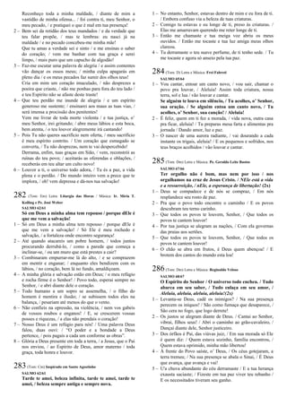Reconheço toda a minha maldade, / diante de mim a
vastidão de minha ofensa... / foi contra ti, meu Senhor, o
meu pecado, / e pratiquei o que é mal em tua presença!
2 – Bem sei da retidão dos teus mandados / e da verdade que
teu falar propõe, / mas te lembras: eu nasci já na
maldade / e no pecado concebeu-me minha mãe!
Que tu amas a verdade sei e sinto / e me ensinas o saber
do coração; / vem me banhar com tua graça e serei
limpo, / mais puro que um capucho de algodão!
3 – Faz-me escutar uma palavra de alegria / e assim contentes
vão dançar os ossos meus; / minha culpa apagarás em
pleno dia / e os meus pecados faz sumir dos olhos teus!
Cria em mim um coração imaculado, / não desprezes a
poeira que criaste, / não me ponhas para fora do teu lado /
e teu Espírito não se afaste deste traste!
4 – Que teu perdão me inunde de alegria / e um espírito
generoso me sustente; / ensinarei aos maus as tuas vias, /
será imensa a procissão dos penitentes!
Vem me livrar de toda morte violenta / e tua justiça, o’
meu Senhor, irei gritando; / abre meus lábios e esta boca,
bem atenta, / o teu louvor alegremente irá cantando!
5 – Pois Tu não queres sacrifício nem oferta, / meu sacrifício
é meu espírito contrito. / Um coração que esmagado se
converta, / Tu não desprezas, nem te vai despercebido!
Derrama, enfim, tuas graças em Sião, / vem, reconstrói as
ruínas do teu povo; / aceitarás as oferendas e oblações, /
receberás em teu altar um culto novo!
6 – Louvor a ti, o universo todo adora, / Tu és a paz, a vida
plena e o perdão. / Do mundo inteiro vem a prece que te
implora, / oh! vem depressa e dá-nos tua salvação!
282 (Tom: Em) Letra: Liturgia das Horas / Música: Ir. Míria T.
Kolling e Pe. José Weber
SALMO 62/61
Só em Deus a minha alma tem repouso / porque dEle é
que me vem a salvação!
1 – Só em Deus a minha alma tem repouso / porque dEle é
que me vem a salvação! / Só Ele é meu rochedo e
salvação, / a fortaleza onde encontro segurança!
2 – Até quando atacareis um pobre homem, / todos juntos
procurando derrubá-lo, / como a parede que começa a
inclinar-se, / ou um muro que está prestes a cair?
3 – Combinaram empurrar-me lá do alto, / e se comprazem
em mentir e enganar; / enquanto eles bendizem com os
lábios, / no coração, bem lá no fundo, amaldiçoam.
4 – A minha glória e salvação estão em Deus; / o meu refúgio
e rocha firme é o Senhor! / Povo todo, esperai sempre no
Senhor, / e abri diante dele o coração.
5 – Todo humano a um sopro se assemelha, / o filho do
homem é mentira e ilusão; / se subissem todos eles na
balança, / pesariam até menos do que o vento.
6 – Não confieis na opressão, na violência, / nem vos gabeis
de vossos roubos e enganos! / E, se crescerem vossas
posses e riquezas, / a elas não prendais o coração!
7 – Nosso Deus é um refúgio para nós! / Uma palavra Deus
falou, duas ouvi: / “O poder e a bondade a Deus
pertence, / pois pagais a cada um conforme as obras”.
8 – Glória a Deus presente em toda a terra, / a Jesus, que o Pai
nos enviou, / ao Espírito de Deus, amor materno / toda
graça, toda honra e louvor.
283(Tom: Cm) Inspirado em Santo Agostinho
SALMO 62/61
Tarde te amei, beleza infinita, tarde te amei, tarde te
amei, / beleza sempre antiga e sempre nova.
1 – No entanto, Senhor, estavas dentro de mim e eu fora de ti.
/ Embora confuso via a beleza de tuas criaturas.
2 – Comigo tu estavas e eu longe de ti, preso às criaturas. /
Elas me amarravam querendo me reter longe de ti.
3 – Então me chamaste e tua meiga voz abriu os meus
ouvidos. / Então me tocaste e tua luz amiga meus olhos
clareou.
4 – Tu derramaste o teu suave perfume, de ti tenho sede. / Tu
me tocaste e agora só anseio pela tua paz.
284(Tom: D) Letra e Música: Frei Fabreti
SALMO 65/64
1 – Vou cantar, entoar um canto novo, / vou sair, chamar o
povo pra louvar, / Aleluia! Assim toda criatura, nossa
terra, sol e lua / vão louvar e cantar.
Se alguém te louva em silêncio, / Tu acolhes, o’ Senhor,
sua oração. / Se alguém entoa um canto novo, / Tu
acolhes, o’ Senhor, sua canção! / Aleluia!
2 – É feliz, quem em ti fez a morada, / vida nova, outra casa
pra ficar, aleluia! / Tu preparas mesa farta e alimentas pra
jornada / Dando amor, luz e paz.
3 – O nascer de uma aurora radiante, / vai dourando a cada
instante os trigais, aleluia! / E os pequenos e sofridos, nos
teus braços acolhidos / vão louvar e cantar.
285(Tom: Dm) Letra e Música: Pe. Geraldo Leite Bastos
SALMO 67/66
Ter orgulho não é bom, mas nem por isso / nos
orgulhamos na cruz de Jesus Cristo. / NEle está a vida
e a ressurreição, / nEle, a esperança de libertação! (2x)
1 – Deus se compadece e de nós se compraz, / Em nós
resplandece seu rosto de paz.
2 – Pra que o povo todo encontre o caminho / E os povos
descubram teu terno carinho.
3 – Que todos os povos te louvem, Senhor, / Que todos os
povos te cantem louvor!
4 – Por tua justiça se alegram as nações, / Com ela governas
das praias aos sertões.
5 – Que todos os povos te louvem, Senhor, / Que todos os
povos te cantem louvor!
6 – O chão se abra em frutos, é Deus quem abençoa! / E
brotem dos cantos do mundo esta loa!
286(Tom: Dm) Letra e Música: Reginaldo Veloso
SALMO 68/67
O Espírito do Senhor / O universo todo encheu. / Tudo
abarca em seu saber, / Tudo enlaça em seu amor, /
Aleluia, aleluia, aleluia, aleluia!(2x)
1 – Levanta-se Deus, cadê os inimigos? / Na sua presença
perecem os iníquos! / São como fumaça que desaparece, /
São cera no fogo, que logo derrete!
2 – Os justos se alegram diante de Deus. / Cantai ao Senhor,
vibrai, filhos seus! / Abri o caminho ao grão-cavaleiro, /
Dançai diante dele, Senhor justiceiro.
3 – Dos órfãos é Pai, das viúvas juiz, / Em sua morada só Ele
é quem diz: / Quem estava sozinho, família encontrou, /
Quem estava oprimido, minha mão libertou!
4 – À frente do Povo saíste, o’ Deus, / Os céus gotejaram, a
terra tremeu; / Na sua presença se abala o Sinai, / É Deus
que avança, que avança e vai!
5 – U'a chuva abundante do céu derramaste / E a tua herança
exausta saciaste; / Fizeste em tua paz viver teu rebanho /
E os necessitados tiveram seu ganho.
 