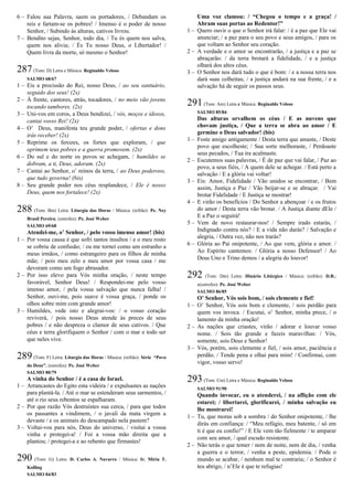 6 – Falou sua Palavra, saem os portadores, / Debandam os
reis e fartam-se os pobres! / Imenso é o poder de nosso
Senhor, / Subindo às alturas, cativos livrou.
7 – Bendito sejas, Senhor, todo dia, / Tu és quem nos salva,
quem nos alivia; / És Tu nosso Deus, o Libertador! /
Quem livra da morte, só mesmo o Senhor!
287(Tom: D) Letra e Música: Reginaldo Veloso
SALMO 68/67
1 – Eis a procissão do Rei, nosso Deus, / ao seu santuário,
seguido dos seus! (2x)
2 – À frente, cantores, atrás, tocadores, / no meio vão jovens
tocando tambores. (2x)
3 – Uni-vos em coros, a Deus bendizei, / vós, moços e idosos,
cantai vosso Rei! (2x)
4 – O’ Deus, manifesta teu grande poder, / ofertas e dons
irás receber! (2x)
5 – Reprime os ferozes, os fortes que exploram, / que
oprimem teus pobres e a guerra promovem. (2x)
6 – Do sul e do norte os povos se achegam, / humildes se
dobram, a ti, Deus, adoram. (2x)
7 – Cantai ao Senhor, o’ reinos da terra, / ao Deus poderoso,
que tudo governa! (bis)
8 – Seu grande poder nos céus resplandece, / Ele é nosso
Deus, quem nos fortalece! (2x)
288 (Tom: Bm) Letra: Liturgia das Horas / Música: (refrão): Pe. Ney
Brasil Pereira; (estrofes): Pe. José Weber
SALMO 69/68
Atendei-me, o’ Senhor, / pelo vosso imenso amor! (bis)
1 – Por vossa causa é que sofri tantos insultos / e o meu rosto
se cobriu de confusão; / eu me tornei como um estranho a
meus irmãos, / como estrangeiro para os filhos de minha
mãe; / pois meu zelo e meu amor por vossa casa / me
devoram como um fogo abrasador.
2 – Por isso elevo para Vós minha oração, / neste tempo
favorável, Senhor Deus! / Respondei-me pelo vosso
imenso amor, / pela vossa salvação que nunca falha! /
Senhor, ouvi-me, pois suave é vossa graça, / ponde os
olhos sobre mim com grande amor!
3 – Humildes, vede isto e alegrai-vos: / o vosso coração
reviverá, / pois nosso Deus atende às preces de seus
pobres / e não despreza o clamor de seus cativos. / Que
céus e terra glorifiquem o Senhor / com o mar e todo ser
que neles vive.
289 (Tom: F) Letra: Liturgia das Horas / Música: (refrão): Série “Povo
do Deus”; (estrofes): Pe. José Weber
SALMO 80/79
A vinha do Senhor / é a casa de Israel.
1 – Arrancastes do Egito esta videira / e expulsastes as nações
para plantá-la. / Até o mar se estenderam seus sarmentos, /
até o rio seus rebentos se espalharam.
2 – Por que razão Vós destruístes sua cerca, / para que todos
os passantes a vindimem, / o javali da mata virgem a
devaste / e os animais do descampado nela pastem?
3 – Voltai-vos para nós, Deus do universo, / visitai a vossa
vinha e protegei-a! / Foi a vossa mão direita que a
plantou; / protegei-a e ao rebento que firmastes!
290 (Tom: G) Letra: D. Carlos A. Navarro / Música: Ir. Míria T.
Kolling
SALMO 84/83
Uma voz clamou: / “Chegou o tempo e a graça! /
Abram suas portas ao Redentor!”
1 – Quero ouvir o que o Senhor irá falar: / é a paz que Ele vai
anunciar; / a paz para o seu povo e seus amigos, / para os
que voltam ao Senhor seu coração.
2 – A verdade e o amor se encontrarão, / a justiça e a paz se
abraçarão: / da terra brotará a fidelidade, / e a justiça
olhará dos altos céus.
3 – O Senhor nos dará tudo o que é bom: / e a nossa terra nos
dará suas colheitas; / a justiça andará na sua frente, / e a
salvação há de seguir os passos seus.
291(Tom: Am) Letra e Música: Reginaldo Veloso
SALMO 85/84
Das alturas orvalhem os céus / E as nuvens que
chovam justiça, / Que a terra se abra ao amor / E
germine o Deus salvador! (bis)
1 – Foste amigo antigamente / Desta terra que amaste, / Deste
povo que escolheste; / Sua sorte melhoraste, / Perdoaste
seus pecados, / Tua ira acalmaste.
2 – Escutemos suas palavras, / É de paz que vai falar, / Paz ao
povo, a seus fiéis, / A quem dele se achegar. / Está perto a
salvação / E a glória vai voltar!
3 – Eis: Amor, Fidelidade / Vão unidos se encontrar, / Bem
assim, Justiça e Paz / Vão beijar-se e se abraçar. / Vai
brotar Fidelidade / E Justiça se mostrar!
4 – E virão os benefícios / Do Senhor a abençoar / e os frutos
do amor / Desta terra vão brotar. / A Justiça diante dEle /
E a Paz o seguirá!
5 – Vem de novo restaurar-nos! / Sempre irado estarás, /
Indignado contra nós? / E a vida não darás? / Salvação e
alegria, / Outra vez, não nos trarás?
6 – Glória ao Pai onipotente, / Ao que vem, glória e amor. /
Ao Espírito cantemos: / Glória a nosso Defensor! / Ao
Deus Uno e Trino demos / a alegria do louvor!
292 (Tom: Dm) Letra: Hinário Litúrgico / Música: (refrão): D.R.;
e(estrofes): Pe. José Weber
SALMO 86/85
O’ Senhor, Vós sois bom, / sois clemente e fiel!
1 – O’ Senhor, Vós sois bom e clemente, / sois perdão para
quem vos invoca. / Escutai, o’ Senhor, minha prece, / o
lamento da minha oração!
2 – As nações que criastes, virão / adorar e louvar vosso
nome. / Sois tão grande e fazeis maravilhas: / Vós,
somente, sois Deus e Senhor!
3 – Vós, porém, sois clemente e fiel, / sois amor, paciência e
perdão. / Tende pena e olhai para mim! / Confirmai, com
vigor, vosso servo!
293(Tom: Cm) Letra e Música: Reginaldo Veloso
SALMO 91/90
Quando invocar, eu o atenderei, / na aflição com ele
estarei; / libertarei, glorificarei, / minha salvação eu
lhe mostrarei!
1 – Tu, que moras sob a sombra / do Senhor onipotente, / lhe
dirás em confiança: / “Meu refúgio, meu batente, / só em
ti é que eu confio!” / E Ele vem tão fielmente / te amparar
com seu amor, / qual escudo resistente.
2 – Não terás o que temer / nem de noite, nem de dia, / venha
a guerra e o terror, / venha a peste, epidemia. / Pode o
mundo se acabar, / nenhum mal te contraria; / o Senhor é
teu abrigo, / n’Ele é que te refugias!
 