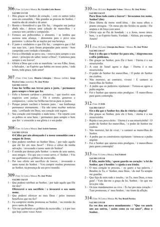 306(Tom: A) Letra e Música: Pe. Geraldo Leite Bastos
SALMO 111/110
1 – Dou graças ao Senhor de coração, / com os santos todos
seus em comunhão. / São grandes as proezas do Senhor, /
matéria são de estudo e de amor.
2 – Bonito e formidável o que Ele faz, / ninguém sua justiça
abafa não; / deixou uma coleção de maravilhas / e
conosco tem carinho e compaixão.
3 – Fornece aos pobrezinhos o alimento, / se lembra que
assinou uma aliança; / demonstra para o povo seus
portentos / e deixa-lhe as nações por sua herança.
4 – É justo e verdadeiro o que Ele faz, / comprova que é fiel
nas suas leis, / pois foram preparadas para serem / bem
cumpridas com verdade e honradez.
5 – Envia a liberdade ao povo seu, / renova para sempre o seu
amor; / princípio do saber; temer a Deus! / Cantemos para
sempre o seu louvor!
6 – Glória a Deus que a nós se manifesta / ao seu Filho, Jesus,
o Salvador, / ao Espírito que habita em nosso peito, / toda
honra, toda graça, todo amor!
307 (Tom: C#m) Letra: Hinário Litúrgico / Música: (refrão): Jorge
Pereira Lima; (estrofes): Pe. José Weber
SALMO 112/111
Uma luz brilha nas trevas para o justo, / permanece
para sempre o bem que fez.
1 – Feliz o homem caridoso e prestativo, / que resolve seus
negócios com justiça. / Ele é correto, generoso e
compassivo, / como luz brilha nas trevas para os justos.
2 – Porque jamais vacilará o homem justo, / sua lembrança
permanece eternamente. / Ele não teme receber notícias
más; / confiando em Deus, seu coração está seguro.
3 – Seu coração está tranqüilo e nada teme, / Ele reparte com
os pobres os seus bens; / permanece para sempre o bem
que fez / e crescerão a sua glória e o seu poder.
308(Tom: A) Letra e Música: José Acácio Santana
SALMO 115/114
O Cálice por nós abençoado é a nossa comunhão com o
sangue de Jesus.
1 – Que poderei retribuir ao Senhor Deus, / por tudo aquilo
que ele fez em meu favor? / Elevo o cálice da minha
salvação, / invocando o nome santo do Senhor!
2 – É sentida por demais pelo Senhor / a morte de seus santos,
seus amigos. / Eis que sou o vosso servo, o’ Senhor. / Vós
me quebrastes os grilhões da escravidão.
3 – Por isso oferto um sacrifício de louvor, / invocando o
santo nome do Senhor. / Vou cumprir minhas promessas
ao Senhor, na presença de seu povo reunido.
309(Tom: G) Letra e Música: Pe. José Weber
SALMO 116/115
1 – Que poderei retribuir ao Senhor, / por tudo aquilo que Ele
me deu?
Oferecerei o seu sacrifício / e invocarei o seu santo
nome.
2 – Que poderei oferecer ao meu Deus / pelos imensos
benefícios que me fez?
3 – Eu cumprirei minha promessa ao Senhor, / na reunião do
povo santo de Deus.
4 – Vós me quebrastes os grilhões da escravidão, / e é por isso
que hoje canto vosso Amor.
310(Tom: D) Letra: Reginaldo Veloso / Música: Pe. José Weber
SALMO 116/115
Para Deus todo canto e louvor! / Invocamos teu nome,
Senhor! (bis)
1 – Deus liberta da morte minh’alma, / dos meus olhos o
pranto enxugou. / Os meus pés tão feridos na queda / Ele
ampara e dá força com amor.
2 – Glória seja ao Pai de bondade / e a Jesus, nosso único
bem, / e ao Espírito Santo, Verdade. / Aleluia, pra sempre.
Amém!
311(Tom: D) Letra: Liturgia das Horas / Música: Pe. José Weber
SALMO 118/117
Este é o dia que o Senhor fez para nós, / Alegremo-nos
e nEle jubilemos.
1 – Dai graças ao Senhor, pois Ele é bom: / Eterna é a sua
misericórdia.
2 – A casa de Israel agora o diga: / Eterna é a sua
misericórdia.
3 – O poder do Senhor fez maravilhas, / O poder do Senhor
me exaltou.
4 – Não morrerei, ao contrário, viverei / E cantarei as
maravilhas do Senhor.
5 – A pedra que os pedreiros rejeitaram / Tornou-se agora a
pedra angular.
6 – Foi o Senhor que operou estes prodígios: / É maravilhoso
para quem contempla.
312(Tom: D) D.R.
SALMO 118/117
Eis o dia que o Senhor fez; dia de vitória e alegria!
1 – Dai graças ao Senhor, pois ele é bom, / eterna é a sua
misericórdia.
2 – Repita o seu povo eleito: / Eterna é a sua misericórdia! / O
poder do Senhor fez maravilhas, / o poder do Senhor me
exaltou.
3 – Não morrerei, hei de viver, / e cantarei as maravilhas do
Senhor.
4 – A pedra que os construtores rejeitaram / tornou-se a pedra
angular.
5 – Foi o Senhor que operou estes prodígios, / é maravilhoso
para quem contempla!
313(Tom: F) Letra e Música: Frei Fabreti
SALMO 119/118
É feliz, muito feliz, / quem guarda no coração / a lei do
Senhor, que é bendito / e ajuda o seu irmão.
1 – O meu coração te procura, / eu quero a tua palavra. /
Bendito és Tu, o’ Senhor, meu Deus, / do mal Tu sempre
me guardas.
2 – Que fuja de mim todo o insulto, / és Tu, meu Deus, o meu
guia! / Vem dar-me a graça da lei, Senhor, / lei que me
leva pra vida.
3 – Os teus mandamentos eu vivo. / És luz pro meu coração. /
Tuas promessas, o’ meu Senhor, / me tiram da aflição.
314(Tom: D) Letra e Música: Pe. Ney Brasil Pereira
SALMO 119/118
Eu vos dou um novo mandamento: / "Que vos ameis
uns aos outros, / assim como eu vos amei", disse o
Senhor.
 