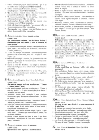 1 – Feliz o homem sem pecado em seu caminho, / que na lei
do Senhor Deus vai progredindo! / Que vos ameis...
2 – Feliz o homem que observa seus preceitos, / e de todo o
coração procura a Deus! / Que vos ameis...
3 – Que não pratica a maldade em sua vida, / mas vai andando
nos caminhos do Senhor. / Que vos ameis...
4 – Os vossos mandamentos Vós nos destes, / para serem
fielmente observados. / Que vos ameis...
5 – Oxalá seja bem firme a minha vida / em cumprir vossa
vontade e vossa lei! / Que vos ameis...
6 – Então não ficarei envergonhado, / ao repassar todos os
vossos mandamentos. / Que vos ameis...
7 – Quero guardar vossa vontade e vossa lei; / Senhor, não me
deixeis desamparado! / Que vos ameis...
315(Tom: C) Versão: D.R. / Música: Recolhida em Goiás
SALMO 121/120
Sou romeiro que caminha, / sou devoto do Senhor, /
caminhamos pra terra santa, / para o encontro de
nosso Senhor.
1 – Eu levanto meus olhos pros montes: / onde está quem me
ajuda, onde? / Meu socorro está no Senhor, / que os céus
e a terra formou! (2x)
2 – Tu não vais tropeçar nas estradas, / acordado está quem te
guarda! / Um cochilo tirar pode não / o vigia da santa
nação! (2x)
3 – O Senhor fica sempre a teu lado, / te guardando com todo
cuidado! / Que o fogo do sol não te açoite, / nem a lua te
ofenda de noite! (2x)
4 – Ele vai te livrar dos desastres, / Ele sempre te afasta dos
males: / te protege no ir, no voltar, / toda hora sem nunca
faltar! (2x)
5 – A Deus Pai seja todo louvor, / e a seu Filho, Jesus,
Salvador, / e ao Espírito Santo também, / na seqüência
dos tempos. Amém! (2x)
316(Tom: D) Letra: Liturgia das Horas / Música: Pe. José Weber
SALMO 122/121
Que alegria, quando ouvi que me disseram: / “Vamos
à casa do Senhor!” (bis)
1 – Que alegria quando ouvi que me disseram: / “Vamos à
casa do Senhor!” / E agora nossos pés já se detêm, /
Jerusalém, em tuas portas.
2 – Jerusalém, cidade bem edificada / num conjunto
harmonioso; / para lá sobem as tribos de Israel, / as tribos
do Senhor.
3 – Para louvar, segundo a lei de Israel, / o nome do Senhor. /
A sede da justiça lá está / e o trono de Davi.
4 – Rogai que viva em paz Jerusalém, / e em segurança os que
te amam! / Que a paz habite dentro de teus muros, /
tranqüilidade em teus palácios!
5 – Por amor a meus irmãos e meus amigos, / peço: “A paz
esteja em ti!” / Pelo amor que tenho à casa do Senhor, / eu
lhe desejo todo bem!
6 – Glória a Deus presente em toda a terra, / que Jesus
manifestou, / ao Espírito, de Deus amor materno, / toda
graça e todo amor.
317(Tom: D) Letra: CAMS / Música: Pe. J. Gelineau
SALMO 126/125
Quem semeia entre lágrimas, / recolhe a cantar.
1 – Quando o Senhor reconduziu nossos cativos, / parecíamos
sonhar; / nossa boca se encheu de sorrisos / e nossos
lábios de canções.
2 – Entre os pagãos se dizia: "Maravilhas / fez com eles o
Senhor!" / O Senhor fez conosco maravilhas! / exultamos
de alegria.
3 – Reconduze, Senhor, nossos destinos / como torrentes no
deserto. / Com lágrimas lançaram as sementes, / ceifarão
com alegria.
4 – Chorando, chorando, sairão / espalhando as sementes, /
cantando, cantando, voltarão, / trazendo os seus feixes.
5 – Glória ao Pai, ao Filho, ao Santo Espírito / desde agora e
para sempre. / Ao Deus que é, que era e que vem / pelos
séculos. Amém.
318(Tom: F) Letra: CAMS / Música: Pe. J. Gelineau
SALMO 128/127
Feliz quem teme o Senhor / e anda em seus caminhos!
1 – Do trabalho de tuas mãos comerás / tranqüilo e feliz. / Tua
esposa qual vinha fecunda / no recesso do teu lar; / teus
filhos, rebentos de oliveira, / ao redor de tua mesa.
2 – Assim é a bênção do homem / que teme o Senhor. / O
Senhor te abençoe de Sião, / cada dia da vida! / Possas ver
prosperar Jerusalém / e os filhos de teus filhos!
3 – Glória ao Pai, ao Filho, ao Santo Espírito / desde agora e
para sempre, / pelos séculos dos séculos. Amém. / Paz
sobre Israel.
319(Tom: Gm) Letra: CAMS / Música: Pe. J. Gelineau
SALMO 130/129
Confia minh'alma no Senhor, / nEle está minha
esperança!
1 – Das profundezas, Senhor, clamo a ti: / escuta a minha
voz! / Atentos se façam teus ouvidos / ao clamor da minha
prece.
2 – Se reténs os pecados, Senhor, / quem poderá subsistir? /
Mas em ti se encontra o perdão: / eu temo e espero.
3 – No Senhor ponho a minha esperança / e na sua palavra /
espera a minh'alma no Senhor / mais que o guarda pela
aurora.
4 – No Senhor está toda a graça, / copiosa redenção, / Ele
vem resgatar Israel / de toda iniqüidade.
5 – Glória ao Pai, ao Filho e ao Santo Espírito, / desde agora e
para sempre, / ao Deus que é, que era e que vem, / pelos
séculos. Amém.
320(Tom: C) Letra: Reginaldo Veloso / Música: Folcmúsica Religiosa
SALMO 133/132
Oi, que prazer, que alegria / o nosso encontro de
irmãos! (bis)
1 – É óleo que nos consagra, / que ungiu teu servo Aarão.
É como um banho perfumado, / gostosa é nossa união!
2 – Orvalho de alta montanha / que desce sobre Sião.
Sereno da madrugada, / gostosa é nossa união!
3 – Senhor, tu nos abençoas, / e a vida vem de porção.
É vida que dura sempre, / gostosa é nossa união!
4 – Ao Deus de todas as crenças / a glória e a louvação.
No amor da Santa Trindade, / gostosa é nossa união!
321(Tom: D) Letra: J. Thomaz Filho / Música: Frei Fabreti
SALMO 133/132
 