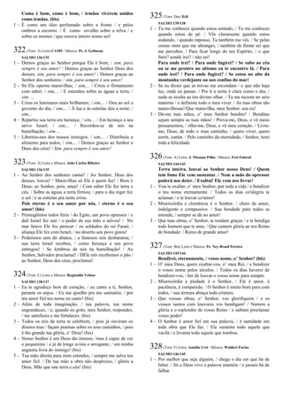 Como é bom, como é bom, / irmãos viverem unidos
como irmãos. (bis)
1 – É como um óleo perfumado sobre a fronte / e pelos
ombros a escorrer. / É como orvalho sobre a relva / e
sobre os montes / que renova inteiro nosso ser!
322(Tom: A) Letra CAMS / Música: Pe. J. Gelineau
SALMO 136/135
1 – Demos graças ao Senhor porque Ele é bom; / sim, para
sempre é seu amor! / Demos graças ao Senhor Deus dos
deuses; sim, para sempre é seu amor! / Demos graças ao
Senhor dos senhores; / sim, para sempre é seu amor!
2 – Só Ele operou maravilhas; / sim,... / Criou o firmamento
com saber; / sim,... / E estendeu sobre as águas a terra; /
sim, ...
3 – Criou os luminares mais brilhantes; / sim,... / Deu ao sol o
governo do dia; / sim,... / À lua e às estrelas deu a noite; /
sim,...
4 – Repartiu sua terra em herança; / sim,... / Em herança a seu
servo Israel; / sim,... / Recordou-se de nós na
humilhação; / sim ...
5 – Libertou-nos dos nossos inimigos; / sim,... / Distribuiu o
alimento para todos; / sim,... / Demos graças ao Senhor e
Deus dos céus! / Sim, para sempre é seu amor!
323(Tom: A) Letra e Música: João Carlos Ribeiro
SALMO 136/135
1 – Ao Senhor dos senhores cantai! / Ao Senhor, Deus dos
deuses, louvai! / Maravilhas só Ele é quem faz! / Bom é
Deus; ao Senhor, pois, amai! / Com saber Ele fez terra e
céu. / Sobre as águas a terra firmou; / para o dia reger fez
o sol / e as estrelas pra noite criou.
Pois eterno é o seu amor por nós, / eterno é o seu
amor! (bis)
2 – Primogênitos todos feriu / do Egito, um povo opressor / e
dali Israel fez sair / o poder de sua mão o salvou! / No
mar bravo Ele fez perecer / os soldados do rei Faraó; /
aliança Ele fez com Israel, / no deserto seu povo guiou!
3 – Poderosos sem dó abateu, / a famosos reis desbaratou; /
sua terra Israel recebeu, / como herança a seu povo
entregou! / Se lembrou de nós na humilhação! / Ao
Senhor, Salvador proclamai! / DEle nós recebemos o pão /
ao Senhor, Deus dos céus, proclamai!
324(Tom: C) Letra e Música: Reginaldo Veloso
SALMO 138/137
1 – Eu te agradeço bem de coração, / eu canto a ti, Senhor,
perante os anjos. / Eu me ajoelho pra teu santuário, / por
teu amor fiel teu nome eu canto! (bis)
2 – Além de toda imaginação, / tua palavra, teu nome
engrandeces, / e, quando eu grito, meu Senhor, respondes,
/ me satisfazes e me fortaleces. (bis)
3 – Todos os reis da terra te celebrem, / pois já ouviram os
dizeres teus / façam poemas sobre os teus caminhos, / pois
é tão grande tua glória, o’ Deus! (bis)
4 – Nosso Senhor é um Deus tão imenso, /mas é capaz de ver
o pequenino / e já de longe avista o arrogante; / em minha
angústia livra do inimigo! (bis)
5 – Tua mão direita para mim estendes, / sempre me salva teu
amor fiel. / De tua mão a obra não desprezes, / glória a
Deus, Mãe que une terra e céu! (bis)
325(Tom: Dm) D.R
SALMO 139/138
1 – Tu me conheces quando estou sentado, / Tu me conheces
quando estou de pé. / Vês claramente quando estou
andando, / quando repouso, Tu também me vês. / Se pelas
costas sinto que me abranges, / também de frente sei que
me percebes. / Para ficar longe do teu Espírito, / o que
farei? aonde irei? / não sei!
Para onde irei? / Para onde fugirei? / Se subo ao céu
ou se me prostro no abismo eu te encontro lá. / Para
onde irei? / Para onde fugirei? / Se estou no alto da
montanha verdejante ou nos confins do mar!
2 – Se eu disser que as trevas me escondam / e que não haja
luz, onde eu passar. / Pra ti a noite é clara como o dia, /
nada se oculta ao teu divino olhar. / Tu me teceste no seio
materno / e definiste todo o meu viver. / As tuas obras são
maravilhosas!/Que maravilha, meu Senhor, sou eu!
3 – Dá-me tuas mãos, o’ meu Senhor bendito! / Benditas
sejam sempre as tuas mãos! / Prova-me, Deus, e vê meus
pensamentos, / olha-me, Deus, e vê meu coração. / Livra-
me, Deus, de todo o mau caminho, / quero viver, quero
sorrir, cantar. / Pelo caminho da eternidade, / Senhor, terei
toda a felicidade.
326(Tom: A) Letra: J. Thomaz Filho / Música: Frei Fabreti
SALMO 144/143
Terra inteira, louvai ao Senhor nosso Deus! / Quem
tem fome Ele vem sustentar. / Nem a mão do opressor
poderá nos deter. / Exultai! Ele vem nos livrar!
1 – Vou te exaltar, o’ meu Senhor, por toda a vida / e bendizer
o teu nome eternamente. / Todos os dias co'alegria te
aclamar / e te louvar co'amor!
2 – Misericórdia e clemência é o Senhor, / cheio de amor,
indulgente e compassivo. / Sua bondade para todos se
estende, / sempre se dá no amor!
3 – Que tuas obras, o’ Senhor, te rendam graças / e te bendiga
todo homem que te ama. / Que cantem glória ao teu Reino
de bondade: / Reino de grande amor!
327(Tom: Bm) Letra e Música: Pe. Ney Brasil Pereira
SALMO 145/144
Bendirei, eternamente, / vosso nome, o’ Senhor! (bis)
1 – O’ meu Deus, quero exaltar-vos, o’ meu Rei, / e bendizer
o vosso nome pelos séculos. / Todos os dias haverei de
bendizer-vos, / hei de louvar o vosso nome para sempre.
2 – Misericórdia e piedade é o Senhor, / Ele é amor, é
paciência, é compaixão. / O Senhor é muito bom para com
todos, / sua ternura abraça toda criatura.
3 – Que vossas obras, o’ Senhor, vos glorifiquem / e os
vossos santos com louvores vos bendigam! / Narrem a
glória e o esplendor de vosso Reino / e saibam proclamar
vosso poder!
4 – O Senhor é amor fiel em sua palavra, / é santidade em
toda obra que Ele faz. / Ele sustenta todo aquele que
vacila / e levanta todo aquele que tombou.
328(Tom: F) Letra: Amália Ursi / Música: Waldeci Farias
SALMO 146/145
1 – Por melhor que seja alguém, / chega o dia em que há de
faltar. / Só o Deus vivo a palavra mantém / e jamais há de
falhar.
 