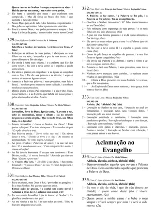 Quero cantar ao Senhor / sempre enquanto eu viver. /
Hei de provar seu amor, / seu valor e seu poder.
2 – Ele barra o caminho dos maus / que exploram sem
compaixão. / Mas dá força ao braço dos bons / que
sustenta o peso do irmão.
3 – Nosso Deus põe-se do lado / dos famintos e injustiçados. /
Dos pobres e oprimidos, / dos injustamente vencidos.
4 – Esse é o nosso Deus, / seu poder permanece sempre. / Sua
força é a força da gente, / vamos todos louvar nosso Deus!
329(Tom: G) Letra: CAMS / Música: Pe. J. Gelineau
SALMO 147/146
Glorifica o Senhor, Jerusalém, / celebra o teu Deus, o’
Sião!
1 – Reforçou as defesas de tuas portas, / abençoou os teus
filhos em teu seio, / concedeu a paz às tuas terras / e dá
como alimento a flor do trigo.
2 – Ele envia à terra suas ordens, / e a palavra que Ele diz
corre veloz, / faz cair a neve como lã, / espalha a geada
como cinza.
3 – Ele atira o granizo em migalhas / e as águas se congelam
com o frio, / Ele diz sua palavra e as derrete, / sopra o
vento e de novo as águas correm.
4 – Anuncia a Jacó sua palavra, / seus preceitos, suas leis a
Israel, / nenhum povo mereceu tanto cuidado, / a nenhum
revelou os seus preceitos.
5 – Demos glória a Deus Pai onipotente, / a seu Filho Jesus,
nosso Senhor, / e ao Espírito que habita em nosso peito, /
pelos séculos dos séculos. Amém.
330(Tom: Gm) Letra: Reginaldo Veloso / Música: Pe. Sílvio Milanez
SALMO 147/146
Jerusalém, Povo de Deus, Igreja santa, / Levanta e vai,
sobe as montanhas, ergue o olhar: / Lá no oriente
desponta o sol da alegria, / Que vem de Deus, aos filhos
teus, eis o teu dia!
1 – Louva, Jerusalém, / Louva o Senhor, teu Deus! / Tuas
portas reforçou / E os teus abençoou. / Te cumulou de paz
/ E o pão do céu te traz.
2 – Sua Palavra envia; / Corre veloz sua voz! / Da névoa
desce o véu, / Unindo a terra e o céu; / As nuvens se
desmancham, / O vento sopra e avança!
3 – Ao povo revelou / Palavras de amor; / A sua Lei nos
deu / E o mandamento seu; / Com ninguém fez assim, /
Amou até o fim!
4 – Ao Pai do céu louvemos /E ao que vem cantemos; / E ao
Divino, então, / A nossa louvação! / Aos três que são um
Deus / Exalte o povo seu!
5 – A Virgem Mãe será, / Um filho à luz dará, / Seu nome,
Emanuel: / “Conosco Deus” do céu; / O mal desprezará, /
O bem escolherá.
331(Tom: G) Letra: José Thomaz Filho / Música: Frei Fabreti
SALMO 147/146
1 – Eu te exaltarei, meu Deus e Rei, / por todas as gerações. /
És o meu Senhor, Pai que me quer no amor.
Entoai ação de graças, / e cantai um canto novo! /
Aclamai a Deus Javé, / aclamai com amor e fé!
2 – Eu vou reunir Jerusalém / pra te louvar, o’ Senhor! / Te
glorificar ao dar-me a tua paz!
3 – Ao me revelar a tua lei, / as tuas mãos eu senti. / Sim, te
louvarei enquanto eu existir.
332(Tom: Dm) Letra: Liturgia das Horas / Música: Reginaldo Veloso
SALMO 147/146
A Palavra se fez carne, / a Palavra se fez pão, / a
Palavra se fez pobre; / fez-se evangelização.
1 – Glorifica o Senhor, Jerusalém! / O’ Sião, canta louvores
ao teu Deus! (bis)
2 – Pois reforçou com segurança as tuas portas / e os teus
filhos em teu seio abençoou. (bis)
3 – A paz em teus limites garantiu / e te dá como alimento a
flor do trigo. (bis)
4 – Ele envia as suas ordens para a terra / e a Palavra que ele
diz corre veloz; (bis)
5 – Ele faz cair a neve como lã / e espalha a geada como
cinza. (bis)
6 – Como de pão lança as migalhas do granizo, / a seu frio
ficam as águas congeladas; (bis)
7 – Ele envia sua Palavra e as derrete, / sopra o vento e de
novo as águas correm. (bis)
8 – Anuncia a Jacó sua Palavra, / seus preceitos, suas leis a
Israel. (bis)
9 – Nenhum povo mereceu tanto carinho, / a nenhum outro
revelou os seus preceitos. (bis)
10 – Glória a Deus presente em nossa história / e a Jesus,
que o Pai nos enviou,
11 – Ao Espírito de Deus amor materno, / toda graça, toda
honra e louvor. (bis)
333(Tom: Am) Letra e Música: Reginaldo Veloso
SALMO 150
Aleluia, (3x) / Aleluia! (3x) (bis)
1 – Louvação ao Senhor na sua casa, / louvação no azul do
firmamento, / louvação pelos seus vistosos feitos, /
louvação pelo seu amor imenso!
2 – Louvação co'afoxês e tamborins, / louvação com
pandeiros e pistões, / louvação co'atabaques e com danças,
/ louvação com sanfonas, violões!
3 – Louvação com ganzá e craviolas, / louvação, guisos,
flautas e tambor, / louvação ao Senhor com vibração, /
com prazer entoai o seu louvor.
Aclamação ao
Evangelho
334 (Tom: C) Letra e Música: Pe. Sílvio Milanez
Aleluia, aleluia, aleluia, aleluia! (bis)
1 – Bem-aventurados aqueles que ouvem a Palavra
de Deus. Bem-aventurados aqueles que praticam
a Palavra de Deus.
335 (Tom: C) Letra e Música: Pe. José Weber
Aleluia, aleluia, aleluia, aleluia! (bis)
1 – Eu sou o pão da vida, / que do céu desceu ao
mundo; / quem come deste pão / viverá
eternamente. (2x)
2 – Quem come a minha carne / e bebe o meu
sangue / viverá sempre por mim / e terá a vida
eterna. (2x)
 