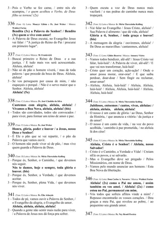 3 – Pois o Verbo se fez carne, / entre nós ele
acampou, / e quem acolheu o Verbo, de Deus
filho se tornou! (2x)
336 (Tom: G) Letra: Maucyr Gibim e Pe. José Weber / Música:
Waldeci Farias
Bendita (3x) a Palavra do Senhor! / Bendito
(3x) quem a vive com amor!
1 – A Palavra de Deus escutai, no Evangelho Jesus
vai falar: / "A justiça do Reino do Pai / procurai
em primeiro lugar".
337 (Tom: C) Letra e Música: M. Frankreich
1 – Buscai primeiro o Reino de Deus e a sua
justiça. / E tudo mais vos será acrescentado.
Aleluia, aleluia!
2 – Não só de pão o homem viverá, / mas de toda
palavra / que procede da boca de Deus. Aleluia,
aleluia!
3 – Se vos perseguem por causa de mim, / não
esqueçais o porquê. / Não é o servo maior que o
Senhor. Aleluia, aleluia!
Aleluia! (5x)
338 (Tom: C) Letra e Música: Pe. José Cândido da Silva
Cantemos com alegria, aleluia, aleluia! /
Vivamos a Boa Nova, aleluia, aleluia! (bis)
1 – Todos são convidados, todos são convocados /
para viver, para formar um reino de amor e paz.
339 (Tom: F) Letra e Música: Pe. José Weber
Honra, glória, poder e louvor / a Jesus, nosso
Deus e Senhor!
1 – É Ele o pão que se vai repartir, / o pão da
Palavra que vamos ouvir.
2 – O homem não pode viver só de pão, / mas vive
quem guarda a Palavra de Deus.
340 (Tom: D) Letra e Música: Ir. Míria Therezinha Kolling
1 – Porque és, Senhor, o Caminho, / que devemos
nós seguir.
Nós te damos, hoje e sempre, toda glória e
louvor. (bis)
2 – Porque és, Senhor, a Verdade, / que devemos
aceitar.
3 – Porque és, Senhor, plena Vida, / que devemos
nós viver.
341 (Tom: F) Letra e Música: Pe. Élio Athayde
1 – Todos de pé, vamos ouvir a Palavra do Senhor, /
o Evangelho da alegria, o Evangelho do amor.
Aleluia, aleluia, aleluia, aleluia!
2 – Quando a gente não sentir mais razão para viver,
/ a Palavra de Jesus nos dá força pra sofrer.
3 – Quem escuta a voz de Deus nunca mais
vacilará / e nas pedras do caminho nunca mais
tropeçará.
342 (Tom: G) Letra e Música: Ir. Míria Therezinha Kolling
1 – Vai falar no Evangelho / Jesus Cristo, aleluia! /
Sua Palavra é alimento / que dá vida, aleluia!
Glória a ti, Senhor, / toda graça e louvor!
(bis)
2 – A mensagem da alegria / ouviremos, aleluia! /
De Deus as maravilhas / cantaremos, aleluia!
343 (Tom: C) Letra: Gildes Bezerra / Música: Amaury Vieira
1 – Vamos todos bendizer, alê-alê! / Jesus Cristo vai
falar, luiá-luiá! / A Palavra de viver, alê-alê! / E
que vai nos transformar, luiá-luiá!
2 – Cristo quer um coração, ação-ação! / Onde o
amor possa morar, orar-orar! / E que saiba
perdoar, doar-doar / Sem fingir ou reclamar,
amar-amar!
3 – Aleluia, Aleluia, luiá-luiá! / Aleluia, Aleluia,
luiá-luiá! / Aleluia, Aleluia, luiá-luiá! / Aleluia,
Aleluia, luiá-luiá!
344 (Tom: F) Letra e Música: Ir. Míria Therezinha Kolling
Jubilosos, entoemos / cantos, vivas, aleluias: /
aleluia, aleluia, aleluia, aleluia!
1 – O nosso é um canto de glória / ao Deus, Senhor
da História, / que anuncia a vitória / da justiça e
do amor!
2 – O nosso é um canto de vida, / na voz do povo
acolhida, / caminho à paz prometida, / no aleluia
lá dos céus!
345 (Tom: F) Letra e Música: Ir. Míria Therezinha Kolling
Aleluia, Cristo é o Senhor! / Aleluia, nosso
Salvador!
1 – Cristo é o Caminho, a Verdade e Vida! / Creiam
nEle os povos, e se salvarão.
2 – Mas o Evangelho deve ser pregado / Pelos
Missionários, em nome de Deus.
3 – Vamos pelo mundo anunciar aos homens / Esta
Boa Nova da libertação.
346 (Tom: A) Letra: Dom Carlos A. Navarro / Música: Waldeci Farias
Aleluia! (2x) como o Pai me amou, / assim
também eu vos amei. / Aleluia! (2x) / como
estou no Pai, permanecei em mim.
1 – Vós todos que sofreis aflitos vinde a mim! /
Repouso encontrarão os vossos corações. / Dou
graças a meu Pai, que revelou ao pobre, / ao
pequenino seu grande amor.
347 (Tom: F) Letra e Música: Pe. Ney Brasil Pereira
 