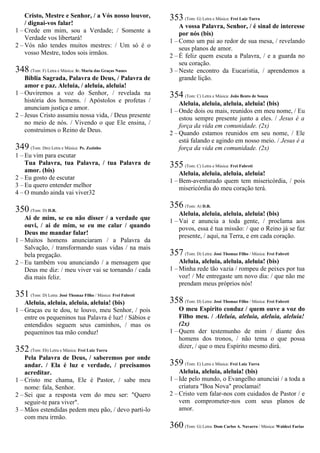 Cristo, Mestre e Senhor, / a Vós nosso louvor,
/ dignai-vos falar!
1 – Crede em mim, sou a Verdade; / Somente a
Verdade vos libertará!
2 – Vós não tendes muitos mestres: / Um só é o
vosso Mestre, todos sois irmãos.
348 (Tom: F) Letra e Música: Ir. Maria das Graças Nunes
Bíblia Sagrada, Palavra de Deus, / Palavra de
amor e paz. Aleluia, / aleluia, aleluia!
1 – Ouviremos a voz do Senhor, / revelada na
história dos homens. / Apóstolos e profetas /
anunciam justiça e amor.
2 – Jesus Cristo assumiu nossa vida, / Deus presente
no meio de nós. / Vivendo o que Ele ensina, /
construímos o Reino de Deus.
349 (Tom: Dm) Letra e Música: Pe. Zezinho
1 – Eu vim para escutar
Tua Palavra, tua Palavra, / tua Palavra de
amor. (bis)
2 – Eu gosto de escutar
3 – Eu quero entender melhor
4 – O mundo ainda vai viver32
350 (Tom: D) D.R.
Ai de mim, se eu não disser / a verdade que
ouvi, / ai de mim, se eu me calar / quando
Deus me mandar falar!
1 – Muitos homens anunciaram / a Palavra da
Salvação, / transformando suas vidas / na mais
bela pregação.
2 – Eu também vou anunciando / a mensagem que
Deus me diz: / meu viver vai se tornando / cada
dia mais feliz.
351 (Tom: D) Letra: José Thomaz Filho / Música: Frei Fabreti
Aleluia, aleluia, aleluia, aleluia! (bis)
1 – Graças eu te dou, te louvo, meu Senhor, / pois
entre os pequeninos tua Palavra é luz! / Sábios e
entendidos seguem seus caminhos, / mas os
pequeninos tua mão conduz!
352 (Tom: Eb) Letra e Música: Frei Luiz Turra
Pela Palavra de Deus, / saberemos por onde
andar. / Ela é luz e verdade, / precisamos
acreditar.
1 – Cristo me chama, Ele é Pastor, / sabe meu
nome: fala, Senhor.
2 – Sei que a resposta vem do meu ser: "Quero
seguir-te para viver".
3 – Mãos estendidas pedem meu pão, / devo parti-lo
com meu irmão.
353 (Tom: G) Letra e Música: Frei Luiz Turra
A vossa Palavra, Senhor, / é sinal de interesse
por nós (bis)
1 – Como um pai ao redor de sua mesa, / revelando
seus planos de amor.
2 – É feliz quem escuta a Palavra, / e a guarda no
seu coração.
3 – Neste encontro da Eucaristia, / aprendemos a
grande lição.
354 (Tom: C) Letra e Música: João Bento de Souza
Aleluia, aleluia, aleluia, aleluia! (bis)
1 – Onde dois ou mais, reunidos em meu nome, / Eu
estou sempre presente junto a eles. / Jesus é a
força da vida em comunidade. (2x)
2 – Quando estamos reunidos em seu nome, / Ele
está falando e agindo em nosso meio. / Jesus é a
força da vida em comunidade. (2x)
355 (Tom: C) Letra e Música: Frei Fabreti
Aleluia, aleluia, aleluia, aleluia!
1 – Bem-aventurado quem tem misericórdia, / pois
misericórdia do meu coração terá.
356 (Tom: A) D.R.
Aleluia, aleluia, aleluia, aleluia! (bis)
1 – Vai e anuncia a toda gente, / proclama aos
povos, essa é tua missão: / que o Reino já se faz
presente, / aqui, na Terra, e em cada coração.
357 (Tom: D) Letra: José Thomaz Filho / Música: Frei Fabreti
Aleluia, aleluia, aleluia, aleluia! (bis)
1 – Minha rede tão vazia / rompeu de peixes por tua
voz! / Me entregaste um novo dia: / que não me
prendam meus próprios nós!
358 (Tom: D) Letra: José Thomaz Filho / Música: Frei Fabreti
O meu Espírito conduz / quem ouve a voz do
Filho meu. / Aleluia, aleluia, aleluia, aleluia!
(2x)
1 – Quem der testemunho de mim / diante dos
homens dos tronos, / não tema o que possa
dizer, / que o meu Espírito mesmo dirá.
359 (Tom: E) Letra e Música: Frei Luiz Turra
Aleluia, aleluia, aleluia! (bis)
1 – Ide pelo mundo, o Evangelho anunciai / a toda a
criatura "Boa Nova" proclamai!
2 – Cristo vem falar-nos com cuidados de Pastor / e
vem comprometer-nos com seus planos de
amor.
360 (Tom: G) Letra: Dom Carlos A. Navarro / Música: Waldeci Farias
 