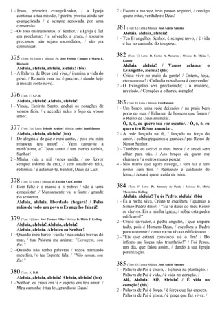 1 – Jesus, primeiro evangelizador, / a Igreja
continua a tua missão, / porém precisa ainda ser
evangelizada / e sempre renovada por uma
conversão.
2 – Os teus ensinamentos, o’ Senhor, / a Igreja é fiel
em proclamar; / a salvação, a graça, / tesouros
preciosos, não sejam escondidos, / são pra
comunicar.
375 (Tom: E) Letra e Música: Pe. José Freitas Campos e Maria L.
Ricciardi
Aleluia, aleluia, aleluia, aleluia! (bis)
1 – A Palavra de Deus está viva, / ilumina a vida do
povo. / Repartir essa luz é preciso, / dando hoje
à missão rosto novo.
376 (Tom: C) S.P.D.
Aleluia, aleluia! Aleluia, aleluia!
1 – Vinde, Espírito Santo, enchei os corações de
vossos fiéis, / e acendei neles o fogo de vosso
amor.
377 (Tom: Em) Letra: João de Araújo / Música: André Jamil Zamur
Aleluia, aleluia, aleluia! (bis)
1 – De alegria e de paz é meu canto, / pois em mim
renasceu teu amor! / Vem cantar-te a
minh’alma, o’ Deus santo, / um eterno aleluia,
Senhor!
2 – Minha vida a mil vozes unida, / no fervor
sempre ardente da cruz, / vem saudar-te feliz,
redimida / e aclamar-te, Senhor, Deus da Luz!
378 (Tom: G) Letra e Música: Ir. Cecília Vaz Castilho
1 – Bem feliz é o manso e o pobre: / vão a terra
conquistar! / Mansamente vai a fonte / grande
rio se tornar.
Aleluia, aleluia, liberdade chegará! / Pelas
mãos de todo um povo o Evangelho falará!
379 (Tom: F) Letra: José Thomaz Filho / Música: Ir. Míria T. Kolling
Aleluia, aleluia! Aleluia, aleluia!
Aleluia, aleluia. Aleluias ao Senhor!
1 – Quando meu barco vacila / nas ondas bravas do
mar, / tua Palavra me anima: “Coragem, sou
Eu!”
2 – Quando não tenho palavras / todos tramando
meu fim, / o teu Espírito fala: / “Não temas, sou
Eu!”
380 (Tom: A) D.R.
Aleluia, aleluia, aleluia! Aleluia, aleluia! (bis)
1 – Senhor, eu creio em ti e espero em teu amor. /
Meu caminho é tua lei, grandioso Deus!
2 – Escuto a tua voz, teus passos seguirei, / contigo
quero estar, verdadeiro Deus!
381 (Tom: G) Letra e Música: José Acácio Santana
Aleluia, aleluia, aleluia!
1 – Teu Evangelho, Senhor, é sempre novo, / é vida
e luz no caminho do teu povo.
382 (Tom: C) Letra: D. Carlos A. Navarro / Música: Ir. Míria T.
Kolling
Aleluia, aleluia! / Vamos aclamar o
Evangelho, aleluia! (bis)
1 – Cristo vive no meio da gente! / Ontem, hoje,
eternamente! / Cada dia nos chama à conversão!
2 – O Evangelho será proclamado; / o mistério,
revelado. / Corações e olhares, atenção!
383 (Tom: E) Letra e Música: Frei Fabreti
1 – Um barco, uma rede deixados / na praia bem
perto do mar. / Falavam de homens que foram /
o Reino de Deus anunciar.
Ô, ô, ô, eu quero tua voz escutar. / Ô, ô, ô, eu
quero teu Reino anunciar.
2 – A rede lançada na fé, / lançada na força do
amor, / colhia pequenos e grandes / pro Reino de
Nosso Senhor.
3 – Também eu deixei o meu barco / e andei sem
olhar para trás. / Aos braços de quem me
chamava / a outros mares pescar.
4 – Nos mares que agora navego, / tem luz e tem
noites sem fim. / Remando e cuidando do
leme, / Jesus é quem cuida de mim.
384 (Tom: F) Letra: Pe. Amaury de Paula / Música: Ir. Míria
Therezinha Kolling
Aleluia, aleluia! Tu és Pedro, aleluia! (bis)
1 – És a rocha viva, Cristo te escolheu, / quando a
Simão Pedro disse: / “Eu te darei do meu Reino
as chaves. Eis a minha Igreja, / sobre esta pedra
edificarei!”
2 – Cristo salvador, a pedra angular, / que ampara
tudo, pois é Homem-Deus, / escolheu a Pedro
para sustentar / como rocha viva o edifício seu.
3 – “Eis que estarei convosco até o fim! / Do
inferno as forças não triunfarão!” / Foi Jesus,
um dia, que falou assim, / dando à sua Igreja
perenização.
385 (Tom: G) Letra e Música: José Acácio Santana
1 – Palavra de Pai é chuva, / é chuva na plantação. /
Palavra de Pai é vida, / é vida no coração. /
Alê, Aleluia! Alê, Aleluia! / É vida no
coração! (bis)
2 – Palavra de Pai é força, / é força que faz crescer.
Palavra de Pai é graça, / é graça que faz viver. /
 