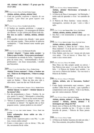 Alê, Aleluia! Alê, Aleluia! / É graça que faz
viver! (bis)
386 (Tom: G) Letra e Música: Pe. José Freitas Campos
Aleluia, aleluia, aleluia, aleluia! (bis)
1 – Cada um partilhe conforme o impulso do seu
coração, / pois Deus am quem reparte com
alegria.
387 (Tom: D) Letra e Música: Geraldo Carlos da Silva
1 – O Senhor me mandou profetizar / e pregar o
Evangelho da alegria. / As mensagens do Senhor
vão libertar / os que sofrem pelo Reino todo dia.
Por isso eu canto: / aleluia, aleluia, aleluia!
(bis)
2 – O Evangelho mostra reta direção / para quem
sua vida quer mudar. / Deus profere só palavras
verdadeiras: / “Todo homem neste mundo quer
salvar”.
388 (Tom: G) Letra e Música: José Raimundo Brandão
Aleluia! Alegria! / Vamos todos escutar / a
Palavra que irradia. / Força para proclamar!
1 – Caminhamos na estrada de Jesus, / suportando o
peso da nossa cruz, / testemunhando a fé que
professamos / em Jesus ressuscitado, / modelo
que buscamos.
389 (Tom: C) Letra: Pe. Lúcio Floro / Música: Waldeci Farias
Aleluia! Estou contente! / Falar o Senhor me
vai. / Palavra do Onipotente, / Palavra amiga
de Pai!
1 – Aleluia! É meu canto de festa! / Aleluias eu
canto ao Senhor. / Deus me deu esta vida e,
além desta, / quer me dar sua Vida de amor!
390 (Tom: A) Letra: Dom Carlos A. Navarro / Música: Waldeci Farias
Aleluia! Quem é o maior? / Aleluia! Quem se
faz menor! (bis)
1 – Um dia perguntaram a Jesus: / Senhor, lá, no
céu, quem é o maior? / Mostrando a criancinha,
Cristo respondeu: / “Quem se faz assim menor!”
2 – “Deixai os pequeninos se achegar a mim; / não
os mandeis se afastar! / Se alguém não se fizer
pequeno assim, / jamais poderá no céu entrar!”
391 (Tom: G) Letra: José Acácio Santana / Música: Paulo Luís
Coutinho
Entre aclamações Jesus subiu ao céu. /
Aleluia, aleluia!
1 – Jesus Cristo regressou para o seu Pai; / e, por
isso, vossos cantos entoai!
2 – Como o vistes para o céu se elevar, / Ele, um
dia, novamente há de voltar.
392 (Tom: D) Letra e Música: Natanael Alcântara
Aleluia, aleluia! Ouviremos co’atenção o
Senhor! (bis)
1 – A Palavra de Deus é mensagem / de libertação, /
tenho sede de aprender e viver / no caminho do
amor.
2 – A Palavra de Deus ilumina / nossa missão, /
mensageiros, seremos da paz / com a vida e
ação.
393 (Tom: F) Letra: José Thomaz Filho / Música: Frei Fabreti
Aleluia, aleluia, aleluia, aleluia! (bis)
1 – Sou Rei e vim testemunhar a verdade que vos
libertará!
394 (Tom: F) Letra: João de Araújo / Música: Frei Luiz Turra
Aleluia, aleluia, aleluia, aleluia!
1 – Salve, Senhor, o’ Deus da luz! / Salve, Jesus,
Deus redentor! / É só de paz teu coração / e em
teu perdão o céu nos dás.
2 – Fala, Senhor, pois tua voz / ressoa em nós num
vivo ardor. / Um só louvor, o’ Deus fiel, / te
cante o céu e nosso amor.
395 (Tom: Am) Letra e Música: Pe. Zezinho
Meu Deus me fala sempre aonde eu estiver. /
Sua Palavra tem amor / e o que Ele diz me faz
feliz. / A Palavra do Senhor tem sentido, / eu
vou ouvir a Palavra do Senhor. / Eu vou ouvir a
Palavra do Senhor.
396 (Tom: D) Letra e Música: F. Wozniack
Aleluia, aleluia, nós te louvamos, Senhor!
(bis)
1 – Como Igreja missionária aqui estamos, / para
acolher a Boa Nova de Jesus, / que é partilha e
compromisso com os pobres. / Este é seu Reino,
que nós vamos anunciar. Aleluia!
397 (Tom: D) Letra e Música: José Acácio Santana
Aleluia, aleluia, aleluia! / A Palavra de Deus
escutai! / Aleluia, aleluia, aleluia! / É
mensagem que chega do Pai!
1 – Quem ouve a Palavra do Filho Jesus / não anda
nas trevas, caminha na luz. / O céu e a terra
haverão de passar, / Palavra de Deus jamais
passará.
398 (Tom: F) Letra e Música: Vanda
1 – A Palavra do Senhor trazemos de mão em mão. /
Ela é boa semente, dos pobres libertação.
 