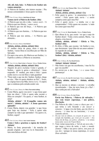 Alê, alê, luiá, luiá. / A Palavra do Senhor nós
vamos anunciar.
2 – A Palavra do Senhor, nós iremos escutar. / Pra
nossas comunidades é Jesus quem vai falar.
399 (Tom: F) Letra e Música: João Bento de Souza
Vamos ouvir a Palavra do Senhor. (bis)
1 – A Palavra que nos dá a vida, / vamos ouvir. / A
Palavra que nos liberta, / vamos ouvir.
2 – A Palavra que nos dá força... / A Palavra que
nos desperta...
3 – A Palavra que nos ilumina... / A Palavra que nos
orienta...
4 – A Palavra que nos anima... / A Palavra que
alimenta...
400 (Tom: D) Letra e Música: Frei Fabreti
Aleluia, aleluia, aleluia, aleluia! (bis)
1 – O’ mulher cheia de graça, disse o anjo do
Senhor, / nosso Deus te escolheu pra ser Mãe do
Salvador.
2 – Eis aqui a tua serva, diz Maria ao seu Senhor, / o
Espírito a cobriu e a Palavra se encarnou.
401 (Tom: G) Letra: Dom Carlos A. Navarro / Música: Waldeci Farias
Aleluia, aleluia, aleluia, aleluia! (bis)
1 – Alguém do povo exclama: Como é grande, o’
Senhor, / quem te gerou e alimentou! / Jesus
responde: O’ mulher, pra mim é feliz / quem
soube ouvir a voz de Deus e tudo guardou!
2 – "Nem todo o que me diz: Senhor, Senhor, chega
ao céu; / Mas só quem obedece ao Pai". / Jesus,
se a Igreja louva tua Mãe, louva é a ti, / E espera
que a conduzas pela estrada aonde vais.
402 (Tom: E) Letra e Música: Ir. Míria Therezinha Kolling
1 – Como Maria, agora vou ouvir / o que Jesus quer
hoje me dizer: / Feliz é quem sabe escutar a
Deus no coração! / Eu quero, o’ meu Senhor, te
amar!
Aleluia, aleluia! / O Evangelho vamos nós
ouvir! / Aleluia, aleluia! / A Jesus queremos
aplaudir!
2 – Como Maria, depois vou guardar / o que Jesus
quer hoje me ensinar: / Feliz é quem sabe
cumprir na vida o que aprendeu! / Eu quero a ti,
Senhor, seguir!
403 (Tom: G) Letra e Música: José Acácio Santana
Como é bela e graciosa a esposa do Senhor!
Aleluia!
1 – Maria, tu foste preservada / da mancha do
pecado original, / por isso tu és Imaculada / e
tens uma beleza divinal.
404 (Tom: E) Letra: José Thomaz Filho / Música: Frei Fabreti
Aleluia! Aleluia!
Aleluia, aleluia, aleluia, aleluia! (2x)
1 – Feliz quem te gerou / te amamentou e te fez
assim! / Feliz quem tudo ouviu / e assim
cumpriu como quer meu Pai!
2 – Feliz é quem ouviu / a minha voz e me
compreendeu! / Feliz quem me escutou / e tudo
fez como quer meu Pai!
405 (Tom: F) Letra: Ir. Maria Domitila / Música: Waldeci Farias
1 – Que ditosa és tu, que creste / no que o anjo do
Senhor dizia! / Toda a terra cantará, Maria, / na
alegria, o teu louvor!
Aleluia, aleluia, aleluia! / Glória a Vós,
Senhor! (bis)
2 – És feliz, ó Mãe, que escutas / do Senhor a voz,
que docemente / quer falar de seu amor ardente /
no segredo do coração!
Aleluia, aleluia, aleluia! / Glória a Vós,
Senhor! (bis) / Aleluia, aleluia!
406 (Tom: F) Música: Pe. Ney Brasil Pereira
Aleluia! Aleluia! Aleluia!
1 – Não fostes vós que me escolhestes, / mas fui Eu
que vos escolhi!
2 – Eu enviei-vos a dar fruto, / e o vosso fruto
permaneça!
407 (Tom: G) Letra: Pe. José M. S. de Cueto / Música: Lindberg Pires
Aleluia, aleluia, aleluia! / Aleluia, aleluia,
aleluia!
1– Que as nuvens se abram e enviem / o orvalho
reconfortador. / Que da terra brote já a flor! /
Que venha pra nós o Salvador!
408 (Tom: E) Letra e Música: Pe. José Weber
Envia tua Palavra, / Palavra de salvação, /
que vem trazer esperança, / aos pobres,
libertação.
1 – Tua Palavra de vida é como a chuva que cai, /
que torna o solo fecundo e faz nascer a
semente; / é água viva da fonte, que faz florir o
deserto, / é uma luz no horizonte, / é novo
caminho aberto.
2 – Ela nos vem no silêncio, no coração de quem crê, / no
coração dos humildes, que vivem por teu poder. / Aos
fracos ela dá força, aos pobres, sabedoria, / e se tornou
nossa carne: nasceu da Virgem Maria.
3 – Vem visitar nossa terra, o’ Sol de um novo dia, /
que rasga a treva da noite, e todo o mundo
alumia! / Olha o teu povo cativo, tem pena de
sua dor, / porque és nossa esperança, és nosso
Deus salvador.
 