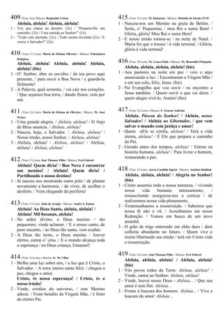 409 (Tom: Gm) Música: Reginaldo Veloso
Aleluia, aleluia! Aleluia, aleluia!
1 – Voz que clama no deserto: (2x) / “Preparai-lhe um
caminho, (2x) / Uma estrada ao Senhor!” (2x)
2 – “Todo vale aterrado, (2x) / Todo monte nivelado (2x) / E
vereis o Salvador!” (2x)
410 (Tom: C) Letra: Maria de Fátima Oliveira / Música: Folcmúsica
Religiosa
Aleluia, aleluia! Aleluia, aleluia! Aleluia,
aleluia! (bis)
1 – O’ Senhor, abre os ouvidos / do teu povo aqui
presente, / para ouvir a Boa Nova / e guardá-la
fielmente!
2 – A Palavra, qual semente, / vai cair nos corações.
/ Que sejamos boa terra, / dando frutos: cem por
um.
411 (Tom: G) Letra: Maria de Fátima de Oliveira / Música: Pe. José
Weber
1 – Uma grande alegria. / Aleluia, aleluia! / O Anjo
de Deus anuncia. / Aleluia, aleluia!
2 – Nasceu, hoje, o Salvador. / Aleluia, aleluia! /
Nosso irmão, nosso Senhor. / Aleluia, aleluia!
3 – Aleluia, aleluia! / Aleluia, aleluia! / Aleluia,
aleluia! / Aleluia, aleluia!
412 (Tom: C) Letra: José Thomaz Filho / Música: Frei Fabreti
Aleluia! Quem diria! / Boa Nova é encontrar
um menino! / Aleluia! Quem diria! /
Partilhando o nosso destino!
1 – Já nasceu nos mostrando outro jeito / de plantar
novamente a harmonia, / de viver, de acolher o
desfeito. / Vem chegando da periferia!
413 (Tom: C) Letra: João de Araújo / Música: André J. Zamur
Aleluia! Ao Deus Santo, aleluia, aleluia! /
Aleluia! Mil hosanas, aleluia!
1 – No ardor divino, o Deus menino / tão
pequenino, vinde aclamar. / E o nosso canto, de
puro encanto, / ao Deus tão santo, vem exaltar.
2 – A Deus tão terno, o Deus menino / louvor
eterno, cantai o’ céus. / E o mundo alcança toda
a esperança / no Deus criança, Emanuel!
414 (Tom: G) Letra e Música: Ir. M. Villac
1 – Brilha uma luz sobre nós, / a luz que é Cristo, o
Salvador. / A terra inteira canta feliz: / chegou a
paz, chegou o amor.
Cristo, és nossa esperança! / Cristo, és o
nosso irmão!
2 – Vinde, cristãos do universo, / este Menino
adorai. / Fruto bendito da Virgem Mãe, / é fruto
do eterno Pai.
415 (Tom: E) Letra: M. Quintana / Música: Melodia do Século XVII
1 – Nasceu-nos um Menino na gruta de Belém. /
Serás, o’ Pequenino, / meu Rei e sumo Bem! /
Glória, glória! Meu Rei e sumo Bem!
2 – E nosso irmão tornou-se / na noite de Natal. /
Maria foi que o trouxe / à vida terrenal. / Glória,
glória à vida terrenal!
416 (Tom: D) Letra: Pe. Lauro Palú e Música: Pe. Ronoaldo Pelaquim
Aleluia, aleluia, aleluia, aleluia! (bis)
1 – Aos pastores na noite em paz / veio o anjo
anunciando a luz. / Encontraram a Virgem Mãe /
e em seu colo, feliz, Jesus. (bis)
2 – No Evangelho que vou ouvir / eu encontro a
Jesus também. / Quero ouvir o que vai dizer, /
quero alegre vivê-lo. Amém! (bis)
417 (Tom: G) Letra e Música: F. Gotzon Auléstia
Aleluia, Páscoa do Senhor! / Aleluia, nosso
Salvador! / Aleluia ao Libertador, / que vem
salvar o mundo com justiça e amor!
1 – Quem nEle se confia, aleluia! / Terá a vida
eterna, aleluia! / É Ele que prepara o caminho
do Pai.
2 – Gerado antes dos tempos, aleluia! / Entrou na
história humana, aleluia! / Para livrar o homem,
restaurando a paz.
418 (Tom: F) Letra: Aurea Candida Sigrist / Música: Antônio Haddad
Aleluia, aleluia, aleluia! / Alegria no Senhor!
(bis)
1 – Cristo assumiu toda a nossa natureza, / vivendo
nossa vida humana intensamente; /
ressuscitando assegurou-nos a certeza / de
realizarmos nossa vida plenamente.
2 – Testemunhamos a ressurreição. / Sabemos que
nossa fé não é vã. / Acreditamos em nossa
Redenção. / Vamos em busca de um novo
amanhã.
3 – O grão de trigo enterrado em chão duro / dará
colheita abundante no futuro. / Quem vive e
morre libertando seu irmão / terá em Cristo vida
e ressurreição.
419 (Tom: G) Letra: José Thomaz Filho / Música: Frei Fabreti
Aleluia, aleluia, aleluia! / Aleluia, aleluia!
(bis)
1 – Vós povos todos da Terra: Aleluia, aleluia! /
Vinde, cantai ao Senhor: Aleluia, aleluia!
2 – Vinde, louvai nosso Deus - Aleluia... / Que seu
amor é sem fim: Aleluia...
3 – Frente à loucura dos homens: Aleluia... / Vive a
loucura do amor: Aleluia...
 