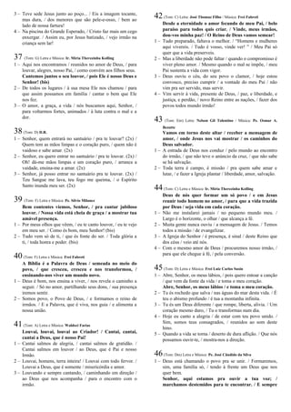3 – Teve sede Jesus junto ao poço... / Eis a imagem tocante,
mas dura, / dos menores que são pele-e-osso, / bem ao
lado de nossa fartura!
4 – Na piscina do Grande Esperado, / Cristo faz mais um cego
enxergar. / Assim eu, por Jesus batizado, / vejo irmão na
criança sem lar!
37 (Tom: G) Letra e Música: Ir. Míria Therezinha Kolling
1 – Aqui nos encontramos / reunidos no amor de Deus, / para
louvar, alegres, nosso Pai, / como convém aos filhos seus.
Cantemos juntos o seu louvor, / pois Ele é nosso Deus e
Senhor! (bis)
2 – De todos os lugares / à sua mesa Ele nos chamou / para
que assim possamos em família / cantar o bem que Ele
nos fez.
3 – O amor, a graça, a vida / nós buscamos aqui, Senhor, /
para voltarmos fortes, animados / à luta contra o mal e a
dor.
38(Tom: D) D.R.
1 – Senhor, quem entrará no santuário / pra te louvar? (2x) /
Quem tem as mãos limpas e o coração puro, / quem não é
vaidoso e sabe amar. (2x)
2 – Senhor, eu quero entrar no santuário / pra te louvar. (2x) /
Oh! dá-me mãos limpas e um coração puro, / arranca a
vaidade, ensina-me a amar. (2x)
3 – Senhor, já posso entrar no santuário pra te louvar. (2x) /
Teu Sangue me lava, teu fogo me queima, / o Espírito
Santo inunda meu ser. (2x)
39 (Tom: F) Letra e Música: Pe. Sílvio Milanez
Bem contentes viemos, Senhor, / pra cantar jubiloso
louvor. / Nossa vida está cheia de graça / a mostrar tua
amável presença.
1 – Por meus olhos que vêem, / eu te canto louvor, / eu te vejo
em meu ser. / Como és bom, meu Senhor! (bis)
2 – Tudo vem só de ti, / que és fonte do ser. / Toda glória a
ti, / toda honra e poder. (bis)
40(Tom: F) Letra e Música: Frei Fabreti
A Bíblia é a Palavra de Deus / semeada no meio do
povo, / que cresceu, cresceu e nos transformou, /
ensinando-nos viver um mundo novo.
1 – Deus é bom, nos ensina a viver, / nos revela o caminho a
seguir. / Só no amor, partilhando seus dons, / sua presença
iremos sentir.
2 – Somos povo, o Povo de Deus, / e formamos o reino de
irmãos. / E a Palavra, que é viva, nos guia / e alimenta a
nossa união.
41(Tom: A) Letra e Música: Waldeci Farias
Louvai, louvai, louvai ao Criador! / Cantai, cantai,
cantai a Deus, que é nosso Pai!
1 – Cantai salmos de alegria, / cantai salmos de gratidão. /
Cantai salmos em louvor / ao Deus, que é Pai e nosso
Irmão.
2 – Louvai, homens, terra inteira! / Louvai com todo fervor. /
Louvai a Deus, que é somente / misericórdia e amor.
3 – Louvando e sempre cantando, / caminhando em direção /
ao Deus que nos acompanha / para o encontro com o
irmão.
42(Tom: C) Letra: José Thomaz Filho / Música: Frei Fabreti
Desde a eternidade o amor fecundo de meu Pai, / belo
paraíso para todos quis criar. / Vinde, meus irmãos,
dou-vos minha paz! / O Reino de Deus vamos semear!
1 – Tudo preparado, faltava o melhor. / “Homens e mulheres
aqui vivereis. / Tudo é vosso, vinde ver! ” / Meu Pai só
quer que a vida preserveis.
2 – Mas a liberdade não pode faltar / quando o compromisso é
viver pleno amor. / Mesmo quando o mal se impõe, / meu
Pai sustenta a vida com vigor.
3 – Deus ouviu o céu, do seu povo o clamor, / hoje estou
convosco, preciso cumprir / a vontade do meu Pai / não
vim pra ser servido, mas servir.
4 – Vim servir à vida, presente de Deus, / paz, e liberdade, e
justiça, e perdão, / novo Reino entre as nações, / fazer dos
povos todos mundo irmão!
43 (Tom: Em) Letra: Nelson Gil Tolentino / Música: Pe. Osmar A.
Bezutte
Vamos em torno deste altar / receber a mensagem de
amor, / onde Jesus nos vai mostrar / os caminhos do
Deus salvador.
1 – A estrada de Deus nos conduz / pelo mundo ao encontro
do irmão, / que não teve o anúncio da cruz, / que não sabe
se há salvação.
2 – Toda terra é campo, é missão / pra quem sabe amar e
lutar, / e fazer a Igreja plantar / liberdade, amor, salvação.
44(Tom: C) Letra e Música: Ir. Míria Therezinha Kolling
Deus de nós quer formar um só povo / e em Jesus
reunir todo homem no amor, / para que a vida trazida
por Deus / seja vida em cada coração.
1 – Não me instalarei jamais / no pequeno mundo meu. /
Largo é o horizonte, o olhar / que alcança a fé.
2 – Muita gente nunca ouviu / a mensagem de Jesus. / Temos
todos a missão / de evangelizar.
3 – A Igreja do Senhor / é presença, é sinal / deste Reino que
dos céus / veio até nós.
4 – Com o mesmo amor de Deus / procuremos nosso irmão, /
para que ele chegue à fé, / pela conversão.
45(Tom: D) Letra e Música: Frei Luiz Carlos Susin
1 – Abre, Senhor, os meus lábios, / pois quero entoar a canção
/ que vem da fonte da vida / e toma o meu coração.
Abre, Senhor, os meus lábios / e toma o meu coração.
2 – Tu és rochedo que salva / nas águas do mar desta vida. / É
teu o abismo profundo / é tua a montanha infinita.
3 – Tu és um Deus diferente / que rompe, liberta, alivia. / Um
coração mesmo duro, / Tu o transformas num dia.
4 – Hoje eu canto a alegria / de estar com teu povo unido. /
Sim, somos teus consagrados, / reunidos ao som deste
hino.
5 – Quando a vida se torna / deserto de dura aflição. / Que nós
possamos ouvir-te, / mostra-nos a direção.
46(Tom: Dm) Letra e Música: Pe. José Cândido da Silva
1 – Deus está chamando o povo pra se unir. / Formaremos,
sim, uma família só, / tendo à frente um Deus que nos
quer bem.
Senhor, aqui estamos pra ouvir a tua voz; /
marchamos destemidos para te encontrar. / E sempre
 