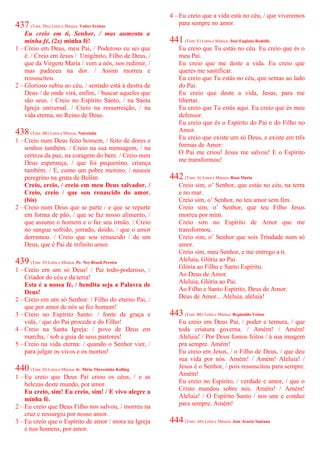 437 (Tom: Dm) Letra e Música: Valter Freitas
Eu creio em ti, Senhor, / mas aumenta a
minha fé, (2x) minha fé!
1 – Creio em Deus, meu Pai, / Poderoso eu sei que
é. / Creio em Jesus / Unigênito, Filho de Deus, /
que da Virgem Maria / vem a nós, nos redimir, /
mas padeceu na dor. / Assim morreu e
ressuscitou.
2 – Glorioso subiu ao céu, / sentado está à destra de
Deus / de onde virá, enfim, / buscar aqueles que
são seus. / Creio no Espírito Santo, / na Santa
Igreja universal. / Creio na ressurreição, / na
vida eterna, no Reino de Deus.
438 (Tom: Bb) Letra e Música: Nairzinha
1 – Creio num Deus feito homem, / feito de dores e
sonhos também. / Creio na sua mensagem, / na
certeza da paz, na coragem do bem. / Creio num
Deus esperança, / que foi pequenino, criança
também. / E, como um pobre menino, / nasceu
peregrino na gruta de Belém.
Creio, creio, / creio em meu Deus salvador. /
Creio, creio / que sou renascido do amor.
(bis)
2 – Creio num Deus que se parte / e que se reparte
em forma de pão, / que se faz nosso alimento, /
que assume o homem e o faz seu irmão. / Creio
no sangue sofrido, jorrado, doído, / que o amor
derramou. / Creio que sou renascido / de um
Deus, que é Pai de infinito amor.
439 (Tom: D) Letra e Música: Pe. Ney Brasil Pereira
1 – Creio em um só Deus! / Pai todo-poderoso, /
Criador do céu e da terra!
Esta é a nossa fé, / bendita seja a Palavra de
Deus!
2 – Creio em um só Senhor: / Filho do eterno Pai, /
que por amor de nós se fez homem!
3 – Creio no Espírito Santo: / fonte de graça e
vida, / que do Pai procede e do Filho!
4 – Creio na Santa Igreja: / povo de Deus em
marcha, / sob a guia de seus pastores!
5 – Creio na vida eterna: / quando o Senhor vier, /
para julgar os vivos e os mortos!
440 (Tom: D) Letra e Música: Ir. Míria Therezinha Kolling
1 – Eu creio que Deus Pai criou os céus, / e as
belezas deste mundo, por amor.
Eu creio, sim! Eu creio, sim! / E vivo alegre a
minha fé.
2 – Eu creio que Deus Filho nos salvou, / morreu na
cruz e ressurgiu por nosso amor.
3 – Eu creio que o Espírito de amor / mora na Igreja
e nos homens, por amor.
4 – Eu creio que a vida está no céu, / que viveremos
para sempre no amor.
441 (Tom: E) Letra e Música: José Eugênio Rodolfo
Eu creio que Tu estás no céu. Eu creio que és o
meu Pai.
Eu creio que me deste a vida. Eu creio que
queres me santificar.
Eu creio que Tu estás no céu, que sentas ao lado
do Pai.
Eu creio que deste a vida, Jesus, para me
libertar.
Eu creio que Tu estás aqui. Eu creio que és meu
defensor.
Eu creio que és o Espírito do Pai e do Filho no
Amor.
Eu creio que existe um só Deus, e existe em três
formas de Amor:
O Pai me criou! Jesus me salvou! E o Espírito
me transformou!
442 (Tom: A) Letra e Música: Rosa Maria
Creio sim, o’ Senhor, que estás no céu, na terra
e no mar.
Creio sim, o’ Senhor, no teu amor sem fim.
Creio sim, o’ Senhor, que teu Filho Jesus
morreu por mim.
Creio sim no Espírito de Amor que me
transformou.
Creio sim, o’ Senhor que sois Trindade num só
amor.
Creio sim, meu Senhor, e me entrego a ti.
Aleluia, Glória ao Pai.
Glória ao Filho e Santo Espírito.
Ao Deus de Amor.
Aleluia, Glória ao Pai.
Ao Filho e Santo Espírito, Deus de Amor.
Deus de Amor... Aleluia, aleluia!
443 (Tom: Bb) Letra e Música: Reginaldo Veloso
Eu creio em Deus Pai, / poder e ternura, / que
toda criatura governa. / Amém! / Amém!
Aleluia! / Por Deus fomos feitos / à sua imagem
pra sempre. Amém!
Eu creio em Jesus, / o Filho de Deus, / que deu
sua vida por nós. Amém! / Amém! Aleluia! /
Jesus é o Senhor, / pois ressuscitou para sempre.
Amém!
Eu creio no Espírito, / verdade e amor, / que o
Cristo mandou sobre nós. Amém! / Amém!
Aleluia! / O Espírito Santo / nos une e conduz
para sempre. Amém!
444 (Tom: Ab) Letra e Música: José Acácio Santana
 